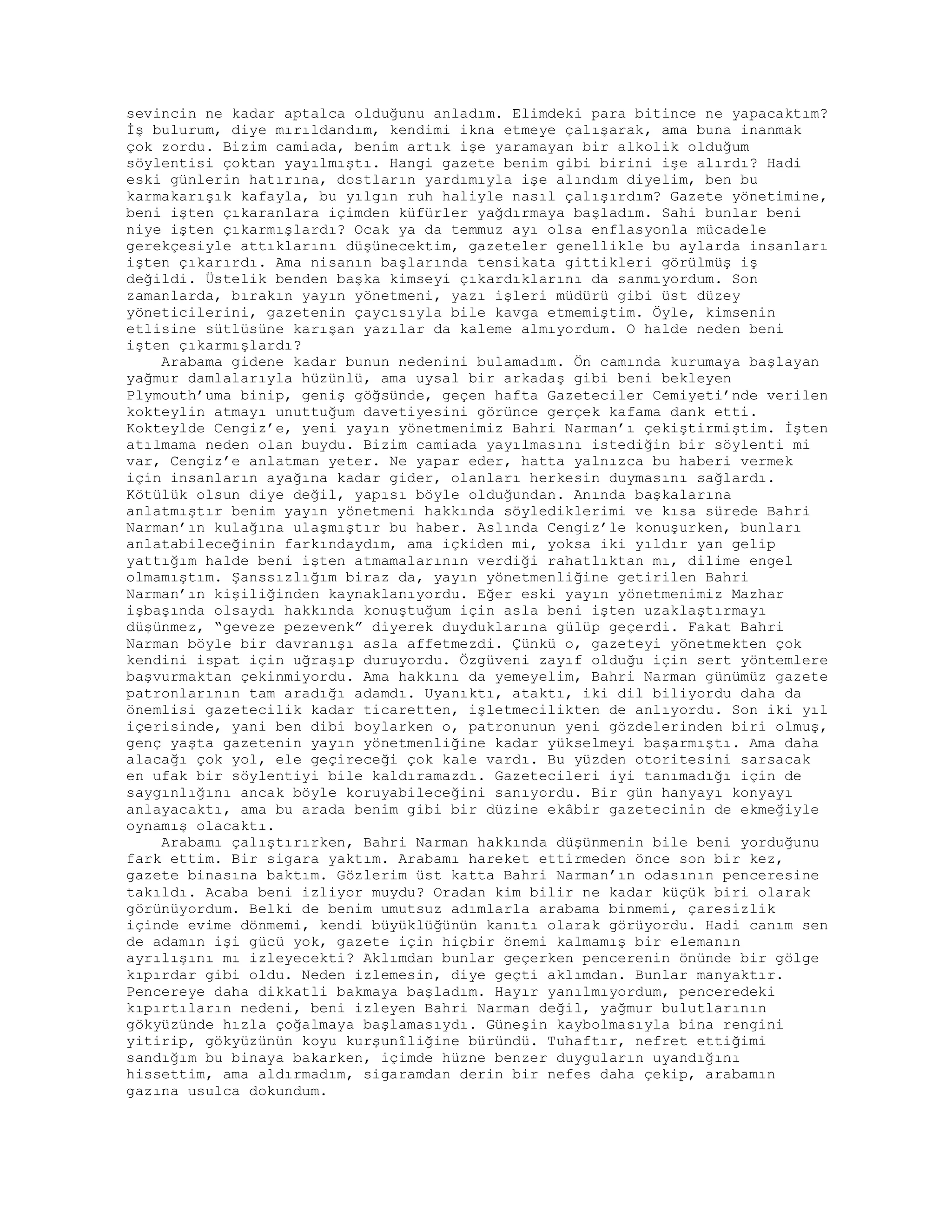 sevincin ne kadar aptalca olduğunu anladım. Elimdeki para bitince ne yapacaktım?
İş bulurum, diye mırıldandım, kendimi ikna etmeye çalışarak, ama buna inanmak
çok zordu. Bizim camiada, benim artık işe yaramayan bir alkolik olduğum
söylentisi çoktan yayılmıştı. Hangi gazete benim gibi birini işe alırdı? Hadi
eski günlerin hatırına, dostların yardımıyla işe alındım diyelim, ben bu
karmakarışık kafayla, bu yılgın ruh haliyle nasıl çalışırdım? Gazete yönetimine,
beni işten çıkaranlara içimden küfürler yağdırmaya başladım. Sahi bunlar beni
niye işten çıkarmışlardı? Ocak ya da temmuz ayı olsa enflasyonla mücadele
gerekçesiyle attıklarını düşünecektim, gazeteler genellikle bu aylarda insanları
işten çıkarırdı. Ama nisanın başlarında tensikata gittikleri görülmüş iş
değildi. Üstelik benden başka kimseyi çıkardıklarını da sanmıyordum. Son
zamanlarda, bırakın yayın yönetmeni, yazı işleri müdürü gibi üst düzey
yöneticilerini, gazetenin çaycısıyla bile kavga etmemiştim. Öyle, kimsenin
etlisine sütlüsüne karışan yazılar da kaleme almıyordum. O halde neden beni
işten çıkarmışlardı?
Arabama gidene kadar bunun nedenini bulamadım. Ön camında kurumaya başlayan
yağmur damlalarıyla hüzünlü, ama uysal bir arkadaş gibi beni bekleyen
Plymouth’uma binip, geniş göğsünde, geçen hafta Gazeteciler Cemiyeti’nde verilen
kokteylin atmayı unuttuğum davetiyesini görünce gerçek kafama dank etti.
Kokteylde Cengiz’e, yeni yayın yönetmenimiz Bahri Narman’ı çekiştirmiştim. İşten
atılmama neden olan buydu. Bizim camiada yayılmasını istediğin bir söylenti mi
var, Cengiz’e anlatman yeter. Ne yapar eder, hatta yalnızca bu haberi vermek
için insanların ayağına kadar gider, olanları herkesin duymasını sağlardı.
Kötülük olsun diye değil, yapısı böyle olduğundan. Anında başkalarına
anlatmıştır benim yayın yönetmeni hakkında söylediklerimi ve kısa sürede Bahri
Narman’ın kulağına ulaşmıştır bu haber. Aslında Cengiz’le konuşurken, bunları
anlatabileceğinin farkındaydım, ama içkiden mi, yoksa iki yıldır yan gelip
yattığım halde beni işten atmamalarının verdiği rahatlıktan mı, dilime engel
olmamıştım. Şanssızlığım biraz da, yayın yönetmenliğine getirilen Bahri
Narman’ın kişiliğinden kaynaklanıyordu. Eğer eski yayın yönetmenimiz Mazhar
işbaşında olsaydı hakkında konuştuğum için asla beni işten uzaklaştırmayı
düşünmez, “geveze pezevenk” diyerek duyduklarına gülüp geçerdi. Fakat Bahri
Narman böyle bir davranışı asla affetmezdi. Çünkü o, gazeteyi yönetmekten çok
kendini ispat için uğraşıp duruyordu. Özgüveni zayıf olduğu için sert yöntemlere
başvurmaktan çekinmiyordu. Ama hakkını da yemeyelim, Bahri Narman günümüz gazete
patronlarının tam aradığı adamdı. Uyanıktı, ataktı, iki dil biliyordu daha da
önemlisi gazetecilik kadar ticaretten, işletmecilikten de anlıyordu. Son iki yıl
içerisinde, yani ben dibi boylarken o, patronunun yeni gözdelerinden biri olmuş,
genç yaşta gazetenin yayın yönetmenliğine kadar yükselmeyi başarmıştı. Ama daha
alacağı çok yol, ele geçireceği çok kale vardı. Bu yüzden otoritesini sarsacak
en ufak bir söylentiyi bile kaldıramazdı. Gazetecileri iyi tanımadığı için de
saygınlığını ancak böyle koruyabileceğini sanıyordu. Bir gün hanyayı konyayı
anlayacaktı, ama bu arada benim gibi bir düzine ekâbir gazetecinin de ekmeğiyle
oynamış olacaktı.
Arabamı çalıştırırken, Bahri Narman hakkında düşünmenin bile beni yorduğunu
fark ettim. Bir sigara yaktım. Arabamı hareket ettirmeden önce son bir kez,
gazete binasına baktım. Gözlerim üst katta Bahri Narman’ın odasının penceresine
takıldı. Acaba beni izliyor muydu? Oradan kim bilir ne kadar küçük biri olarak
görünüyordum. Belki de benim umutsuz adımlarla arabama binmemi, çaresizlik
içinde evime dönmemi, kendi büyüklüğünün kanıtı olarak görüyordu. Hadi canım sen
de adamın işi gücü yok, gazete için hiçbir önemi kalmamış bir elemanın
ayrılışını mı izleyecekti? Aklımdan bunlar geçerken pencerenin önünde bir gölge
kıpırdar gibi oldu. Neden izlemesin, diye geçti aklımdan. Bunlar manyaktır.
Pencereye daha dikkatli bakmaya başladım. Hayır yanılmıyordum, penceredeki
kıpırtıların nedeni, beni izleyen Bahri Narman değil, yağmur bulutlarının
gökyüzünde hızla çoğalmaya başlamasıydı. Güneşin kaybolmasıyla bina rengini
yitirip, gökyüzünün koyu kurşunîliğine büründü. Tuhaftır, nefret ettiğimi
sandığım bu binaya bakarken, içimde hüzne benzer duyguların uyandığını
hissettim, ama aldırmadım, sigaramdan derin bir nefes daha çekip, arabamın
gazına usulca dokundum.
 