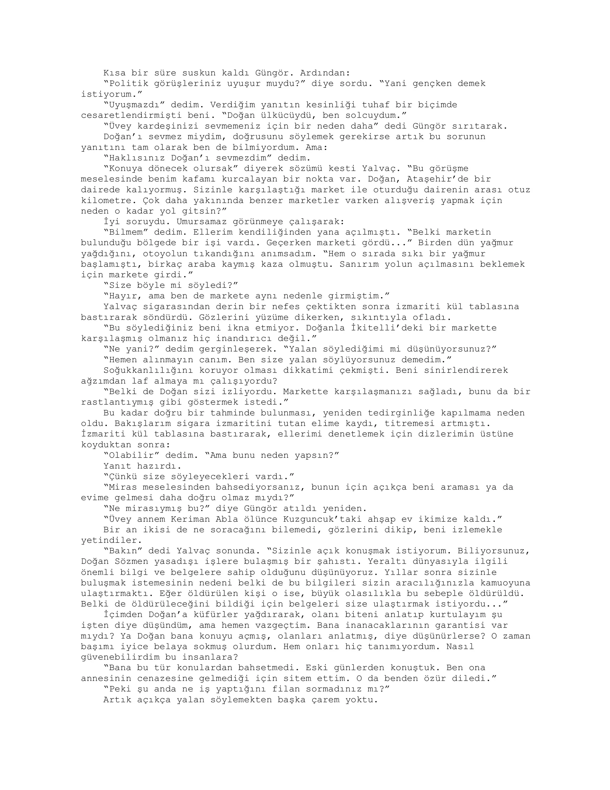 Kısa bir süre suskun kaldı Güngör. Ardından:
“Politik görüşleriniz uyuşur muydu?” diye sordu. “Yani gençken demek
istiyorum.”
“Uyuşmazdı” dedim. Verdiğim yanıtın kesinliği tuhaf bir biçimde
cesaretlendirmişti beni. “Doğan ülkücüydü, ben solcuydum.”
“Üvey kardeşinizi sevmemeniz için bir neden daha” dedi Güngör sırıtarak.
Doğan’ı sevmez miydim, doğrusunu söylemek gerekirse artık bu sorunun
yanıtını tam olarak ben de bilmiyordum. Ama:
“Haklısınız Doğan’ı sevmezdim” dedim.
“Konuya dönecek olursak” diyerek sözümü kesti Yalvaç. “Bu görüşme
meselesinde benim kafamı kurcalayan bir nokta var. Doğan, Ataşehir’de bir
dairede kalıyormuş. Sizinle karşılaştığı market ile oturduğu dairenin arası otuz
kilometre. Çok daha yakınında benzer marketler varken alışveriş yapmak için
neden o kadar yol gitsin?”
İyi soruydu. Umursamaz görünmeye çalışarak:
“Bilmem” dedim. Ellerim kendiliğinden yana açılmıştı. “Belki marketin
bulunduğu bölgede bir işi vardı. Geçerken marketi gördü...” Birden dün yağmur
yağdığını, otoyolun tıkandığını anımsadım. “Hem o sırada sıkı bir yağmur
başlamıştı, birkaç araba kaymış kaza olmuştu. Sanırım yolun açılmasını beklemek
için markete girdi.”
“Size böyle mi söyledi?”
“Hayır, ama ben de markete aynı nedenle girmiştim.”
Yalvaç sigarasından derin bir nefes çektikten sonra izmariti kül tablasına
bastırarak söndürdü. Gözlerini yüzüme dikerken, sıkıntıyla ofladı.
“Bu söylediğiniz beni ikna etmiyor. Doğanla İkitelli’deki bir markette
karşılaşmış olmanız hiç inandırıcı değil.”
“Ne yani?” dedim gerginleşerek. “Yalan söylediğimi mi düşünüyorsunuz?”
“Hemen alınmayın canım. Ben size yalan söylüyorsunuz demedim.”
Soğukkanlılığını koruyor olması dikkatimi çekmişti. Beni sinirlendirerek
ağzımdan laf almaya mı çalışıyordu?
“Belki de Doğan sizi izliyordu. Markette karşılaşmanızı sağladı, bunu da bir
rastlantıymış gibi göstermek istedi.”
Bu kadar doğru bir tahminde bulunması, yeniden tedirginliğe kapılmama neden
oldu. Bakışlarım sigara izmaritini tutan elime kaydı, titremesi artmıştı.
İzmariti kül tablasına bastırarak, ellerimi denetlemek için dizlerimin üstüne
koyduktan sonra:
“Olabilir” dedim. “Ama bunu neden yapsın?”
Yanıt hazırdı.
“Çünkü size söyleyecekleri vardı.”
“Miras meselesinden bahsediyorsanız, bunun için açıkça beni araması ya da
evime gelmesi daha doğru olmaz mıydı?”
“Ne mirasıymış bu?” diye Güngör atıldı yeniden.
“Üvey annem Keriman Abla ölünce Kuzguncuk’taki ahşap ev ikimize kaldı.”
Bir an ikisi de ne soracağını bilemedi, gözlerini dikip, beni izlemekle
yetindiler.
“Bakın” dedi Yalvaç sonunda. “Sizinle açık konuşmak istiyorum. Biliyorsunuz,
Doğan Sözmen yasadışı işlere bulaşmış bir şahıstı. Yeraltı dünyasıyla ilgili
önemli bilgi ve belgelere sahip olduğunu düşünüyoruz. Yıllar sonra sizinle
buluşmak istemesinin nedeni belki de bu bilgileri sizin aracılığınızla kamuoyuna
ulaştırmaktı. Eğer öldürülen kişi o ise, büyük olasılıkla bu sebeple öldürüldü.
Belki de öldürüleceğini bildiği için belgeleri size ulaştırmak istiyordu...”
İçimden Doğan’a küfürler yağdırarak, olanı biteni anlatıp kurtulayım şu
işten diye düşündüm, ama hemen vazgeçtim. Bana inanacaklarının garantisi var
mıydı? Ya Doğan bana konuyu açmış, olanları anlatmış, diye düşünürlerse? O zaman
başımı iyice belaya sokmuş olurdum. Hem onları hiç tanımıyordum. Nasıl
güvenebilirdim bu insanlara?
“Bana bu tür konulardan bahsetmedi. Eski günlerden konuştuk. Ben ona
annesinin cenazesine gelmediği için sitem ettim. O da benden özür diledi.”
“Peki şu anda ne iş yaptığını filan sormadınız mı?”
Artık açıkça yalan söylemekten başka çarem yoktu.
 