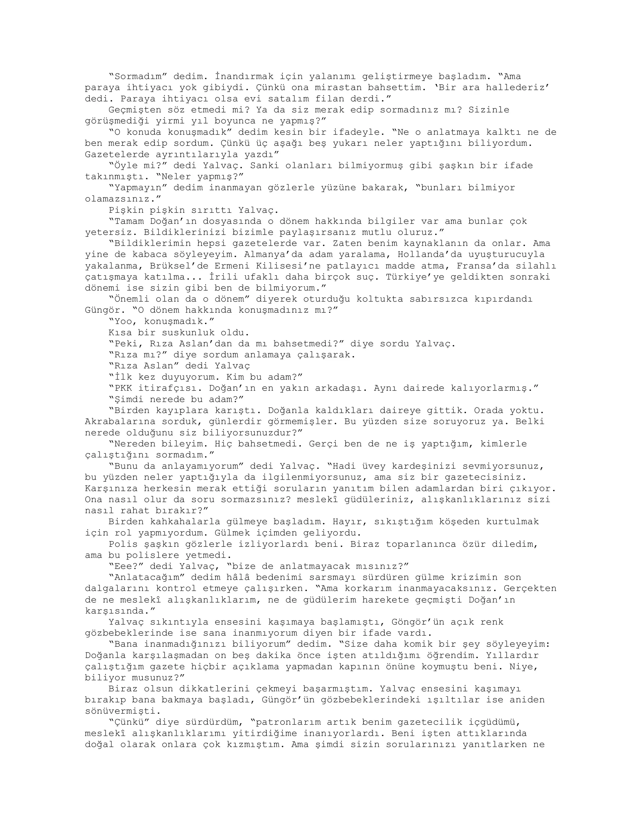 “Sormadım” dedim. İnandırmak için yalanımı geliştirmeye başladım. “Ama
paraya ihtiyacı yok gibiydi. Çünkü ona mirastan bahsettim. ‘Bir ara hallederiz’
dedi. Paraya ihtiyacı olsa evi satalım filan derdi.”
Geçmişten söz etmedi mi? Ya da siz merak edip sormadınız mı? Sizinle
görüşmediği yirmi yıl boyunca ne yapmış?”
“O konuda konuşmadık” dedim kesin bir ifadeyle. “Ne o anlatmaya kalktı ne de
ben merak edip sordum. Çünkü üç aşağı beş yukarı neler yaptığını biliyordum.
Gazetelerde ayrıntılarıyla yazdı”
“Öyle mi?” dedi Yalvaç. Sanki olanları bilmiyormuş gibi şaşkın bir ifade
takınmıştı. “Neler yapmış?”
“Yapmayın” dedim inanmayan gözlerle yüzüne bakarak, “bunları bilmiyor
olamazsınız.”
Pişkin pişkin sırıttı Yalvaç.
“Tamam Doğan’ın dosyasında o dönem hakkında bilgiler var ama bunlar çok
yetersiz. Bildiklerinizi bizimle paylaşırsanız mutlu oluruz.”
“Bildiklerimin hepsi gazetelerde var. Zaten benim kaynaklanın da onlar. Ama
yine de kabaca söyleyeyim. Almanya’da adam yaralama, Hollanda’da uyuşturucuyla
yakalanma, Brüksel’de Ermeni Kilisesi’ne patlayıcı madde atma, Fransa’da silahlı
çatışmaya katılma... İrili ufaklı daha birçok suç. Türkiye’ye geldikten sonraki
dönemi ise sizin gibi ben de bilmiyorum.”
“Önemli olan da o dönem” diyerek oturduğu koltukta sabırsızca kıpırdandı
Güngör. “O dönem hakkında konuşmadınız mı?”
“Yoo, konuşmadık.”
Kısa bir suskunluk oldu.
“Peki, Rıza Aslan’dan da mı bahsetmedi?” diye sordu Yalvaç.
“Rıza mı?” diye sordum anlamaya çalışarak.
“Rıza Aslan” dedi Yalvaç
“İlk kez duyuyorum. Kim bu adam?”
“PKK itirafçısı. Doğan’ın en yakın arkadaşı. Aynı dairede kalıyorlarmış.”
“Şimdi nerede bu adam?”
“Birden kayıplara karıştı. Doğanla kaldıkları daireye gittik. Orada yoktu.
Akrabalarına sorduk, günlerdir görmemişler. Bu yüzden size soruyoruz ya. Belki
nerede olduğunu siz biliyorsunuzdur?”
“Nereden bileyim. Hiç bahsetmedi. Gerçi ben de ne iş yaptığım, kimlerle
çalıştığını sormadım.”
“Bunu da anlayamıyorum” dedi Yalvaç. “Hadi üvey kardeşinizi sevmiyorsunuz,
bu yüzden neler yaptığıyla da ilgilenmiyorsunuz, ama siz bir gazetecisiniz.
Karşınıza herkesin merak ettiği soruların yanıtım bilen adamlardan biri çıkıyor.
Ona nasıl olur da soru sormazsınız? meslekî güdüleriniz, alışkanlıklarınız sizi
nasıl rahat bırakır?”
Birden kahkahalarla gülmeye başladım. Hayır, sıkıştığım köşeden kurtulmak
için rol yapmıyordum. Gülmek içimden geliyordu.
Polis şaşkın gözlerle izliyorlardı beni. Biraz toparlanınca özür diledim,
ama bu polislere yetmedi.
“Eee?” dedi Yalvaç, “bize de anlatmayacak mısınız?”
“Anlatacağım” dedim hâlâ bedenimi sarsmayı sürdüren gülme krizimin son
dalgalarını kontrol etmeye çalışırken. “Ama korkarım inanmayacaksınız. Gerçekten
de ne meslekî alışkanlıklarım, ne de güdülerim harekete geçmişti Doğan’ın
karşısında.”
Yalvaç sıkıntıyla ensesini kaşımaya başlamıştı, Göngör’ün açık renk
gözbebeklerinde ise sana inanmıyorum diyen bir ifade vardı.
“Bana inanmadığınızı biliyorum” dedim. “Size daha komik bir şey söyleyeyim:
Doğanla karşılaşmadan on beş dakika önce işten atıldığımı öğrendim. Yıllardır
çalıştığım gazete hiçbir açıklama yapmadan kapının önüne koymuştu beni. Niye,
biliyor musunuz?”
Biraz olsun dikkatlerini çekmeyi başarmıştım. Yalvaç ensesini kaşımayı
bırakıp bana bakmaya başladı, Güngör’ün gözbebeklerindeki ışıltılar ise aniden
sönüvermişti.
“Çünkü” diye sürdürdüm, “patronlarım artık benim gazetecilik içgüdümü,
meslekî alışkanlıklarımı yitirdiğime inanıyorlardı. Beni işten attıklarında
doğal olarak onlara çok kızmıştım. Ama şimdi sizin sorularınızı yanıtlarken ne
 