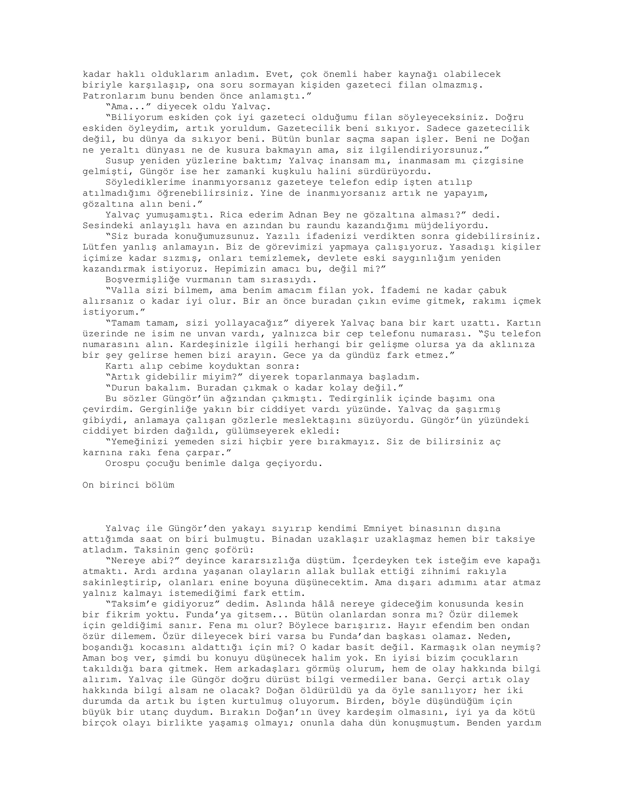 kadar haklı olduklarım anladım. Evet, çok önemli haber kaynağı olabilecek
biriyle karşılaşıp, ona soru sormayan kişiden gazeteci filan olmazmış.
Patronlarım bunu benden önce anlamıştı.”
“Ama...” diyecek oldu Yalvaç.
“Biliyorum eskiden çok iyi gazeteci olduğumu filan söyleyeceksiniz. Doğru
eskiden öyleydim, artık yoruldum. Gazetecilik beni sıkıyor. Sadece gazetecilik
değil, bu dünya da sıkıyor beni. Bütün bunlar saçma sapan işler. Beni ne Doğan
ne yeraltı dünyası ne de kusura bakmayın ama, siz ilgilendiriyorsunuz.”
Susup yeniden yüzlerine baktım; Yalvaç inansam mı, inanmasam mı çizgisine
gelmişti, Güngör ise her zamanki kuşkulu halini sürdürüyordu.
Söylediklerime inanmıyorsanız gazeteye telefon edip işten atılıp
atılmadığımı öğrenebilirsiniz. Yine de inanmıyorsanız artık ne yapayım,
gözaltına alın beni.”
Yalvaç yumuşamıştı. Rica ederim Adnan Bey ne gözaltına alması?” dedi.
Sesindeki anlayışlı hava en azından bu raundu kazandığımı müjdeliyordu.
“Siz burada konuğumuzsunuz. Yazılı ifadenizi verdikten sonra gidebilirsiniz.
Lütfen yanlış anlamayın. Biz de görevimizi yapmaya çalışıyoruz. Yasadışı kişiler
içimize kadar sızmış, onları temizlemek, devlete eski saygınlığım yeniden
kazandırmak istiyoruz. Hepimizin amacı bu, değil mi?”
Boşvermişliğe vurmanın tam sırasıydı.
“Valla sizi bilmem, ama benim amacım filan yok. İfademi ne kadar çabuk
alırsanız o kadar iyi olur. Bir an önce buradan çıkın evime gitmek, rakımı içmek
istiyorum.”
“Tamam tamam, sizi yollayacağız” diyerek Yalvaç bana bir kart uzattı. Kartın
üzerinde ne isim ne unvan vardı, yalnızca bir cep telefonu numarası. “Şu telefon
numarasını alın. Kardeşinizle ilgili herhangi bir gelişme olursa ya da aklınıza
bir şey gelirse hemen bizi arayın. Gece ya da gündüz fark etmez.”
Kartı alıp cebime koyduktan sonra:
“Artık gidebilir miyim?” diyerek toparlanmaya başladım.
“Durun bakalım. Buradan çıkmak o kadar kolay değil.”
Bu sözler Güngör’ün ağzından çıkmıştı. Tedirginlik içinde başımı ona
çevirdim. Gerginliğe yakın bir ciddiyet vardı yüzünde. Yalvaç da şaşırmış
gibiydi, anlamaya çalışan gözlerle meslektaşını süzüyordu. Güngör’ün yüzündeki
ciddiyet birden dağıldı, gülümseyerek ekledi:
“Yemeğinizi yemeden sizi hiçbir yere bırakmayız. Siz de bilirsiniz aç
karnına rakı fena çarpar.”
Orospu çocuğu benimle dalga geçiyordu.
On birinci bölüm
Yalvaç ile Güngör’den yakayı sıyırıp kendimi Emniyet binasının dışına
attığımda saat on biri bulmuştu. Binadan uzaklaşır uzaklaşmaz hemen bir taksiye
atladım. Taksinin genç şoförü:
“Nereye abi?” deyince kararsızlığa düştüm. İçerdeyken tek isteğim eve kapağı
atmaktı. Ardı ardına yaşanan olayların allak bullak ettiği zihnimi rakıyla
sakinleştirip, olanları enine boyuna düşünecektim. Ama dışarı adımımı atar atmaz
yalnız kalmayı istemediğimi fark ettim.
“Taksim’e gidiyoruz” dedim. Aslında hâlâ nereye gideceğim konusunda kesin
bir fikrim yoktu. Funda’ya gitsem... Bütün olanlardan sonra mı? Özür dilemek
için geldiğimi sanır. Fena mı olur? Böylece barışırız. Hayır efendim ben ondan
özür dilemem. Özür dileyecek biri varsa bu Funda’dan başkası olamaz. Neden,
boşandığı kocasını aldattığı için mi? O kadar basit değil. Karmaşık olan neymiş?
Aman boş ver, şimdi bu konuyu düşünecek halim yok. En iyisi bizim çocukların
takıldığı bara gitmek. Hem arkadaşları görmüş olurum, hem de olay hakkında bilgi
alırım. Yalvaç ile Güngör doğru dürüst bilgi vermediler bana. Gerçi artık olay
hakkında bilgi alsam ne olacak? Doğan öldürüldü ya da öyle sanılıyor; her iki
durumda da artık bu işten kurtulmuş oluyorum. Birden, böyle düşündüğüm için
büyük bir utanç duydum. Bırakın Doğan’ın üvey kardeşim olmasını, iyi ya da kötü
birçok olayı birlikte yaşamış olmayı; onunla daha dün konuşmuştum. Benden yardım
 