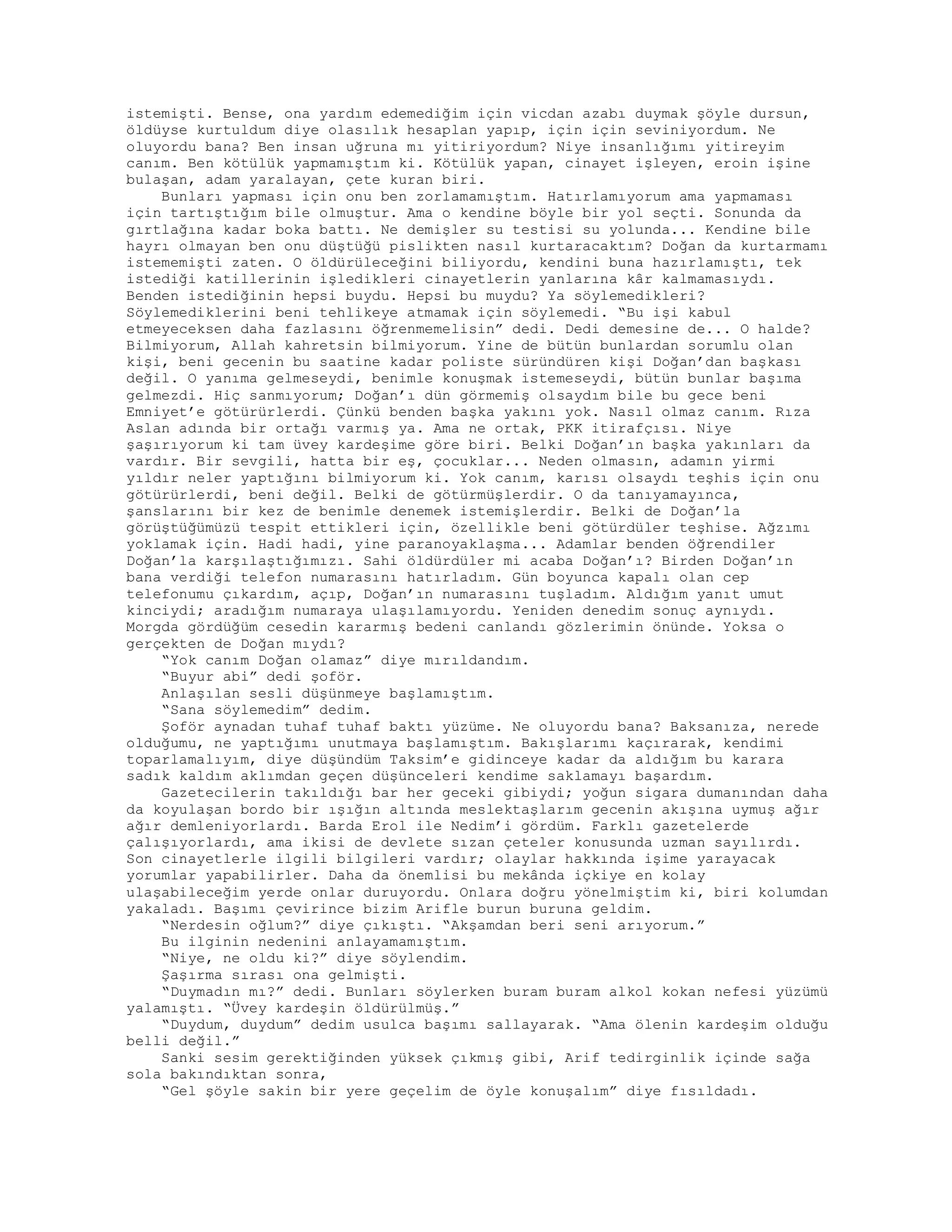 istemişti. Bense, ona yardım edemediğim için vicdan azabı duymak şöyle dursun,
öldüyse kurtuldum diye olasılık hesaplan yapıp, için için seviniyordum. Ne
oluyordu bana? Ben insan uğruna mı yitiriyordum? Niye insanlığımı yitireyim
canım. Ben kötülük yapmamıştım ki. Kötülük yapan, cinayet işleyen, eroin işine
bulaşan, adam yaralayan, çete kuran biri.
Bunları yapması için onu ben zorlamamıştım. Hatırlamıyorum ama yapmaması
için tartıştığım bile olmuştur. Ama o kendine böyle bir yol seçti. Sonunda da
gırtlağına kadar boka battı. Ne demişler su testisi su yolunda... Kendine bile
hayrı olmayan ben onu düştüğü pislikten nasıl kurtaracaktım? Doğan da kurtarmamı
istememişti zaten. O öldürüleceğini biliyordu, kendini buna hazırlamıştı, tek
istediği katillerinin işledikleri cinayetlerin yanlarına kâr kalmamasıydı.
Benden istediğinin hepsi buydu. Hepsi bu muydu? Ya söylemedikleri?
Söylemediklerini beni tehlikeye atmamak için söylemedi. “Bu işi kabul
etmeyeceksen daha fazlasını öğrenmemelisin” dedi. Dedi demesine de... O halde?
Bilmiyorum, Allah kahretsin bilmiyorum. Yine de bütün bunlardan sorumlu olan
kişi, beni gecenin bu saatine kadar poliste süründüren kişi Doğan’dan başkası
değil. O yanıma gelmeseydi, benimle konuşmak istemeseydi, bütün bunlar başıma
gelmezdi. Hiç sanmıyorum; Doğan’ı dün görmemiş olsaydım bile bu gece beni
Emniyet’e götürürlerdi. Çünkü benden başka yakını yok. Nasıl olmaz canım. Rıza
Aslan adında bir ortağı varmış ya. Ama ne ortak, PKK itirafçısı. Niye
şaşırıyorum ki tam üvey kardeşime göre biri. Belki Doğan’ın başka yakınları da
vardır. Bir sevgili, hatta bir eş, çocuklar... Neden olmasın, adamın yirmi
yıldır neler yaptığını bilmiyorum ki. Yok canım, karısı olsaydı teşhis için onu
götürürlerdi, beni değil. Belki de götürmüşlerdir. O da tanıyamayınca,
şanslarını bir kez de benimle denemek istemişlerdir. Belki de Doğan’la
görüştüğümüzü tespit ettikleri için, özellikle beni götürdüler teşhise. Ağzımı
yoklamak için. Hadi hadi, yine paranoyaklaşma... Adamlar benden öğrendiler
Doğan’la karşılaştığımızı. Sahi öldürdüler mi acaba Doğan’ı? Birden Doğan’ın
bana verdiği telefon numarasını hatırladım. Gün boyunca kapalı olan cep
telefonumu çıkardım, açıp, Doğan’ın numarasını tuşladım. Aldığım yanıt umut
kinciydi; aradığım numaraya ulaşılamıyordu. Yeniden denedim sonuç aynıydı.
Morgda gördüğüm cesedin kararmış bedeni canlandı gözlerimin önünde. Yoksa o
gerçekten de Doğan mıydı?
“Yok canım Doğan olamaz” diye mırıldandım.
“Buyur abi” dedi şoför.
Anlaşılan sesli düşünmeye başlamıştım.
“Sana söylemedim” dedim.
Şoför aynadan tuhaf tuhaf baktı yüzüme. Ne oluyordu bana? Baksanıza, nerede
olduğumu, ne yaptığımı unutmaya başlamıştım. Bakışlarımı kaçırarak, kendimi
toparlamalıyım, diye düşündüm Taksim’e gidinceye kadar da aldığım bu karara
sadık kaldım aklımdan geçen düşünceleri kendime saklamayı başardım.
Gazetecilerin takıldığı bar her geceki gibiydi; yoğun sigara dumanından daha
da koyulaşan bordo bir ışığın altında meslektaşlarım gecenin akışına uymuş ağır
ağır demleniyorlardı. Barda Erol ile Nedim’i gördüm. Farklı gazetelerde
çalışıyorlardı, ama ikisi de devlete sızan çeteler konusunda uzman sayılırdı.
Son cinayetlerle ilgili bilgileri vardır; olaylar hakkında işime yarayacak
yorumlar yapabilirler. Daha da önemlisi bu mekânda içkiye en kolay
ulaşabileceğim yerde onlar duruyordu. Onlara doğru yönelmiştim ki, biri kolumdan
yakaladı. Başımı çevirince bizim Arifle burun buruna geldim.
“Nerdesin oğlum?” diye çıkıştı. “Akşamdan beri seni arıyorum.”
Bu ilginin nedenini anlayamamıştım.
“Niye, ne oldu ki?” diye söylendim.
Şaşırma sırası ona gelmişti.
“Duymadın mı?” dedi. Bunları söylerken buram buram alkol kokan nefesi yüzümü
yalamıştı. “Üvey kardeşin öldürülmüş.”
“Duydum, duydum” dedim usulca başımı sallayarak. “Ama ölenin kardeşim olduğu
belli değil.”
Sanki sesim gerektiğinden yüksek çıkmış gibi, Arif tedirginlik içinde sağa
sola bakındıktan sonra,
“Gel şöyle sakin bir yere geçelim de öyle konuşalım” diye fısıldadı.
 
