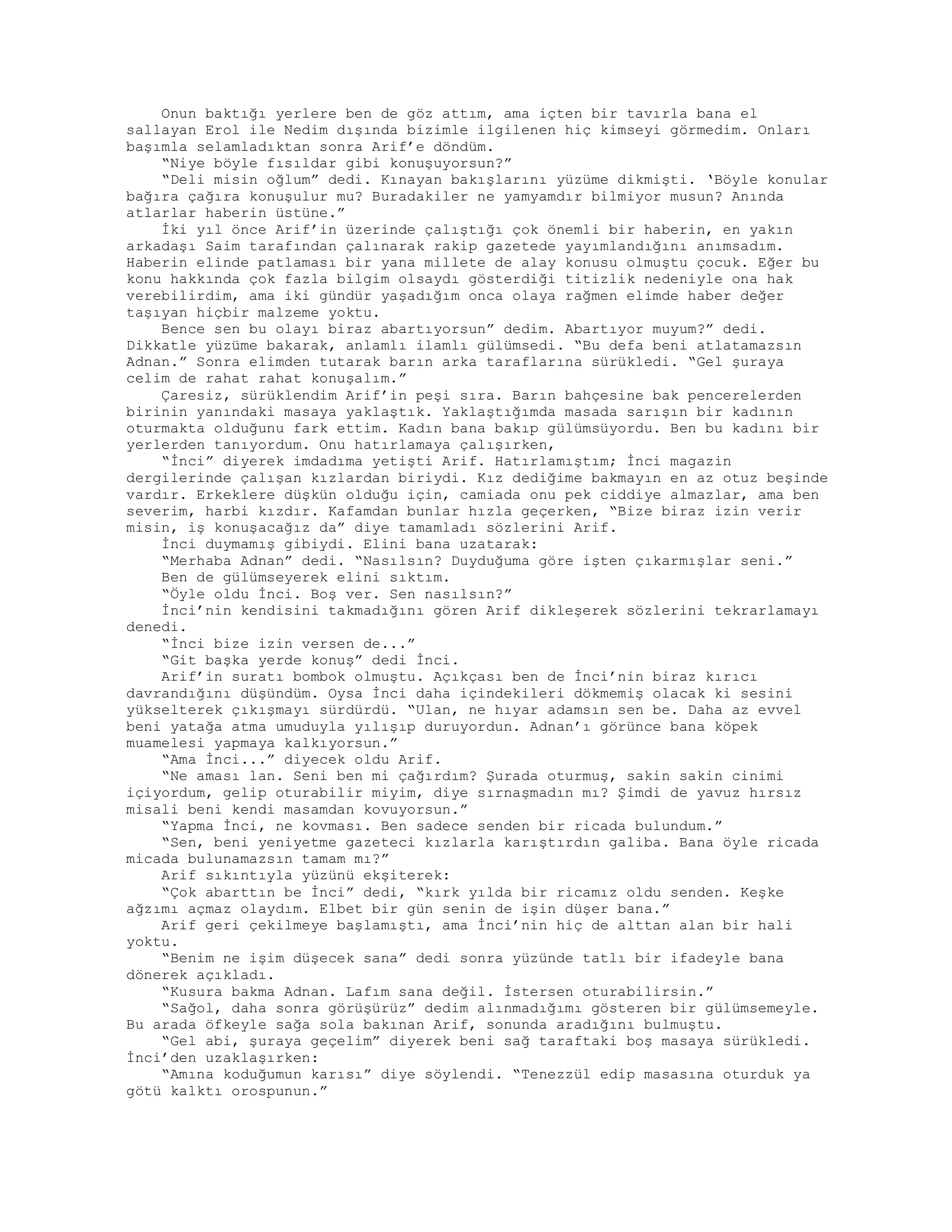 Onun baktığı yerlere ben de göz attım, ama içten bir tavırla bana el
sallayan Erol ile Nedim dışında bizimle ilgilenen hiç kimseyi görmedim. Onları
başımla selamladıktan sonra Arif’e döndüm.
“Niye böyle fısıldar gibi konuşuyorsun?”
“Deli misin oğlum” dedi. Kınayan bakışlarını yüzüme dikmişti. ‘Böyle konular
bağıra çağıra konuşulur mu? Buradakiler ne yamyamdır bilmiyor musun? Anında
atlarlar haberin üstüne.”
İki yıl önce Arif’in üzerinde çalıştığı çok önemli bir haberin, en yakın
arkadaşı Saim tarafından çalınarak rakip gazetede yayımlandığını anımsadım.
Haberin elinde patlaması bir yana millete de alay konusu olmuştu çocuk. Eğer bu
konu hakkında çok fazla bilgim olsaydı gösterdiği titizlik nedeniyle ona hak
verebilirdim, ama iki gündür yaşadığım onca olaya rağmen elimde haber değer
taşıyan hiçbir malzeme yoktu.
Bence sen bu olayı biraz abartıyorsun” dedim. Abartıyor muyum?” dedi.
Dikkatle yüzüme bakarak, anlamlı ilamlı gülümsedi. “Bu defa beni atlatamazsın
Adnan.” Sonra elimden tutarak barın arka taraflarına sürükledi. “Gel şuraya
celim de rahat rahat konuşalım.”
Çaresiz, sürüklendim Arif’in peşi sıra. Barın bahçesine bak pencerelerden
birinin yanındaki masaya yaklaştık. Yaklaştığımda masada sarışın bir kadının
oturmakta olduğunu fark ettim. Kadın bana bakıp gülümsüyordu. Ben bu kadını bir
yerlerden tanıyordum. Onu hatırlamaya çalışırken,
“İnci” diyerek imdadıma yetişti Arif. Hatırlamıştım; İnci magazin
dergilerinde çalışan kızlardan biriydi. Kız dediğime bakmayın en az otuz beşinde
vardır. Erkeklere düşkün olduğu için, camiada onu pek ciddiye almazlar, ama ben
severim, harbi kızdır. Kafamdan bunlar hızla geçerken, “Bize biraz izin verir
misin, iş konuşacağız da” diye tamamladı sözlerini Arif.
İnci duymamış gibiydi. Elini bana uzatarak:
“Merhaba Adnan” dedi. “Nasılsın? Duyduğuma göre işten çıkarmışlar seni.”
Ben de gülümseyerek elini sıktım.
“Öyle oldu İnci. Boş ver. Sen nasılsın?”
İnci’nin kendisini takmadığını gören Arif dikleşerek sözlerini tekrarlamayı
denedi.
“İnci bize izin versen de...”
“Git başka yerde konuş” dedi İnci.
Arif’in suratı bombok olmuştu. Açıkçası ben de İnci’nin biraz kırıcı
davrandığını düşündüm. Oysa İnci daha içindekileri dökmemiş olacak ki sesini
yükselterek çıkışmayı sürdürdü. “Ulan, ne hıyar adamsın sen be. Daha az evvel
beni yatağa atma umuduyla yılışıp duruyordun. Adnan’ı görünce bana köpek
muamelesi yapmaya kalkıyorsun.”
“Ama İnci...” diyecek oldu Arif.
“Ne aması lan. Seni ben mi çağırdım? Şurada oturmuş, sakin sakin cinimi
içiyordum, gelip oturabilir miyim, diye sırnaşmadın mı? Şimdi de yavuz hırsız
misali beni kendi masamdan kovuyorsun.”
“Yapma İnci, ne kovması. Ben sadece senden bir ricada bulundum.”
“Sen, beni yeniyetme gazeteci kızlarla karıştırdın galiba. Bana öyle ricada
micada bulunamazsın tamam mı?”
Arif sıkıntıyla yüzünü ekşiterek:
“Çok abarttın be İnci” dedi, “kırk yılda bir ricamız oldu senden. Keşke
ağzımı açmaz olaydım. Elbet bir gün senin de işin düşer bana.”
Arif geri çekilmeye başlamıştı, ama İnci’nin hiç de alttan alan bir hali
yoktu.
“Benim ne işim düşecek sana” dedi sonra yüzünde tatlı bir ifadeyle bana
dönerek açıkladı.
“Kusura bakma Adnan. Lafım sana değil. İstersen oturabilirsin.”
“Sağol, daha sonra görüşürüz” dedim alınmadığımı gösteren bir gülümsemeyle.
Bu arada öfkeyle sağa sola bakınan Arif, sonunda aradığını bulmuştu.
“Gel abi, şuraya geçelim” diyerek beni sağ taraftaki boş masaya sürükledi.
İnci’den uzaklaşırken:
“Amına koduğumun karısı” diye söylendi. “Tenezzül edip masasına oturduk ya
götü kalktı orospunun.”
 