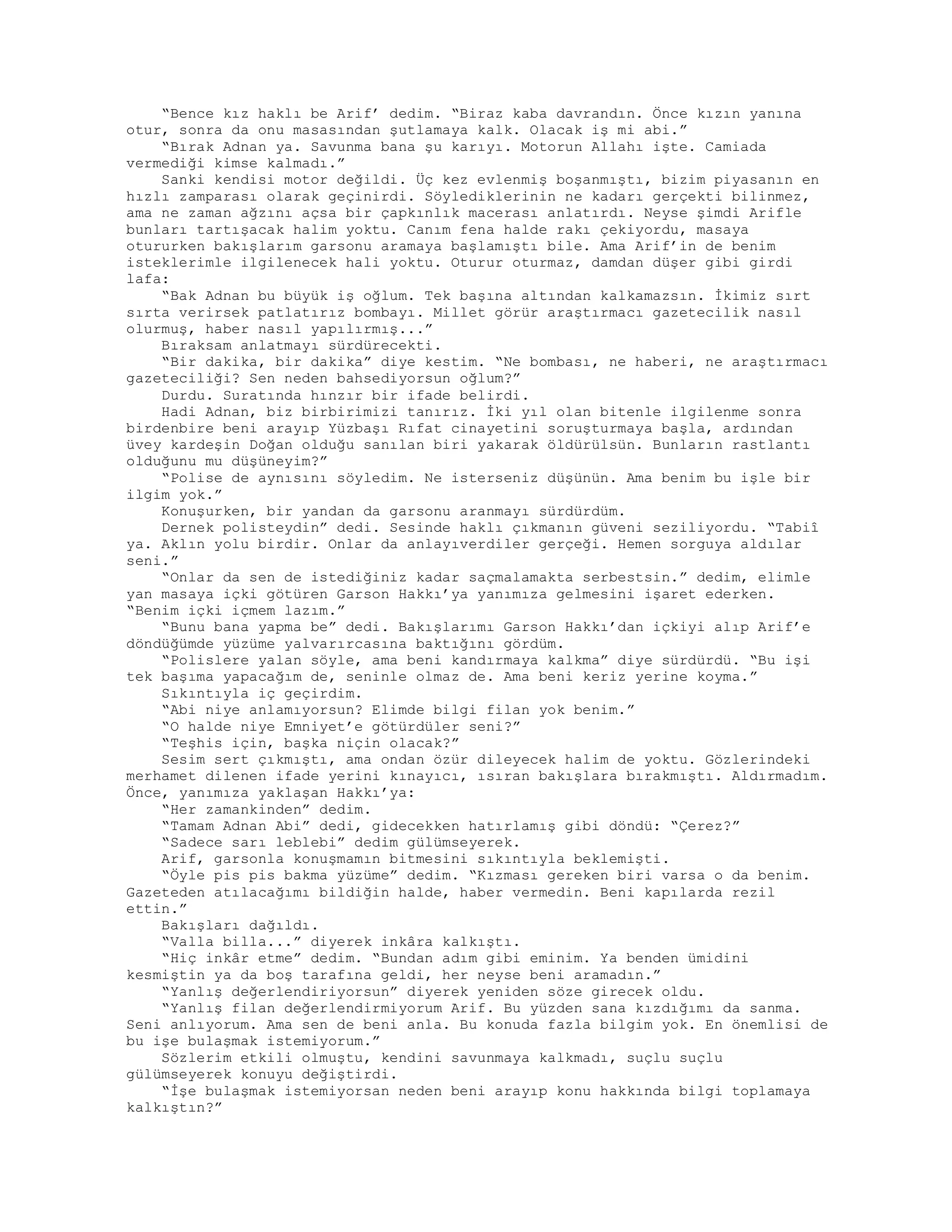 “Bence kız haklı be Arif’ dedim. “Biraz kaba davrandın. Önce kızın yanına
otur, sonra da onu masasından şutlamaya kalk. Olacak iş mi abi.”
“Bırak Adnan ya. Savunma bana şu karıyı. Motorun Allahı işte. Camiada
vermediği kimse kalmadı.”
Sanki kendisi motor değildi. Üç kez evlenmiş boşanmıştı, bizim piyasanın en
hızlı zamparası olarak geçinirdi. Söylediklerinin ne kadarı gerçekti bilinmez,
ama ne zaman ağzını açsa bir çapkınlık macerası anlatırdı. Neyse şimdi Arifle
bunları tartışacak halim yoktu. Canım fena halde rakı çekiyordu, masaya
otururken bakışlarım garsonu aramaya başlamıştı bile. Ama Arif’in de benim
isteklerimle ilgilenecek hali yoktu. Oturur oturmaz, damdan düşer gibi girdi
lafa:
“Bak Adnan bu büyük iş oğlum. Tek başına altından kalkamazsın. İkimiz sırt
sırta verirsek patlatırız bombayı. Millet görür araştırmacı gazetecilik nasıl
olurmuş, haber nasıl yapılırmış...”
Bıraksam anlatmayı sürdürecekti.
“Bir dakika, bir dakika” diye kestim. “Ne bombası, ne haberi, ne araştırmacı
gazeteciliği? Sen neden bahsediyorsun oğlum?”
Durdu. Suratında hınzır bir ifade belirdi.
Hadi Adnan, biz birbirimizi tanırız. İki yıl olan bitenle ilgilenme sonra
birdenbire beni arayıp Yüzbaşı Rıfat cinayetini soruşturmaya başla, ardından
üvey kardeşin Doğan olduğu sanılan biri yakarak öldürülsün. Bunların rastlantı
olduğunu mu düşüneyim?”
“Polise de aynısını söyledim. Ne isterseniz düşünün. Ama benim bu işle bir
ilgim yok.”
Konuşurken, bir yandan da garsonu aranmayı sürdürdüm.
Dernek polisteydin” dedi. Sesinde haklı çıkmanın güveni seziliyordu. “Tabiî
ya. Aklın yolu birdir. Onlar da anlayıverdiler gerçeği. Hemen sorguya aldılar
seni.”
“Onlar da sen de istediğiniz kadar saçmalamakta serbestsin.” dedim, elimle
yan masaya içki götüren Garson Hakkı’ya yanımıza gelmesini işaret ederken.
“Benim içki içmem lazım.”
“Bunu bana yapma be” dedi. Bakışlarımı Garson Hakkı’dan içkiyi alıp Arif’e
döndüğümde yüzüme yalvarırcasına baktığını gördüm.
“Polislere yalan söyle, ama beni kandırmaya kalkma” diye sürdürdü. “Bu işi
tek başıma yapacağım de, seninle olmaz de. Ama beni keriz yerine koyma.”
Sıkıntıyla iç geçirdim.
“Abi niye anlamıyorsun? Elimde bilgi filan yok benim.”
“O halde niye Emniyet’e götürdüler seni?”
“Teşhis için, başka niçin olacak?”
Sesim sert çıkmıştı, ama ondan özür dileyecek halim de yoktu. Gözlerindeki
merhamet dilenen ifade yerini kınayıcı, ısıran bakışlara bırakmıştı. Aldırmadım.
Önce, yanımıza yaklaşan Hakkı’ya:
“Her zamankinden” dedim.
“Tamam Adnan Abi” dedi, gidecekken hatırlamış gibi döndü: “Çerez?”
“Sadece sarı leblebi” dedim gülümseyerek.
Arif, garsonla konuşmamın bitmesini sıkıntıyla beklemişti.
“Öyle pis pis bakma yüzüme” dedim. “Kızması gereken biri varsa o da benim.
Gazeteden atılacağımı bildiğin halde, haber vermedin. Beni kapılarda rezil
ettin.”
Bakışları dağıldı.
“Valla billa...” diyerek inkâra kalkıştı.
“Hiç inkâr etme” dedim. “Bundan adım gibi eminim. Ya benden ümidini
kesmiştin ya da boş tarafına geldi, her neyse beni aramadın.”
“Yanlış değerlendiriyorsun” diyerek yeniden söze girecek oldu.
“Yanlış filan değerlendirmiyorum Arif. Bu yüzden sana kızdığımı da sanma.
Seni anlıyorum. Ama sen de beni anla. Bu konuda fazla bilgim yok. En önemlisi de
bu işe bulaşmak istemiyorum.”
Sözlerim etkili olmuştu, kendini savunmaya kalkmadı, suçlu suçlu
gülümseyerek konuyu değiştirdi.
“İşe bulaşmak istemiyorsan neden beni arayıp konu hakkında bilgi toplamaya
kalkıştın?”
 