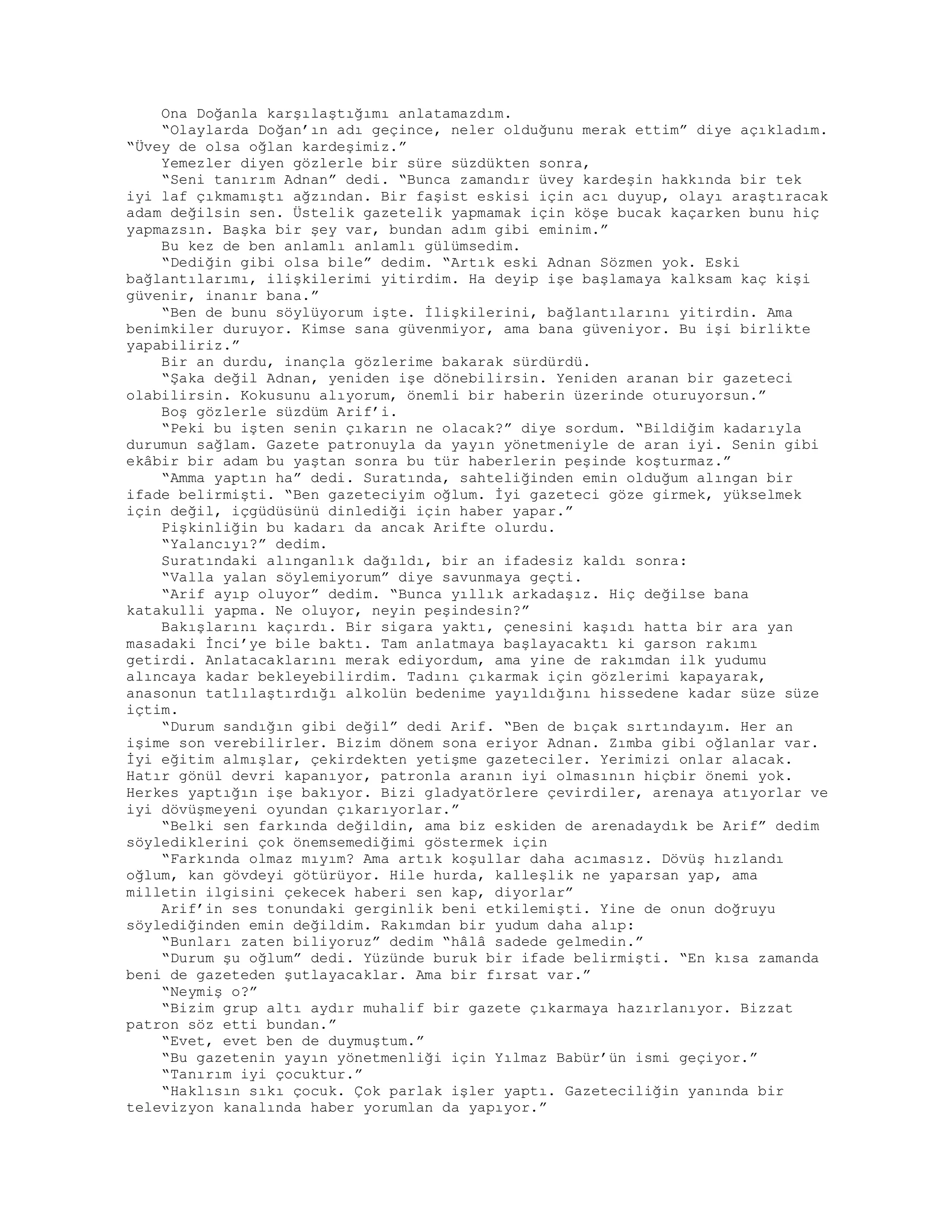 Ona Doğanla karşılaştığımı anlatamazdım.
“Olaylarda Doğan’ın adı geçince, neler olduğunu merak ettim” diye açıkladım.
“Üvey de olsa oğlan kardeşimiz.”
Yemezler diyen gözlerle bir süre süzdükten sonra,
“Seni tanırım Adnan” dedi. “Bunca zamandır üvey kardeşin hakkında bir tek
iyi laf çıkmamıştı ağzından. Bir faşist eskisi için acı duyup, olayı araştıracak
adam değilsin sen. Üstelik gazetelik yapmamak için köşe bucak kaçarken bunu hiç
yapmazsın. Başka bir şey var, bundan adım gibi eminim.”
Bu kez de ben anlamlı anlamlı gülümsedim.
“Dediğin gibi olsa bile” dedim. “Artık eski Adnan Sözmen yok. Eski
bağlantılarımı, ilişkilerimi yitirdim. Ha deyip işe başlamaya kalksam kaç kişi
güvenir, inanır bana.”
“Ben de bunu söylüyorum işte. İlişkilerini, bağlantılarını yitirdin. Ama
benimkiler duruyor. Kimse sana güvenmiyor, ama bana güveniyor. Bu işi birlikte
yapabiliriz.”
Bir an durdu, inançla gözlerime bakarak sürdürdü.
“Şaka değil Adnan, yeniden işe dönebilirsin. Yeniden aranan bir gazeteci
olabilirsin. Kokusunu alıyorum, önemli bir haberin üzerinde oturuyorsun.”
Boş gözlerle süzdüm Arif’i.
“Peki bu işten senin çıkarın ne olacak?” diye sordum. “Bildiğim kadarıyla
durumun sağlam. Gazete patronuyla da yayın yönetmeniyle de aran iyi. Senin gibi
ekâbir bir adam bu yaştan sonra bu tür haberlerin peşinde koşturmaz.”
“Amma yaptın ha” dedi. Suratında, sahteliğinden emin olduğum alıngan bir
ifade belirmişti. “Ben gazeteciyim oğlum. İyi gazeteci göze girmek, yükselmek
için değil, içgüdüsünü dinlediği için haber yapar.”
Pişkinliğin bu kadarı da ancak Arifte olurdu.
“Yalancıyı?” dedim.
Suratındaki alınganlık dağıldı, bir an ifadesiz kaldı sonra:
“Valla yalan söylemiyorum” diye savunmaya geçti.
“Arif ayıp oluyor” dedim. “Bunca yıllık arkadaşız. Hiç değilse bana
katakulli yapma. Ne oluyor, neyin peşindesin?”
Bakışlarını kaçırdı. Bir sigara yaktı, çenesini kaşıdı hatta bir ara yan
masadaki İnci’ye bile baktı. Tam anlatmaya başlayacaktı ki garson rakımı
getirdi. Anlatacaklarını merak ediyordum, ama yine de rakımdan ilk yudumu
alıncaya kadar bekleyebilirdim. Tadını çıkarmak için gözlerimi kapayarak,
anasonun tatlılaştırdığı alkolün bedenime yayıldığını hissedene kadar süze süze
içtim.
“Durum sandığın gibi değil” dedi Arif. “Ben de bıçak sırtındayım. Her an
işime son verebilirler. Bizim dönem sona eriyor Adnan. Zımba gibi oğlanlar var.
İyi eğitim almışlar, çekirdekten yetişme gazeteciler. Yerimizi onlar alacak.
Hatır gönül devri kapanıyor, patronla aranın iyi olmasının hiçbir önemi yok.
Herkes yaptığın işe bakıyor. Bizi gladyatörlere çevirdiler, arenaya atıyorlar ve
iyi dövüşmeyeni oyundan çıkarıyorlar.”
“Belki sen farkında değildin, ama biz eskiden de arenadaydık be Arif” dedim
söylediklerini çok önemsemediğimi göstermek için
“Farkında olmaz mıyım? Ama artık koşullar daha acımasız. Dövüş hızlandı
oğlum, kan gövdeyi götürüyor. Hile hurda, kalleşlik ne yaparsan yap, ama
milletin ilgisini çekecek haberi sen kap, diyorlar”
Arif’in ses tonundaki gerginlik beni etkilemişti. Yine de onun doğruyu
söylediğinden emin değildim. Rakımdan bir yudum daha alıp:
“Bunları zaten biliyoruz” dedim “hâlâ sadede gelmedin.”
“Durum şu oğlum” dedi. Yüzünde buruk bir ifade belirmişti. “En kısa zamanda
beni de gazeteden şutlayacaklar. Ama bir fırsat var.”
“Neymiş o?”
“Bizim grup altı aydır muhalif bir gazete çıkarmaya hazırlanıyor. Bizzat
patron söz etti bundan.”
“Evet, evet ben de duymuştum.”
“Bu gazetenin yayın yönetmenliği için Yılmaz Babür’ün ismi geçiyor.”
“Tanırım iyi çocuktur.”
“Haklısın sıkı çocuk. Çok parlak işler yaptı. Gazeteciliğin yanında bir
televizyon kanalında haber yorumlan da yapıyor.”
 