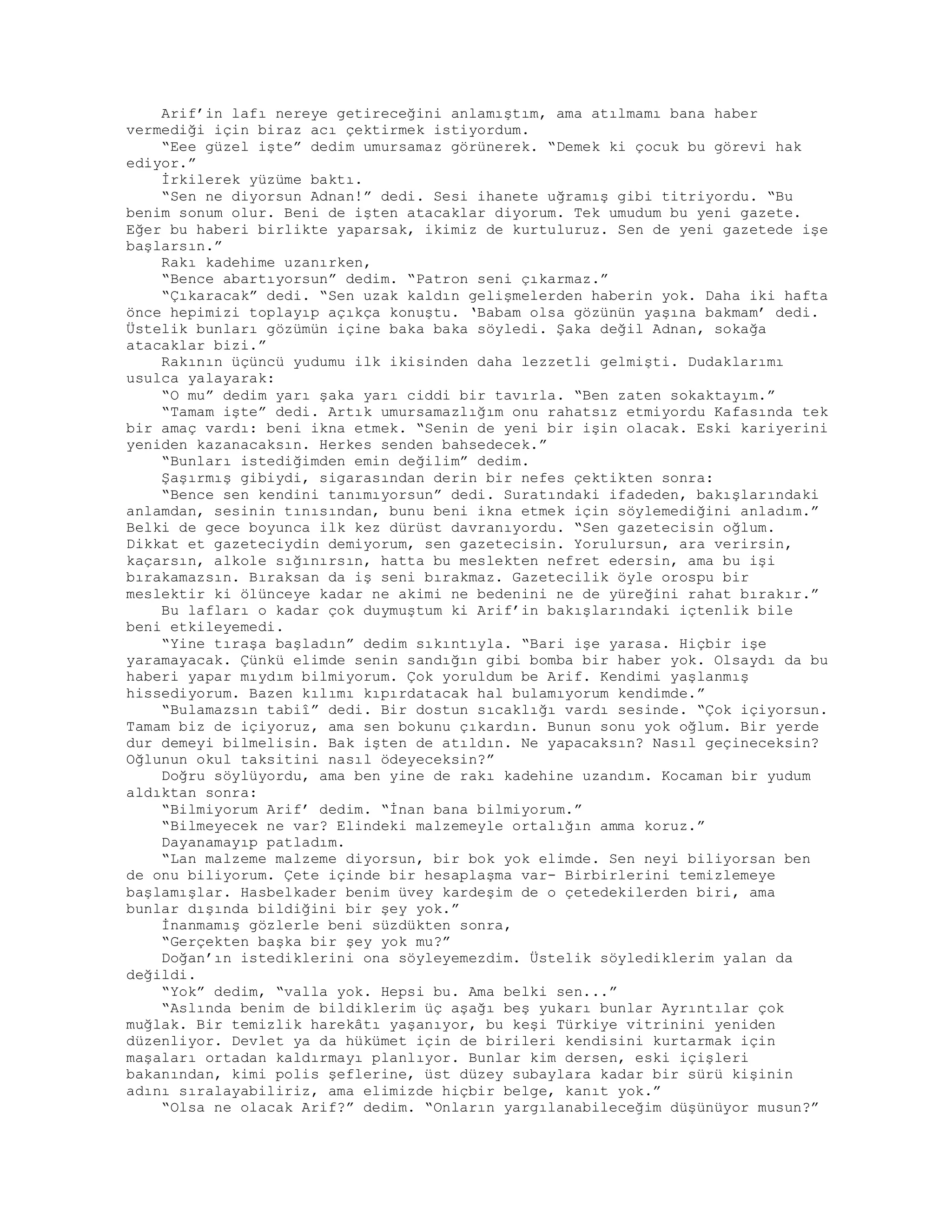 Arif’in lafı nereye getireceğini anlamıştım, ama atılmamı bana haber
vermediği için biraz acı çektirmek istiyordum.
“Eee güzel işte” dedim umursamaz görünerek. “Demek ki çocuk bu görevi hak
ediyor.”
İrkilerek yüzüme baktı.
“Sen ne diyorsun Adnan!” dedi. Sesi ihanete uğramış gibi titriyordu. “Bu
benim sonum olur. Beni de işten atacaklar diyorum. Tek umudum bu yeni gazete.
Eğer bu haberi birlikte yaparsak, ikimiz de kurtuluruz. Sen de yeni gazetede işe
başlarsın.”
Rakı kadehime uzanırken,
“Bence abartıyorsun” dedim. “Patron seni çıkarmaz.”
“Çıkaracak” dedi. “Sen uzak kaldın gelişmelerden haberin yok. Daha iki hafta
önce hepimizi toplayıp açıkça konuştu. ‘Babam olsa gözünün yaşına bakmam’ dedi.
Üstelik bunları gözümün içine baka baka söyledi. Şaka değil Adnan, sokağa
atacaklar bizi.”
Rakının üçüncü yudumu ilk ikisinden daha lezzetli gelmişti. Dudaklarımı
usulca yalayarak:
“O mu” dedim yarı şaka yarı ciddi bir tavırla. “Ben zaten sokaktayım.”
“Tamam işte” dedi. Artık umursamazlığım onu rahatsız etmiyordu Kafasında tek
bir amaç vardı: beni ikna etmek. “Senin de yeni bir işin olacak. Eski kariyerini
yeniden kazanacaksın. Herkes senden bahsedecek.”
“Bunları istediğimden emin değilim” dedim.
Şaşırmış gibiydi, sigarasından derin bir nefes çektikten sonra:
“Bence sen kendini tanımıyorsun” dedi. Suratındaki ifadeden, bakışlarındaki
anlamdan, sesinin tınısından, bunu beni ikna etmek için söylemediğini anladım.”
Belki de gece boyunca ilk kez dürüst davranıyordu. “Sen gazetecisin oğlum.
Dikkat et gazeteciydin demiyorum, sen gazetecisin. Yorulursun, ara verirsin,
kaçarsın, alkole sığınırsın, hatta bu meslekten nefret edersin, ama bu işi
bırakamazsın. Bıraksan da iş seni bırakmaz. Gazetecilik öyle orospu bir
meslektir ki ölünceye kadar ne akimi ne bedenini ne de yüreğini rahat bırakır.”
Bu lafları o kadar çok duymuştum ki Arif’in bakışlarındaki içtenlik bile
beni etkileyemedi.
“Yine tıraşa başladın” dedim sıkıntıyla. “Bari işe yarasa. Hiçbir işe
yaramayacak. Çünkü elimde senin sandığın gibi bomba bir haber yok. Olsaydı da bu
haberi yapar mıydım bilmiyorum. Çok yoruldum be Arif. Kendimi yaşlanmış
hissediyorum. Bazen kılımı kıpırdatacak hal bulamıyorum kendimde.”
“Bulamazsın tabiî” dedi. Bir dostun sıcaklığı vardı sesinde. “Çok içiyorsun.
Tamam biz de içiyoruz, ama sen bokunu çıkardın. Bunun sonu yok oğlum. Bir yerde
dur demeyi bilmelisin. Bak işten de atıldın. Ne yapacaksın? Nasıl geçineceksin?
Oğlunun okul taksitini nasıl ödeyeceksin?”
Doğru söylüyordu, ama ben yine de rakı kadehine uzandım. Kocaman bir yudum
aldıktan sonra:
“Bilmiyorum Arif’ dedim. “İnan bana bilmiyorum.”
“Bilmeyecek ne var? Elindeki malzemeyle ortalığın amma koruz.”
Dayanamayıp patladım.
“Lan malzeme malzeme diyorsun, bir bok yok elimde. Sen neyi biliyorsan ben
de onu biliyorum. Çete içinde bir hesaplaşma var- Birbirlerini temizlemeye
başlamışlar. Hasbelkader benim üvey kardeşim de o çetedekilerden biri, ama
bunlar dışında bildiğini bir şey yok.”
İnanmamış gözlerle beni süzdükten sonra,
“Gerçekten başka bir şey yok mu?”
Doğan’ın istediklerini ona söyleyemezdim. Üstelik söylediklerim yalan da
değildi.
“Yok” dedim, “valla yok. Hepsi bu. Ama belki sen...”
“Aslında benim de bildiklerim üç aşağı beş yukarı bunlar Ayrıntılar çok
muğlak. Bir temizlik harekâtı yaşanıyor, bu keşi Türkiye vitrinini yeniden
düzenliyor. Devlet ya da hükümet için de birileri kendisini kurtarmak için
maşaları ortadan kaldırmayı planlıyor. Bunlar kim dersen, eski içişleri
bakanından, kimi polis şeflerine, üst düzey subaylara kadar bir sürü kişinin
adını sıralayabiliriz, ama elimizde hiçbir belge, kanıt yok.”
“Olsa ne olacak Arif?” dedim. “Onların yargılanabileceğim düşünüyor musun?”
 