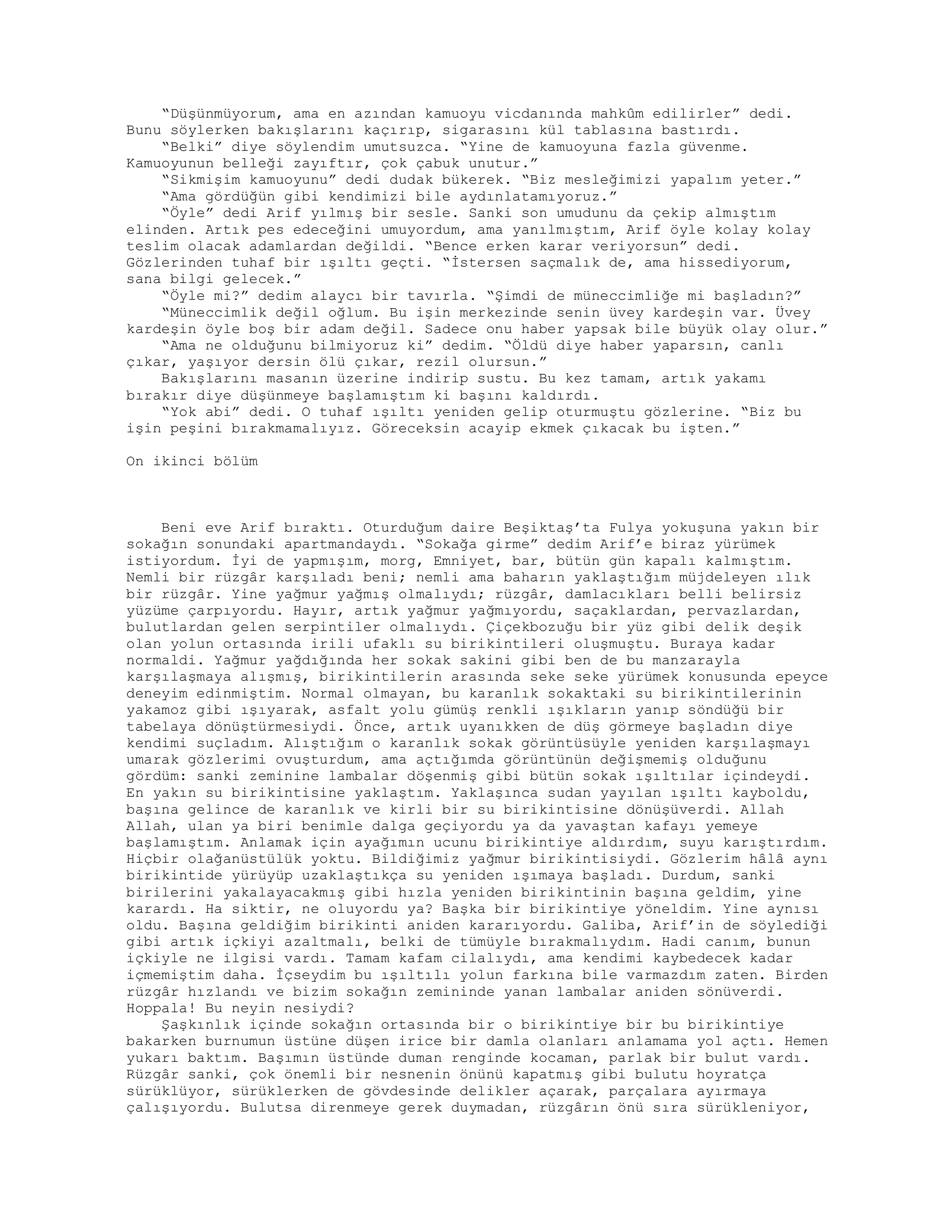 “Düşünmüyorum, ama en azından kamuoyu vicdanında mahkûm edilirler” dedi.
Bunu söylerken bakışlarını kaçırıp, sigarasını kül tablasına bastırdı.
“Belki” diye söylendim umutsuzca. “Yine de kamuoyuna fazla güvenme.
Kamuoyunun belleği zayıftır, çok çabuk unutur.”
“Sikmişim kamuoyunu” dedi dudak bükerek. “Biz mesleğimizi yapalım yeter.”
“Ama gördüğün gibi kendimizi bile aydınlatamıyoruz.”
“Öyle” dedi Arif yılmış bir sesle. Sanki son umudunu da çekip almıştım
elinden. Artık pes edeceğini umuyordum, ama yanılmıştım, Arif öyle kolay kolay
teslim olacak adamlardan değildi. “Bence erken karar veriyorsun” dedi.
Gözlerinden tuhaf bir ışıltı geçti. “İstersen saçmalık de, ama hissediyorum,
sana bilgi gelecek.”
“Öyle mi?” dedim alaycı bir tavırla. “Şimdi de müneccimliğe mi başladın?”
“Müneccimlik değil oğlum. Bu işin merkezinde senin üvey kardeşin var. Üvey
kardeşin öyle boş bir adam değil. Sadece onu haber yapsak bile büyük olay olur.”
“Ama ne olduğunu bilmiyoruz ki” dedim. “Öldü diye haber yaparsın, canlı
çıkar, yaşıyor dersin ölü çıkar, rezil olursun.”
Bakışlarını masanın üzerine indirip sustu. Bu kez tamam, artık yakamı
bırakır diye düşünmeye başlamıştım ki başını kaldırdı.
“Yok abi” dedi. O tuhaf ışıltı yeniden gelip oturmuştu gözlerine. “Biz bu
işin peşini bırakmamalıyız. Göreceksin acayip ekmek çıkacak bu işten.”
On ikinci bölüm
Beni eve Arif bıraktı. Oturduğum daire Beşiktaş’ta Fulya yokuşuna yakın bir
sokağın sonundaki apartmandaydı. “Sokağa girme” dedim Arif’e biraz yürümek
istiyordum. İyi de yapmışım, morg, Emniyet, bar, bütün gün kapalı kalmıştım.
Nemli bir rüzgâr karşıladı beni; nemli ama baharın yaklaştığım müjdeleyen ılık
bir rüzgâr. Yine yağmur yağmış olmalıydı; rüzgâr, damlacıkları belli belirsiz
yüzüme çarpıyordu. Hayır, artık yağmur yağmıyordu, saçaklardan, pervazlardan,
bulutlardan gelen serpintiler olmalıydı. Çiçekbozuğu bir yüz gibi delik deşik
olan yolun ortasında irili ufaklı su birikintileri oluşmuştu. Buraya kadar
normaldi. Yağmur yağdığında her sokak sakini gibi ben de bu manzarayla
karşılaşmaya alışmış, birikintilerin arasında seke seke yürümek konusunda epeyce
deneyim edinmiştim. Normal olmayan, bu karanlık sokaktaki su birikintilerinin
yakamoz gibi ışıyarak, asfalt yolu gümüş renkli ışıkların yanıp söndüğü bir
tabelaya dönüştürmesiydi. Önce, artık uyanıkken de düş görmeye başladın diye
kendimi suçladım. Alıştığım o karanlık sokak görüntüsüyle yeniden karşılaşmayı
umarak gözlerimi ovuşturdum, ama açtığımda görüntünün değişmemiş olduğunu
gördüm: sanki zeminine lambalar döşenmiş gibi bütün sokak ışıltılar içindeydi.
En yakın su birikintisine yaklaştım. Yaklaşınca sudan yayılan ışıltı kayboldu,
başına gelince de karanlık ve kirli bir su birikintisine dönüşüverdi. Allah
Allah, ulan ya biri benimle dalga geçiyordu ya da yavaştan kafayı yemeye
başlamıştım. Anlamak için ayağımın ucunu birikintiye aldırdım, suyu karıştırdım.
Hiçbir olağanüstülük yoktu. Bildiğimiz yağmur birikintisiydi. Gözlerim hâlâ aynı
birikintide yürüyüp uzaklaştıkça su yeniden ışımaya başladı. Durdum, sanki
birilerini yakalayacakmış gibi hızla yeniden birikintinin başına geldim, yine
karardı. Ha siktir, ne oluyordu ya? Başka bir birikintiye yöneldim. Yine aynısı
oldu. Başına geldiğim birikinti aniden kararıyordu. Galiba, Arif’in de söylediği
gibi artık içkiyi azaltmalı, belki de tümüyle bırakmalıydım. Hadi canım, bunun
içkiyle ne ilgisi vardı. Tamam kafam cilalıydı, ama kendimi kaybedecek kadar
içmemiştim daha. İçseydim bu ışıltılı yolun farkına bile varmazdım zaten. Birden
rüzgâr hızlandı ve bizim sokağın zemininde yanan lambalar aniden sönüverdi.
Hoppala! Bu neyin nesiydi?
Şaşkınlık içinde sokağın ortasında bir o birikintiye bir bu birikintiye
bakarken burnumun üstüne düşen irice bir damla olanları anlamama yol açtı. Hemen
yukarı baktım. Başımın üstünde duman renginde kocaman, parlak bir bulut vardı.
Rüzgâr sanki, çok önemli bir nesnenin önünü kapatmış gibi bulutu hoyratça
sürüklüyor, sürüklerken de gövdesinde delikler açarak, parçalara ayırmaya
çalışıyordu. Bulutsa direnmeye gerek duymadan, rüzgârın önü sıra sürükleniyor,
 