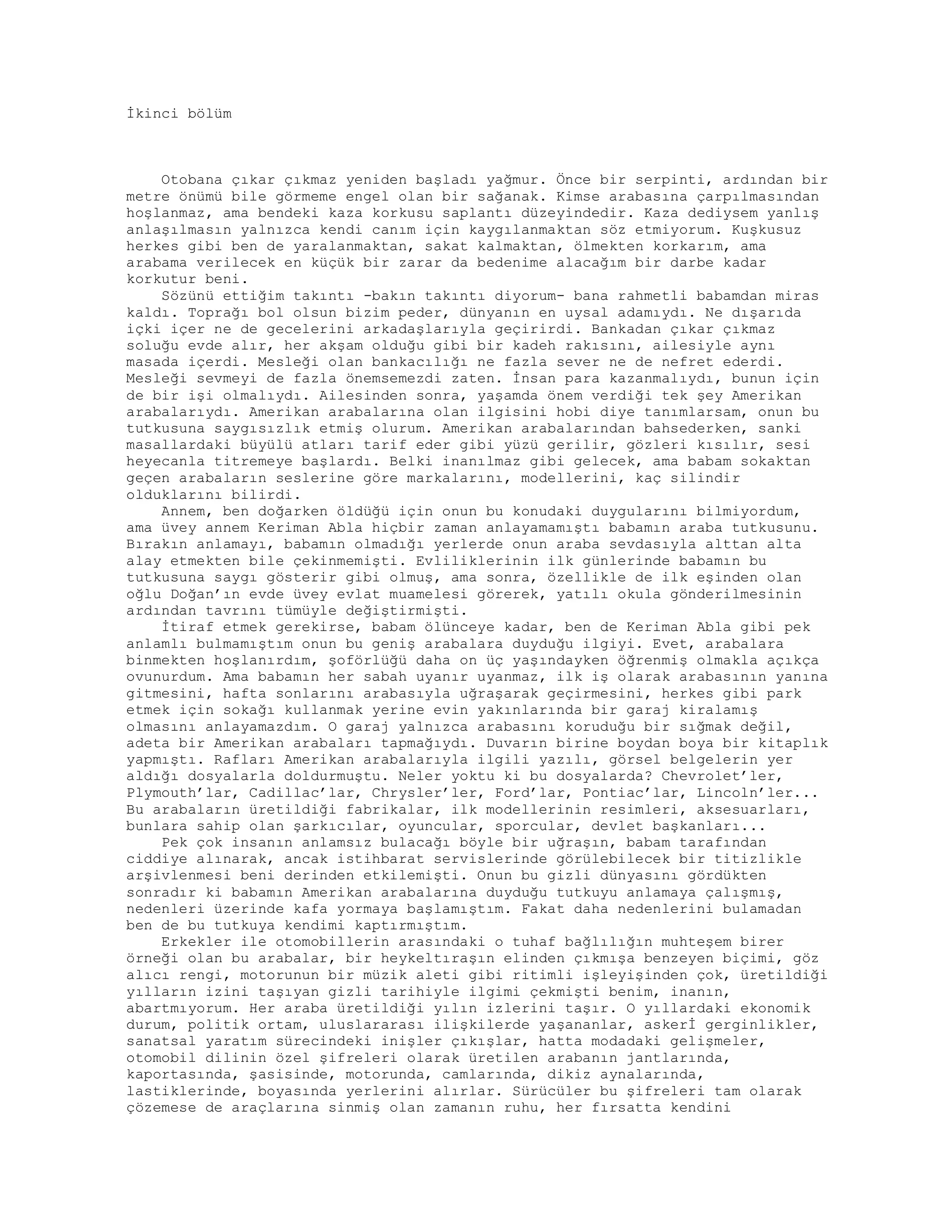 İkinci bölüm
Otobana çıkar çıkmaz yeniden başladı yağmur. Önce bir serpinti, ardından bir
metre önümü bile görmeme engel olan bir sağanak. Kimse arabasına çarpılmasından
hoşlanmaz, ama bendeki kaza korkusu saplantı düzeyindedir. Kaza dediysem yanlış
anlaşılmasın yalnızca kendi canım için kaygılanmaktan söz etmiyorum. Kuşkusuz
herkes gibi ben de yaralanmaktan, sakat kalmaktan, ölmekten korkarım, ama
arabama verilecek en küçük bir zarar da bedenime alacağım bir darbe kadar
korkutur beni.
Sözünü ettiğim takıntı -bakın takıntı diyorum- bana rahmetli babamdan miras
kaldı. Toprağı bol olsun bizim peder, dünyanın en uysal adamıydı. Ne dışarıda
içki içer ne de gecelerini arkadaşlarıyla geçirirdi. Bankadan çıkar çıkmaz
soluğu evde alır, her akşam olduğu gibi bir kadeh rakısını, ailesiyle aynı
masada içerdi. Mesleği olan bankacılığı ne fazla sever ne de nefret ederdi.
Mesleği sevmeyi de fazla önemsemezdi zaten. İnsan para kazanmalıydı, bunun için
de bir işi olmalıydı. Ailesinden sonra, yaşamda önem verdiği tek şey Amerikan
arabalarıydı. Amerikan arabalarına olan ilgisini hobi diye tanımlarsam, onun bu
tutkusuna saygısızlık etmiş olurum. Amerikan arabalarından bahsederken, sanki
masallardaki büyülü atları tarif eder gibi yüzü gerilir, gözleri kısılır, sesi
heyecanla titremeye başlardı. Belki inanılmaz gibi gelecek, ama babam sokaktan
geçen arabaların seslerine göre markalarını, modellerini, kaç silindir
olduklarını bilirdi.
Annem, ben doğarken öldüğü için onun bu konudaki duygularını bilmiyordum,
ama üvey annem Keriman Abla hiçbir zaman anlayamamıştı babamın araba tutkusunu.
Bırakın anlamayı, babamın olmadığı yerlerde onun araba sevdasıyla alttan alta
alay etmekten bile çekinmemişti. Evliliklerinin ilk günlerinde babamın bu
tutkusuna saygı gösterir gibi olmuş, ama sonra, özellikle de ilk eşinden olan
oğlu Doğan’ın evde üvey evlat muamelesi görerek, yatılı okula gönderilmesinin
ardından tavrını tümüyle değiştirmişti.
İtiraf etmek gerekirse, babam ölünceye kadar, ben de Keriman Abla gibi pek
anlamlı bulmamıştım onun bu geniş arabalara duyduğu ilgiyi. Evet, arabalara
binmekten hoşlanırdım, şoförlüğü daha on üç yaşındayken öğrenmiş olmakla açıkça
ovunurdum. Ama babamın her sabah uyanır uyanmaz, ilk iş olarak arabasının yanına
gitmesini, hafta sonlarını arabasıyla uğraşarak geçirmesini, herkes gibi park
etmek için sokağı kullanmak yerine evin yakınlarında bir garaj kiralamış
olmasını anlayamazdım. O garaj yalnızca arabasını koruduğu bir sığmak değil,
adeta bir Amerikan arabaları tapmağıydı. Duvarın birine boydan boya bir kitaplık
yapmıştı. Rafları Amerikan arabalarıyla ilgili yazılı, görsel belgelerin yer
aldığı dosyalarla doldurmuştu. Neler yoktu ki bu dosyalarda? Chevrolet’ler,
Plymouth’lar, Cadillac’lar, Chrysler’ler, Ford’lar, Pontiac’lar, Lincoln’ler...
Bu arabaların üretildiği fabrikalar, ilk modellerinin resimleri, aksesuarları,
bunlara sahip olan şarkıcılar, oyuncular, sporcular, devlet başkanları...
Pek çok insanın anlamsız bulacağı böyle bir uğraşın, babam tarafından
ciddiye alınarak, ancak istihbarat servislerinde görülebilecek bir titizlikle
arşivlenmesi beni derinden etkilemişti. Onun bu gizli dünyasını gördükten
sonradır ki babamın Amerikan arabalarına duyduğu tutkuyu anlamaya çalışmış,
nedenleri üzerinde kafa yormaya başlamıştım. Fakat daha nedenlerini bulamadan
ben de bu tutkuya kendimi kaptırmıştım.
Erkekler ile otomobillerin arasındaki o tuhaf bağlılığın muhteşem birer
örneği olan bu arabalar, bir heykeltıraşın elinden çıkmışa benzeyen biçimi, göz
alıcı rengi, motorunun bir müzik aleti gibi ritimli işleyişinden çok, üretildiği
yılların izini taşıyan gizli tarihiyle ilgimi çekmişti benim, inanın,
abartmıyorum. Her araba üretildiği yılın izlerini taşır. O yıllardaki ekonomik
durum, politik ortam, uluslararası ilişkilerde yaşananlar, askerİ gerginlikler,
sanatsal yaratım sürecindeki inişler çıkışlar, hatta modadaki gelişmeler,
otomobil dilinin özel şifreleri olarak üretilen arabanın jantlarında,
kaportasında, şasisinde, motorunda, camlarında, dikiz aynalarında,
lastiklerinde, boyasında yerlerini alırlar. Sürücüler bu şifreleri tam olarak
çözemese de araçlarına sinmiş olan zamanın ruhu, her fırsatta kendini
 