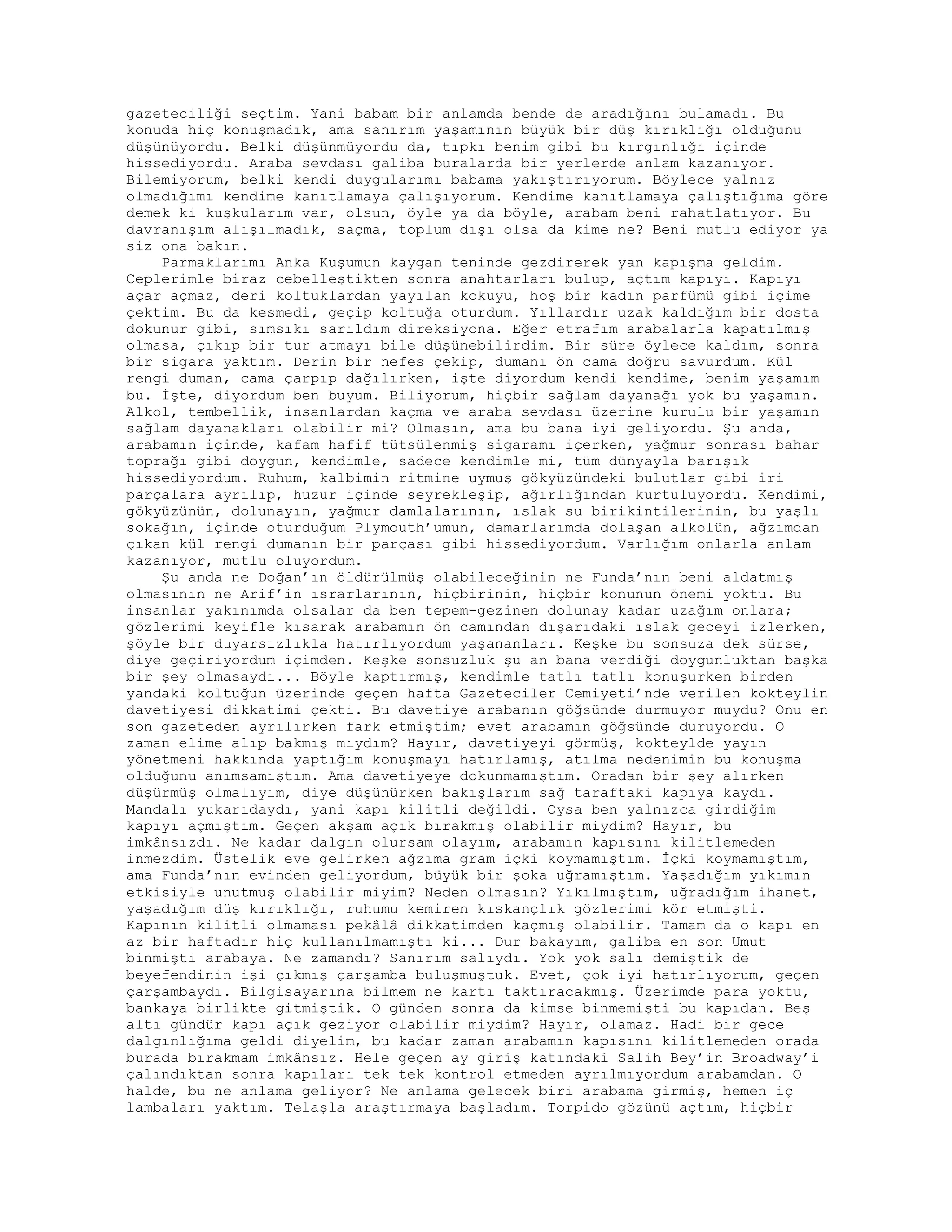 gazeteciliği seçtim. Yani babam bir anlamda bende de aradığını bulamadı. Bu
konuda hiç konuşmadık, ama sanırım yaşamının büyük bir düş kırıklığı olduğunu
düşünüyordu. Belki düşünmüyordu da, tıpkı benim gibi bu kırgınlığı içinde
hissediyordu. Araba sevdası galiba buralarda bir yerlerde anlam kazanıyor.
Bilemiyorum, belki kendi duygularımı babama yakıştırıyorum. Böylece yalnız
olmadığımı kendime kanıtlamaya çalışıyorum. Kendime kanıtlamaya çalıştığıma göre
demek ki kuşkularım var, olsun, öyle ya da böyle, arabam beni rahatlatıyor. Bu
davranışım alışılmadık, saçma, toplum dışı olsa da kime ne? Beni mutlu ediyor ya
siz ona bakın.
Parmaklarımı Anka Kuşumun kaygan teninde gezdirerek yan kapışma geldim.
Ceplerimle biraz cebelleştikten sonra anahtarları bulup, açtım kapıyı. Kapıyı
açar açmaz, deri koltuklardan yayılan kokuyu, hoş bir kadın parfümü gibi içime
çektim. Bu da kesmedi, geçip koltuğa oturdum. Yıllardır uzak kaldığım bir dosta
dokunur gibi, sımsıkı sarıldım direksiyona. Eğer etrafım arabalarla kapatılmış
olmasa, çıkıp bir tur atmayı bile düşünebilirdim. Bir süre öylece kaldım, sonra
bir sigara yaktım. Derin bir nefes çekip, dumanı ön cama doğru savurdum. Kül
rengi duman, cama çarpıp dağılırken, işte diyordum kendi kendime, benim yaşamım
bu. İşte, diyordum ben buyum. Biliyorum, hiçbir sağlam dayanağı yok bu yaşamın.
Alkol, tembellik, insanlardan kaçma ve araba sevdası üzerine kurulu bir yaşamın
sağlam dayanakları olabilir mi? Olmasın, ama bu bana iyi geliyordu. Şu anda,
arabamın içinde, kafam hafif tütsülenmiş sigaramı içerken, yağmur sonrası bahar
toprağı gibi doygun, kendimle, sadece kendimle mi, tüm dünyayla barışık
hissediyordum. Ruhum, kalbimin ritmine uymuş gökyüzündeki bulutlar gibi iri
parçalara ayrılıp, huzur içinde seyrekleşip, ağırlığından kurtuluyordu. Kendimi,
gökyüzünün, dolunayın, yağmur damlalarının, ıslak su birikintilerinin, bu yaşlı
sokağın, içinde oturduğum Plymouth’umun, damarlarımda dolaşan alkolün, ağzımdan
çıkan kül rengi dumanın bir parçası gibi hissediyordum. Varlığım onlarla anlam
kazanıyor, mutlu oluyordum.
Şu anda ne Doğan’ın öldürülmüş olabileceğinin ne Funda’nın beni aldatmış
olmasının ne Arif’in ısrarlarının, hiçbirinin, hiçbir konunun önemi yoktu. Bu
insanlar yakınımda olsalar da ben tepem-gezinen dolunay kadar uzağım onlara;
gözlerimi keyifle kısarak arabamın ön camından dışarıdaki ıslak geceyi izlerken,
şöyle bir duyarsızlıkla hatırlıyordum yaşananları. Keşke bu sonsuza dek sürse,
diye geçiriyordum içimden. Keşke sonsuzluk şu an bana verdiği doygunluktan başka
bir şey olmasaydı... Böyle kaptırmış, kendimle tatlı tatlı konuşurken birden
yandaki koltuğun üzerinde geçen hafta Gazeteciler Cemiyeti’nde verilen kokteylin
davetiyesi dikkatimi çekti. Bu davetiye arabanın göğsünde durmuyor muydu? Onu en
son gazeteden ayrılırken fark etmiştim; evet arabamın göğsünde duruyordu. O
zaman elime alıp bakmış mıydım? Hayır, davetiyeyi görmüş, kokteylde yayın
yönetmeni hakkında yaptığım konuşmayı hatırlamış, atılma nedenimin bu konuşma
olduğunu anımsamıştım. Ama davetiyeye dokunmamıştım. Oradan bir şey alırken
düşürmüş olmalıyım, diye düşünürken bakışlarım sağ taraftaki kapıya kaydı.
Mandalı yukarıdaydı, yani kapı kilitli değildi. Oysa ben yalnızca girdiğim
kapıyı açmıştım. Geçen akşam açık bırakmış olabilir miydim? Hayır, bu
imkânsızdı. Ne kadar dalgın olursam olayım, arabamın kapısını kilitlemeden
inmezdim. Üstelik eve gelirken ağzıma gram içki koymamıştım. İçki koymamıştım,
ama Funda’nın evinden geliyordum, büyük bir şoka uğramıştım. Yaşadığım yıkımın
etkisiyle unutmuş olabilir miyim? Neden olmasın? Yıkılmıştım, uğradığım ihanet,
yaşadığım düş kırıklığı, ruhumu kemiren kıskançlık gözlerimi kör etmişti.
Kapının kilitli olmaması pekâlâ dikkatimden kaçmış olabilir. Tamam da o kapı en
az bir haftadır hiç kullanılmamıştı ki... Dur bakayım, galiba en son Umut
binmişti arabaya. Ne zamandı? Sanırım salıydı. Yok yok salı demiştik de
beyefendinin işi çıkmış çarşamba buluşmuştuk. Evet, çok iyi hatırlıyorum, geçen
çarşambaydı. Bilgisayarına bilmem ne kartı taktıracakmış. Üzerimde para yoktu,
bankaya birlikte gitmiştik. O günden sonra da kimse binmemişti bu kapıdan. Beş
altı gündür kapı açık geziyor olabilir miydim? Hayır, olamaz. Hadi bir gece
dalgınlığıma geldi diyelim, bu kadar zaman arabamın kapısını kilitlemeden orada
burada bırakmam imkânsız. Hele geçen ay giriş katındaki Salih Bey’in Broadway’i
çalındıktan sonra kapıları tek tek kontrol etmeden ayrılmıyordum arabamdan. O
halde, bu ne anlama geliyor? Ne anlama gelecek biri arabama girmiş, hemen iç
lambaları yaktım. Telaşla araştırmaya başladım. Torpido gözünü açtım, hiçbir
 
