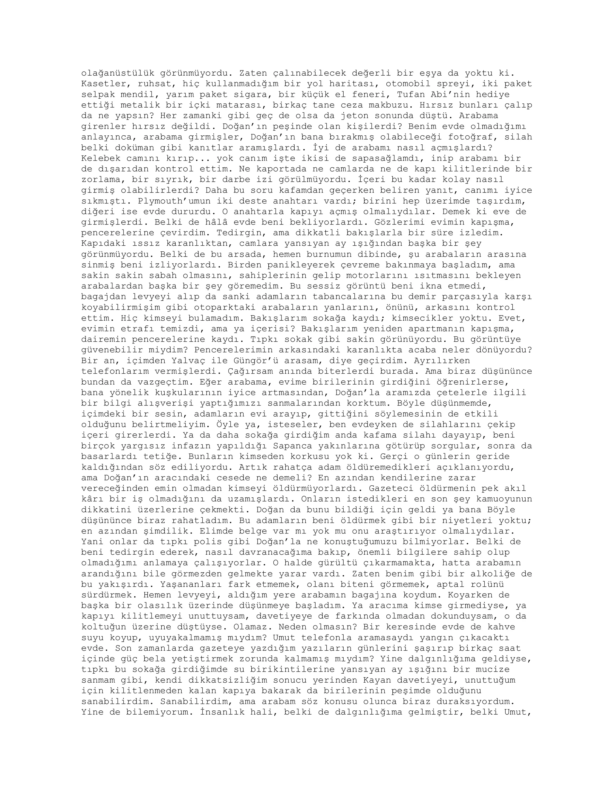 olağanüstülük görünmüyordu. Zaten çalınabilecek değerli bir eşya da yoktu ki.
Kasetler, ruhsat, hiç kullanmadığım bir yol haritası, otomobil spreyi, iki paket
selpak mendil, yarım paket sigara, bir küçük el feneri, Tufan Abi’nin hediye
ettiği metalik bir içki matarası, birkaç tane ceza makbuzu. Hırsız bunları çalıp
da ne yapsın? Her zamanki gibi geç de olsa da jeton sonunda düştü. Arabama
girenler hırsız değildi. Doğan’ın peşinde olan kişilerdi? Benim evde olmadığımı
anlayınca, arabama girmişler, Doğan’ın bana bırakmış olabileceği fotoğraf, silah
belki doküman gibi kanıtlar aramışlardı. İyi de arabamı nasıl açmışlardı?
Kelebek camını kırıp... yok canım işte ikisi de sapasağlamdı, inip arabamı bir
de dışarıdan kontrol ettim. Ne kaportada ne camlarda ne de kapı kilitlerinde bir
zorlama, bir sıyrık, bir darbe izi görülmüyordu. İçeri bu kadar kolay nasıl
girmiş olabilirlerdi? Daha bu soru kafamdan geçerken beliren yanıt, canımı iyice
sıkmıştı. Plymouth’umun iki deste anahtarı vardı; birini hep üzerimde taşırdım,
diğeri ise evde dururdu. O anahtarla kapıyı açmış olmalıydılar. Demek ki eve de
girmişlerdi. Belki de hâlâ evde beni bekliyorlardı. Gözlerimi evimin kapışma,
pencerelerine çevirdim. Tedirgin, ama dikkatli bakışlarla bir süre izledim.
Kapıdaki ıssız karanlıktan, camlara yansıyan ay ışığından başka bir şey
görünmüyordu. Belki de bu arsada, hemen burnumun dibinde, şu arabaların arasına
sinmiş beni izliyorlardı. Birden panikleyerek çevreme bakınmaya başladım, ama
sakin sakin sabah olmasını, sahiplerinin gelip motorlarını ısıtmasını bekleyen
arabalardan başka bir şey göremedim. Bu sessiz görüntü beni ikna etmedi,
bagajdan levyeyi alıp da sanki adamların tabancalarına bu demir parçasıyla karşı
koyabilirmişim gibi otoparktaki arabaların yanlarını, önünü, arkasını kontrol
ettim. Hiç kimseyi bulamadım. Bakışlarım sokağa kaydı; kimsecikler yoktu. Evet,
evimin etrafı temizdi, ama ya içerisi? Bakışlarım yeniden apartmanın kapışma,
dairemin pencerelerine kaydı. Tıpkı sokak gibi sakin görünüyordu. Bu görüntüye
güvenebilir miydim? Pencerelerimin arkasındaki karanlıkta acaba neler dönüyordu?
Bir an, içimden Yalvaç ile Güngör’ü arasam, diye geçirdim. Ayrılırken
telefonlarım vermişlerdi. Çağırsam anında biterlerdi burada. Ama biraz düşününce
bundan da vazgeçtim. Eğer arabama, evime birilerinin girdiğini öğrenirlerse,
bana yönelik kuşkularının iyice artmasından, Doğan’la aramızda çetelerle ilgili
bir bilgi alışverişi yaptığımızı sanmalarından korktum. Böyle düşünmemde,
içimdeki bir sesin, adamların evi arayıp, gittiğini söylemesinin de etkili
olduğunu belirtmeliyim. Öyle ya, isteseler, ben evdeyken de silahlarını çekip
içeri girerlerdi. Ya da daha sokağa girdiğim anda kafama silahı dayayıp, beni
birçok yargısız infazın yapıldığı Sapanca yakınlarına götürüp sorgular, sonra da
basarlardı tetiğe. Bunların kimseden korkusu yok ki. Gerçi o günlerin geride
kaldığından söz ediliyordu. Artık rahatça adam öldüremedikleri açıklanıyordu,
ama Doğan’ın aracındaki cesede ne demeli? En azından kendilerine zarar
vereceğinden emin olmadan kimseyi öldürmüyorlardı. Gazeteci öldürmenin pek akıl
kârı bir iş olmadığını da uzamışlardı. Onların istedikleri en son şey kamuoyunun
dikkatini üzerlerine çekmekti. Doğan da bunu bildiği için geldi ya bana Böyle
düşününce biraz rahatladım. Bu adamların beni öldürmek gibi bir niyetleri yoktu;
en azından şimdilik. Elimde belge var mı yok mu onu araştırıyor olmalıydılar.
Yani onlar da tıpkı polis gibi Doğan’la ne konuştuğumuzu bilmiyorlar. Belki de
beni tedirgin ederek, nasıl davranacağıma bakıp, önemli bilgilere sahip olup
olmadığımı anlamaya çalışıyorlar. O halde gürültü çıkarmamakta, hatta arabamın
arandığını bile görmezden gelmekte yarar vardı. Zaten benim gibi bir alkoliğe de
bu yakışırdı. Yaşananları fark etmemek, olanı biteni görmemek, aptal rolünü
sürdürmek. Hemen levyeyi, aldığım yere arabamın bagajına koydum. Koyarken de
başka bir olasılık üzerinde düşünmeye başladım. Ya aracıma kimse girmediyse, ya
kapıyı kilitlemeyi unuttuysam, davetiyeye de farkında olmadan dokunduysam, o da
koltuğun üzerine düştüyse. Olamaz. Neden olmasın? Bir keresinde evde de kahve
suyu koyup, uyuyakalmamış mıydım? Umut telefonla aramasaydı yangın çıkacaktı
evde. Son zamanlarda gazeteye yazdığım yazıların günlerini şaşırıp birkaç saat
içinde güç bela yetiştirmek zorunda kalmamış mıydım? Yine dalgınlığıma geldiyse,
tıpkı bu sokağa girdiğimde su birikintilerine yansıyan ay ışığını bir mucize
sanmam gibi, kendi dikkatsizliğim sonucu yerinden Kayan davetiyeyi, unuttuğum
için kilitlenmeden kalan kapıya bakarak da birilerinin peşimde olduğunu
sanabilirdim. Sanabilirdim, ama arabam söz konusu olunca biraz duraksıyordum.
Yine de bilemiyorum. İnsanlık hali, belki de dalgınlığıma gelmiştir, belki Umut,
 