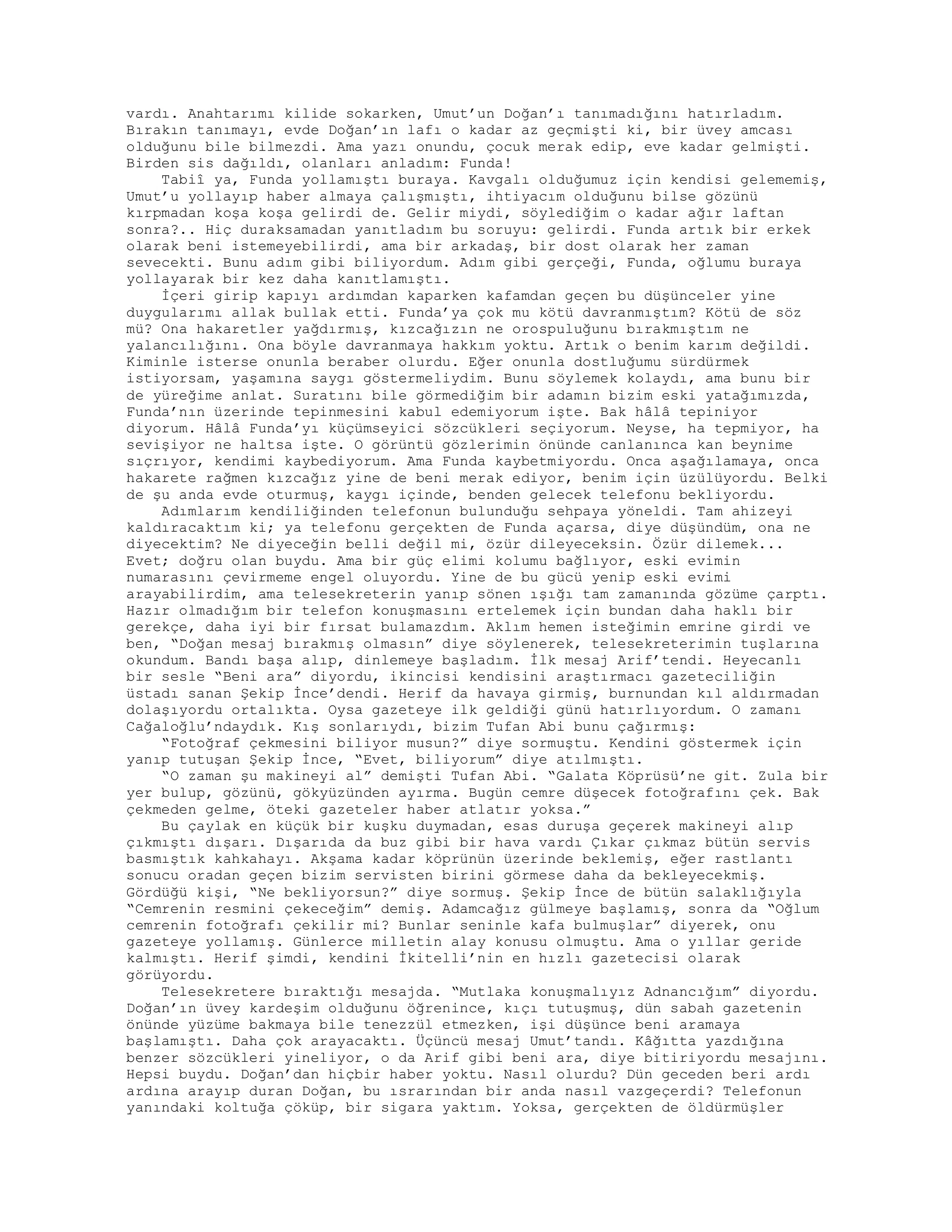 vardı. Anahtarımı kilide sokarken, Umut’un Doğan’ı tanımadığını hatırladım.
Bırakın tanımayı, evde Doğan’ın lafı o kadar az geçmişti ki, bir üvey amcası
olduğunu bile bilmezdi. Ama yazı onundu, çocuk merak edip, eve kadar gelmişti.
Birden sis dağıldı, olanları anladım: Funda!
Tabiî ya, Funda yollamıştı buraya. Kavgalı olduğumuz için kendisi gelememiş,
Umut’u yollayıp haber almaya çalışmıştı, ihtiyacım olduğunu bilse gözünü
kırpmadan koşa koşa gelirdi de. Gelir miydi, söylediğim o kadar ağır laftan
sonra?.. Hiç duraksamadan yanıtladım bu soruyu: gelirdi. Funda artık bir erkek
olarak beni istemeyebilirdi, ama bir arkadaş, bir dost olarak her zaman
sevecekti. Bunu adım gibi biliyordum. Adım gibi gerçeği, Funda, oğlumu buraya
yollayarak bir kez daha kanıtlamıştı.
İçeri girip kapıyı ardımdan kaparken kafamdan geçen bu düşünceler yine
duygularımı allak bullak etti. Funda’ya çok mu kötü davranmıştım? Kötü de söz
mü? Ona hakaretler yağdırmış, kızcağızın ne orospuluğunu bırakmıştım ne
yalancılığını. Ona böyle davranmaya hakkım yoktu. Artık o benim karım değildi.
Kiminle isterse onunla beraber olurdu. Eğer onunla dostluğumu sürdürmek
istiyorsam, yaşamına saygı göstermeliydim. Bunu söylemek kolaydı, ama bunu bir
de yüreğime anlat. Suratını bile görmediğim bir adamın bizim eski yatağımızda,
Funda’nın üzerinde tepinmesini kabul edemiyorum işte. Bak hâlâ tepiniyor
diyorum. Hâlâ Funda’yı küçümseyici sözcükleri seçiyorum. Neyse, ha tepmiyor, ha
sevişiyor ne haltsa işte. O görüntü gözlerimin önünde canlanınca kan beynime
sıçrıyor, kendimi kaybediyorum. Ama Funda kaybetmiyordu. Onca aşağılamaya, onca
hakarete rağmen kızcağız yine de beni merak ediyor, benim için üzülüyordu. Belki
de şu anda evde oturmuş, kaygı içinde, benden gelecek telefonu bekliyordu.
Adımlarım kendiliğinden telefonun bulunduğu sehpaya yöneldi. Tam ahizeyi
kaldıracaktım ki; ya telefonu gerçekten de Funda açarsa, diye düşündüm, ona ne
diyecektim? Ne diyeceğin belli değil mi, özür dileyeceksin. Özür dilemek...
Evet; doğru olan buydu. Ama bir güç elimi kolumu bağlıyor, eski evimin
numarasını çevirmeme engel oluyordu. Yine de bu gücü yenip eski evimi
arayabilirdim, ama telesekreterin yanıp sönen ışığı tam zamanında gözüme çarptı.
Hazır olmadığım bir telefon konuşmasını ertelemek için bundan daha haklı bir
gerekçe, daha iyi bir fırsat bulamazdım. Aklım hemen isteğimin emrine girdi ve
ben, “Doğan mesaj bırakmış olmasın” diye söylenerek, telesekreterimin tuşlarına
okundum. Bandı başa alıp, dinlemeye başladım. İlk mesaj Arif’tendi. Heyecanlı
bir sesle “Beni ara” diyordu, ikincisi kendisini araştırmacı gazeteciliğin
üstadı sanan Şekip İnce’dendi. Herif da havaya girmiş, burnundan kıl aldırmadan
dolaşıyordu ortalıkta. Oysa gazeteye ilk geldiği günü hatırlıyordum. O zamanı
Cağaloğlu’ndaydık. Kış sonlarıydı, bizim Tufan Abi bunu çağırmış:
“Fotoğraf çekmesini biliyor musun?” diye sormuştu. Kendini göstermek için
yanıp tutuşan Şekip İnce, “Evet, biliyorum” diye atılmıştı.
“O zaman şu makineyi al” demişti Tufan Abi. “Galata Köprüsü’ne git. Zula bir
yer bulup, gözünü, gökyüzünden ayırma. Bugün cemre düşecek fotoğrafını çek. Bak
çekmeden gelme, öteki gazeteler haber atlatır yoksa.”
Bu çaylak en küçük bir kuşku duymadan, esas duruşa geçerek makineyi alıp
çıkmıştı dışarı. Dışarıda da buz gibi bir hava vardı Çıkar çıkmaz bütün servis
basmıştık kahkahayı. Akşama kadar köprünün üzerinde beklemiş, eğer rastlantı
sonucu oradan geçen bizim servisten birini görmese daha da bekleyecekmiş.
Gördüğü kişi, “Ne bekliyorsun?” diye sormuş. Şekip İnce de bütün salaklığıyla
“Cemrenin resmini çekeceğim” demiş. Adamcağız gülmeye başlamış, sonra da “Oğlum
cemrenin fotoğrafı çekilir mi? Bunlar seninle kafa bulmuşlar” diyerek, onu
gazeteye yollamış. Günlerce milletin alay konusu olmuştu. Ama o yıllar geride
kalmıştı. Herif şimdi, kendini İkitelli’nin en hızlı gazetecisi olarak
görüyordu.
Telesekretere bıraktığı mesajda. “Mutlaka konuşmalıyız Adnancığım” diyordu.
Doğan’ın üvey kardeşim olduğunu öğrenince, kıçı tutuşmuş, dün sabah gazetenin
önünde yüzüme bakmaya bile tenezzül etmezken, işi düşünce beni aramaya
başlamıştı. Daha çok arayacaktı. Üçüncü mesaj Umut’tandı. Kâğıtta yazdığına
benzer sözcükleri yineliyor, o da Arif gibi beni ara, diye bitiriyordu mesajını.
Hepsi buydu. Doğan’dan hiçbir haber yoktu. Nasıl olurdu? Dün geceden beri ardı
ardına arayıp duran Doğan, bu ısrarından bir anda nasıl vazgeçerdi? Telefonun
yanındaki koltuğa çöküp, bir sigara yaktım. Yoksa, gerçekten de öldürmüşler
 