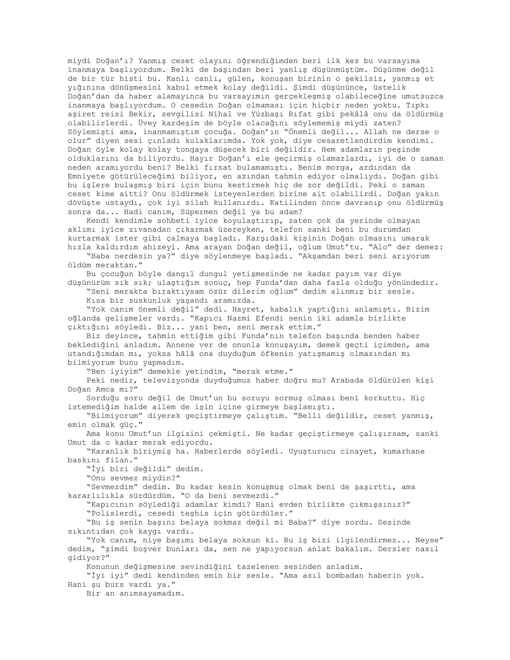 miydi Doğan’ı? Yanmış ceset olayını öğrendiğimden beri ilk kez bu varsayıma
inanmaya başlıyordum. Belki de başından beri yanlış düşünmüştüm. Düşünme değil
de bir tür histi bu. Kanlı canlı, gülen, konuşan birinin o şekilsiz, yanmış et
yığınına dönüşmesini kabul etmek kolay değildi. Şimdi düşününce, üstelik
Doğan’dan da haber alamayınca bu varsayımın gerçekleşmiş olabileceğine umutsuzca
inanmaya başlıyordum. O cesedin Doğan olmaması için hiçbir neden yoktu. Tıpkı
aşiret reisi Bekir, sevgilisi Nihal ve Yüzbaşı Rıfat gibi pekâlâ onu da öldürmüş
olabilirlerdi. Üvey kardeşim de böyle olacağını söylememiş miydi zaten?
Söylemişti ama, inanmamıştım çocuğa. Doğan’ın “Önemli değil... Allah ne derse o
olur” diyen sesi çınladı kulaklarımda. Yok yok, diye cesaretlendirdim kendimi.
Doğan öyle kolay kolay tongaya düşecek biri değildir. Hem adamların peşinde
olduklarını da biliyordu. Hayır Doğan’ı ele geçirmiş olamazlardı, iyi de o zaman
neden aramıyordu beni? Belki fırsat bulamamıştı. Benim morga, ardından da
Emniyete götürüleceğimi biliyor, en azından tahmin ediyor olmalıydı. Doğan gibi
bu işlere bulaşmış biri için bunu kestirmek hiç de zor değildi. Peki o zaman
ceset kime aitti? Onu öldürmek isteyenlerden birine ait olabilirdi. Doğan yakın
dövüşte ustaydı, çok iyi silah kullanırdı. Katilinden önce davranıp onu öldürmüş
sonra da... Hadi canım, Süpermen değil ya bu adam?
Kendi kendimle sohbeti iyice koyulaştırıp, zaten çok da yerinde olmayan
aklımı iyice zıvanadan çıkarmak üzereyken, telefon sanki beni bu durumdan
kurtarmak ister gibi çalmaya başladı. Karşıdaki kişinin Doğan olmasını umarak
hızla kaldırdım ahizeyi. Ama arayan Doğan değil, oğlum Umut’tu. “Alo” der demez:
“Baba nerdesin ya?” diye söylenmeye başladı. “Akşamdan beri seni arıyorum
öldüm meraktan.”
Bu çocuğun böyle dangıl dungul yetişmesinde ne kadar payım var diye
düşünürüm sık sık; ulaştığım sonuç, hep Funda’dan daha fazla olduğu yönündedir.
“Seni merakta bıraktıysam özür dilerim oğlum” dedim alınmış bir sesle.
Kısa bir suskunluk yaşandı aramızda.
“Yok canım önemli değil” dedi. Hayret, kabalık yaptığını anlamıştı. Bizim
oğlanda gelişmeler vardı. “Kapıcı Nazmi Efendi senin iki adamla birlikte
çıktığını söyledi. Biz... yani ben, seni merak ettim.”
Biz deyince, tahmin ettiğim gibi Funda’nın telefon başında benden haber
beklediğini anladım. Annene ver de onunla konuşayım, demek geçti içimden, ama
utandığımdan mı, yoksa hâlâ ona duyduğum öfkenin yatışmamış olmasından mı
bilmiyorum bunu yapmadım.
“Ben iyiyim” demekle yetindim, “merak etme.”
Peki nedir, televizyonda duyduğumuz haber doğru mu? Arabada öldürülen kişi
Doğan Amca mı?”
Sorduğu soru değil de Umut’un bu soruyu sormuş olması beni korkuttu. Hiç
istemediğim halde ailem de işin içine girmeye başlamıştı.
“Bilmiyorum” diyerek geçiştirmeye çalıştım. “Belli değildir, ceset yanmış,
emin olmak güç.”
Ama konu Umut’un ilgisini çekmişti. Ne kadar geçiştirmeye çalışırsam, sanki
Umut da o kadar merak ediyordu.
“Karanlık biriymiş ha. Haberlerde söyledi. Uyuşturucu cinayet, kumarhane
baskını filan.”
“İyi biri değildi” dedim.
“Onu sevmez miydin?”
“Sevmezdim” dedim. Bu kadar kesin konuşmuş olmak beni de şaşırttı, ama
kararlılıkla sürdürdüm. “O da beni sevmezdi.”
“Kapıcının söylediği adamlar kimdi? Hani evden birlikte çıkmışsınız?”
“Polislerdi, cesedi teşhis için götürdüler.”
“Bu iş senin başını belaya sokmaz değil mi Baba?” diye sordu. Sesinde
sıkıntıdan çok kaygı vardı.
“Yok canım, niye başımı belaya soksun ki. Bu iş bizi ilgilendirmez... Neyse”
dedim, “şimdi boşver bunları da, sen ne yapıyorsun anlat bakalım. Dersler nasıl
gidiyor?”
Konunun değişmesine sevindiğini tazelenen sesinden anladım.
“İyi iyi” dedi kendinden emin bir sesle. “Ama asıl bombadan haberin yok.
Hani şu burs vardı ya.”
Bir an anımsayamadım.
 