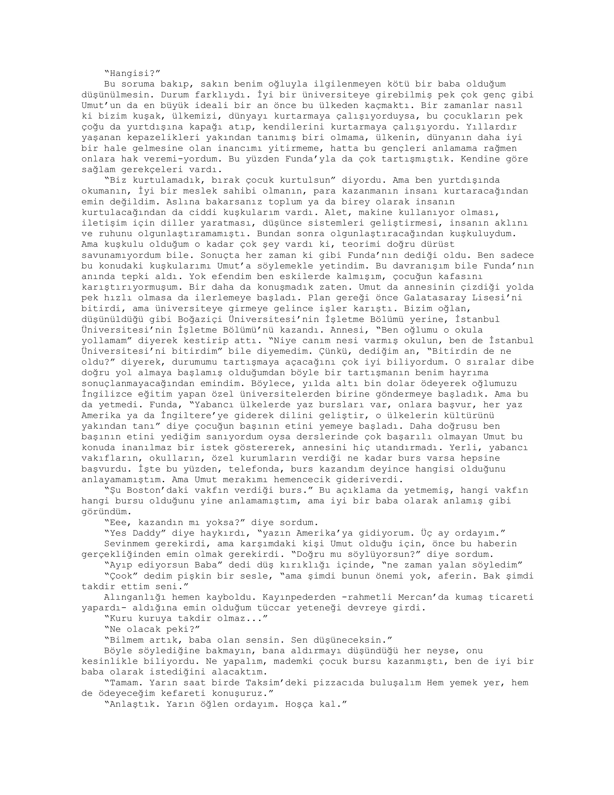 “Hangisi?”
Bu soruma bakıp, sakın benim oğluyla ilgilenmeyen kötü bir baba olduğum
düşünülmesin. Durum farklıydı. İyi bir üniversiteye girebilmiş pek çok genç gibi
Umut’un da en büyük ideali bir an önce bu ülkeden kaçmaktı. Bir zamanlar nasıl
ki bizim kuşak, ülkemizi, dünyayı kurtarmaya çalışıyorduysa, bu çocukların pek
çoğu da yurtdışına kapağı atıp, kendilerini kurtarmaya çalışıyordu. Yıllardır
yaşanan kepazelikleri yakından tanımış biri olmama, ülkenin, dünyanın daha iyi
bir hale gelmesine olan inancımı yitirmeme, hatta bu gençleri anlamama rağmen
onlara hak veremi-yordum. Bu yüzden Funda’yla da çok tartışmıştık. Kendine göre
sağlam gerekçeleri vardı.
“Biz kurtulamadık, bırak çocuk kurtulsun” diyordu. Ama ben yurtdışında
okumanın, İyi bir meslek sahibi olmanın, para kazanmanın insanı kurtaracağından
emin değildim. Aslına bakarsanız toplum ya da birey olarak insanın
kurtulacağından da ciddi kuşkularım vardı. Alet, makine kullanıyor olması,
iletişim için diller yaratması, düşünce sistemleri geliştirmesi, insanın aklını
ve ruhunu olgunlaştıramamıştı. Bundan sonra olgunlaştıracağından kuşkuluydum.
Ama kuşkulu olduğum o kadar çok şey vardı ki, teorimi doğru dürüst
savunamıyordum bile. Sonuçta her zaman ki gibi Funda’nın dediği oldu. Ben sadece
bu konudaki kuşkularımı Umut’a söylemekle yetindim. Bu davranışım bile Funda’nın
anında tepki aldı. Yok efendim ben eskilerde kalmışım, çocuğun kafasını
karıştırıyormuşum. Bir daha da konuşmadık zaten. Umut da annesinin çizdiği yolda
pek hızlı olmasa da ilerlemeye başladı. Plan gereği önce Galatasaray Lisesi’ni
bitirdi, ama üniversiteye girmeye gelince işler karıştı. Bizim oğlan,
düşünüldüğü gibi Boğaziçi Üniversitesi’nin İşletme Bölümü yerine, İstanbul
Üniversitesi’nin İşletme Bölümü’nü kazandı. Annesi, “Ben oğlumu o okula
yollamam” diyerek kestirip attı. “Niye canım nesi varmış okulun, ben de İstanbul
Üniversitesi’ni bitirdim” bile diyemedim. Çünkü, dediğim an, “Bitirdin de ne
oldu?” diyerek, durumumu tartışmaya açacağını çok iyi biliyordum. O sıralar dibe
doğru yol almaya başlamış olduğumdan böyle bir tartışmanın benim hayrıma
sonuçlanmayacağından emindim. Böylece, yılda altı bin dolar ödeyerek oğlumuzu
İngilizce eğitim yapan özel üniversitelerden birine göndermeye başladık. Ama bu
da yetmedi. Funda, “Yabancı ülkelerde yaz bursları var, onlara başvur, her yaz
Amerika ya da İngiltere’ye giderek dilini geliştir, o ülkelerin kültürünü
yakından tanı” diye çocuğun başının etini yemeye başladı. Daha doğrusu ben
başının etini yediğim sanıyordum oysa derslerinde çok başarılı olmayan Umut bu
konuda inanılmaz bir istek göstererek, annesini hiç utandırmadı. Yerli, yabancı
vakıfların, okulların, özel kurumların verdiği ne kadar burs varsa hepsine
başvurdu. İşte bu yüzden, telefonda, burs kazandım deyince hangisi olduğunu
anlayamamıştım. Ama Umut merakımı hemencecik gideriverdi.
“Şu Boston’daki vakfın verdiği burs.” Bu açıklama da yetmemiş, hangi vakfın
hangi bursu olduğunu yine anlamamıştım, ama iyi bir baba olarak anlamış gibi
göründüm.
“Eee, kazandın mı yoksa?” diye sordum.
“Yes Daddy” diye haykırdı, “yazın Amerika’ya gidiyorum. Üç ay ordayım.”
Sevinmem gerekirdi, ama karşımdaki kişi Umut olduğu için, önce bu haberin
gerçekliğinden emin olmak gerekirdi. “Doğru mu söylüyorsun?” diye sordum.
“Ayıp ediyorsun Baba” dedi düş kırıklığı içinde, “ne zaman yalan söyledim”
“Çook” dedim pişkin bir sesle, “ama şimdi bunun önemi yok, aferin. Bak şimdi
takdir ettim seni.”
Alınganlığı hemen kayboldu. Kayınpederden -rahmetli Mercan’da kumaş ticareti
yapardı- aldığına emin olduğum tüccar yeteneği devreye girdi.
“Kuru kuruya takdir olmaz...”
“Ne olacak peki?”
“Bilmem artık, baba olan sensin. Sen düşüneceksin.”
Böyle söylediğine bakmayın, bana aldırmayı düşündüğü her neyse, onu
kesinlikle biliyordu. Ne yapalım, mademki çocuk bursu kazanmıştı, ben de iyi bir
baba olarak istediğini alacaktım.
“Tamam. Yarın saat birde Taksim’deki pizzacıda buluşalım Hem yemek yer, hem
de ödeyeceğim kefareti konuşuruz.”
“Anlaştık. Yarın öğlen ordayım. Hoşça kal.”
 