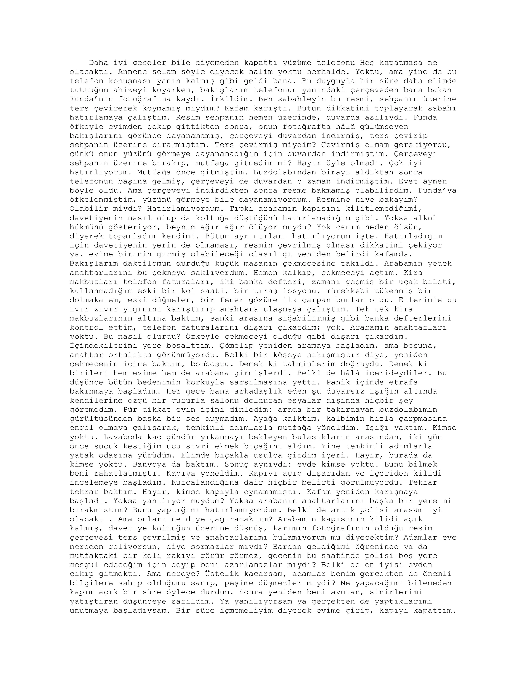 Daha iyi geceler bile diyemeden kapattı yüzüme telefonu Hoş kapatmasa ne
olacaktı. Annene selam söyle diyecek halim yoktu herhalde. Yoktu, ama yine de bu
telefon konuşması yanın kalmış gibi geldi bana. Bu duyguyla bir süre daha elimde
tuttuğum ahizeyi koyarken, bakışlarım telefonun yanındaki çerçeveden bana bakan
Funda’nın fotoğrafına kaydı. İrkildim. Ben sabahleyin bu resmi, sehpanın üzerine
ters çevirerek koymamış mıydım? Kafam karıştı. Bütün dikkatimi toplayarak sabahı
hatırlamaya çalıştım. Resim sehpanın hemen üzerinde, duvarda asılıydı. Funda
öfkeyle evimden çekip gittikten sonra, onun fotoğrafta hâlâ gülümseyen
bakışlarını görünce dayanamamış, çerçeveyi duvardan indirmiş, ters çevirip
sehpanın üzerine bırakmıştım. Ters çevirmiş miydim? Çevirmiş olmam gerekiyordu,
çünkü onun yüzünü görmeye dayanamadığım için duvardan indirmiştim. Çerçeveyi
sehpanın üzerine bırakıp, mutfağa gitmedim mi? Hayır öyle olmadı. Çok iyi
hatırlıyorum. Mutfağa önce gitmiştim. Buzdolabından birayı aldıktan sonra
telefonun başına gelmiş, çerçeveyi de duvardan o zaman indirmiştim. Evet aynen
böyle oldu. Ama çerçeveyi indirdikten sonra resme bakmamış olabilirdim. Funda’ya
öfkelenmiştim, yüzünü görmeye bile dayanamıyordum. Resmine niye bakayım?
Olabilir miydi? Hatırlamıyordum. Tıpkı arabamın kapısını kilitlemediğimi,
davetiyenin nasıl olup da koltuğa düştüğünü hatırlamadığım gibi. Yoksa alkol
hükmünü gösteriyor, beynim ağır ağır ölüyor muydu? Yok canım neden ölsün,
diyerek toparladım kendimi. Bütün ayrıntıları hatırlıyorum işte. Hatırladığım
için davetiyenin yerin de olmaması, resmin çevrilmiş olması dikkatimi çekiyor
ya. evime birinin girmiş olabileceği olasılığı yeniden belirdi kafamda.
Bakışlarım daktilomun durduğu küçük masanın çekmecesine takıldı. Arabamın yedek
anahtarlarını bu çekmeye saklıyordum. Hemen kalkıp, çekmeceyi açtım. Kira
makbuzları telefon faturaları, iki banka defteri, zamanı geçmiş bir uçak bileti,
kullanmadığım eski bir kol saati, bir tıraş losyonu, mürekkebi tükenmiş bir
dolmakalem, eski düğmeler, bir fener gözüme ilk çarpan bunlar oldu. Ellerimle bu
ıvır zıvır yığınını karıştırıp anahtara ulaşmaya çalıştım. Tek tek kira
makbuzlarının altına baktım, sanki arasına sığabilirmiş gibi banka defterlerini
kontrol ettim, telefon faturalarını dışarı çıkardım; yok. Arabamın anahtarları
yoktu. Bu nasıl olurdu? Öfkeyle çekmeceyi olduğu gibi dışarı çıkardım.
İçindekilerini yere boşalttım. Çömelip yeniden aramaya başladım, ama boşuna,
anahtar ortalıkta görünmüyordu. Belki bir köşeye sıkışmıştır diye, yeniden
çekmecenin içine baktım, bomboştu. Demek ki tahminlerim doğruydu. Demek ki
birileri hem evime hem de arabama girmişlerdi. Belki de hâlâ içerideydiler. Bu
düşünce bütün bedenimin korkuyla sarsılmasına yetti. Panik içinde etrafa
bakınmaya başladım. Her gece bana arkadaşlık eden şu duyarsız ışığın altında
kendilerine özgü bir gururla salonu dolduran eşyalar dışında hiçbir şey
göremedim. Pür dikkat evin içini dinledim: arada bir takırdayan buzdolabımın
gürültüsünden başka bir ses duymadım. Ayağa kalktım, kalbimin hızla çarpmasına
engel olmaya çalışarak, temkinli adımlarla mutfağa yöneldim. Işığı yaktım. Kimse
yoktu. Lavaboda kaç gündür yıkanmayı bekleyen bulaşıkların arasından, iki gün
önce sucuk kestiğim ucu sivri ekmek bıçağını aldım. Yine temkinli adımlarla
yatak odasına yürüdüm. Elimde bıçakla usulca girdim içeri. Hayır, burada da
kimse yoktu. Banyoya da baktım. Sonuç aynıydı: evde kimse yoktu. Bunu bilmek
beni rahatlatmıştı. Kapıya yöneldim. Kapıyı açıp dışarıdan ve içeriden kilidi
incelemeye başladım. Kurcalandığına dair hiçbir belirti görülmüyordu. Tekrar
tekrar baktım. Hayır, kimse kapıyla oynamamıştı. Kafam yeniden karışmaya
başladı. Yoksa yanılıyor muydum? Yoksa arabanın anahtarlarını başka bir yere mi
bırakmıştım? Bunu yaptığımı hatırlamıyordum. Belki de artık polisi arasam iyi
olacaktı. Ama onları ne diye çağıracaktım? Arabamın kapısının kilidi açık
kalmış, davetiye koltuğun üzerine düşmüş, karımın fotoğrafının olduğu resim
çerçevesi ters çevrilmiş ve anahtarlarımı bulamıyorum mu diyecektim? Adamlar eve
nereden geliyorsun, diye sormazlar mıydı? Bardan geldiğimi öğrenince ya da
mutfaktaki bir koli rakıyı görür görmez, gecenin bu saatinde polisi boş yere
meşgul edeceğim için deyip beni azarlamazlar mıydı? Belki de en iyisi evden
çıkıp gitmekti. Ama nereye? Üstelik kaçarsam, adamlar benim gerçekten de önemli
bilgilere sahip olduğumu sanıp, peşime düşmezler miydi? Ne yapacağımı bilemeden
kapım açık bir süre öylece durdum. Sonra yeniden beni avutan, sinirlerimi
yatıştıran düşünceye sarıldım. Ya yanılıyorsam ya gerçekten de yaptıklarımı
unutmaya başladıysam. Bir süre içmemeliyim diyerek evime girip, kapıyı kapattım.
 