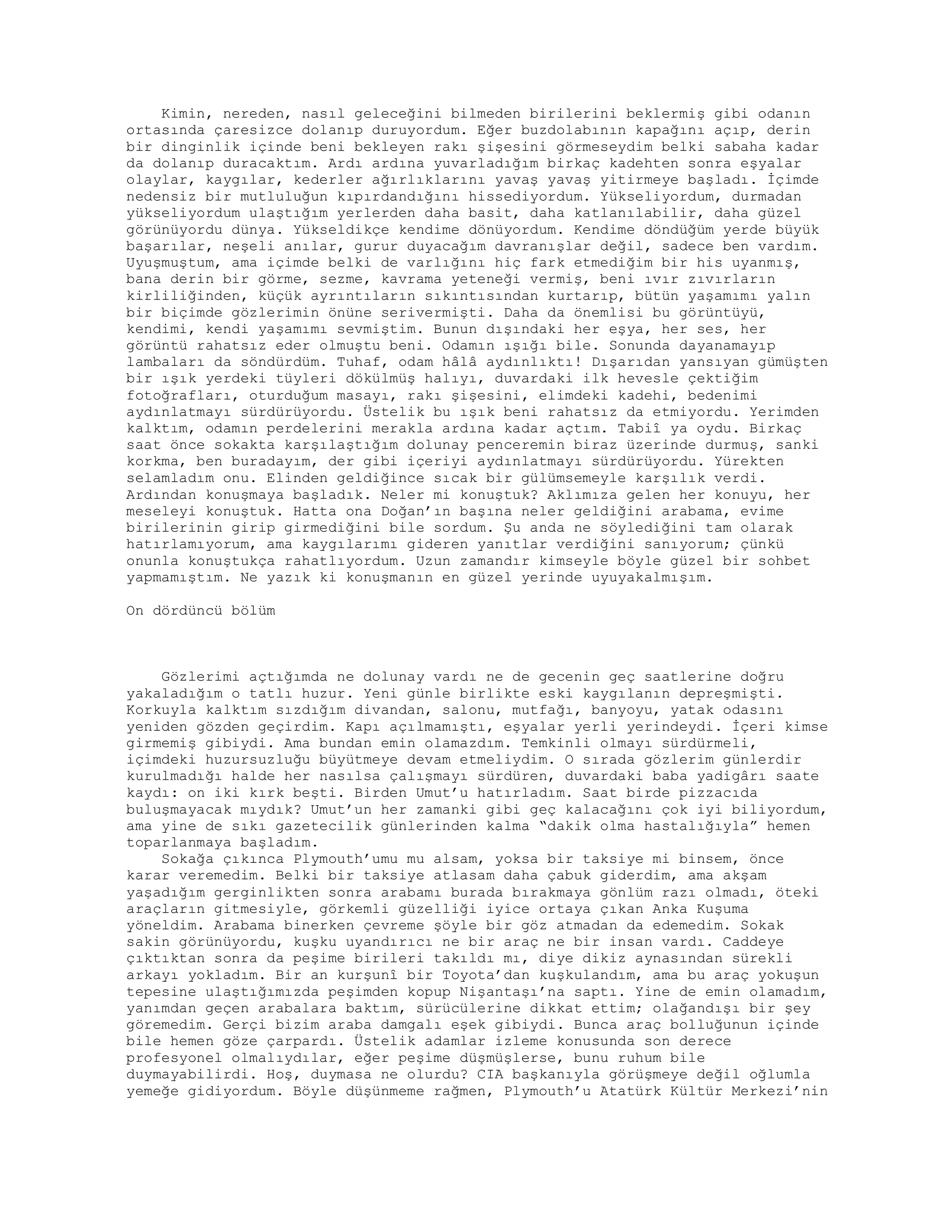 Kimin, nereden, nasıl geleceğini bilmeden birilerini beklermiş gibi odanın
ortasında çaresizce dolanıp duruyordum. Eğer buzdolabının kapağını açıp, derin
bir dinginlik içinde beni bekleyen rakı şişesini görmeseydim belki sabaha kadar
da dolanıp duracaktım. Ardı ardına yuvarladığım birkaç kadehten sonra eşyalar
olaylar, kaygılar, kederler ağırlıklarını yavaş yavaş yitirmeye başladı. İçimde
nedensiz bir mutluluğun kıpırdandığını hissediyordum. Yükseliyordum, durmadan
yükseliyordum ulaştığım yerlerden daha basit, daha katlanılabilir, daha güzel
görünüyordu dünya. Yükseldikçe kendime dönüyordum. Kendime döndüğüm yerde büyük
başarılar, neşeli anılar, gurur duyacağım davranışlar değil, sadece ben vardım.
Uyuşmuştum, ama içimde belki de varlığını hiç fark etmediğim bir his uyanmış,
bana derin bir görme, sezme, kavrama yeteneği vermiş, beni ıvır zıvırların
kirliliğinden, küçük ayrıntıların sıkıntısından kurtarıp, bütün yaşamımı yalın
bir biçimde gözlerimin önüne serivermişti. Daha da önemlisi bu görüntüyü,
kendimi, kendi yaşamımı sevmiştim. Bunun dışındaki her eşya, her ses, her
görüntü rahatsız eder olmuştu beni. Odamın ışığı bile. Sonunda dayanamayıp
lambaları da söndürdüm. Tuhaf, odam hâlâ aydınlıktı! Dışarıdan yansıyan gümüşten
bir ışık yerdeki tüyleri dökülmüş halıyı, duvardaki ilk hevesle çektiğim
fotoğrafları, oturduğum masayı, rakı şişesini, elimdeki kadehi, bedenimi
aydınlatmayı sürdürüyordu. Üstelik bu ışık beni rahatsız da etmiyordu. Yerimden
kalktım, odamın perdelerini merakla ardına kadar açtım. Tabiî ya oydu. Birkaç
saat önce sokakta karşılaştığım dolunay penceremin biraz üzerinde durmuş, sanki
korkma, ben buradayım, der gibi içeriyi aydınlatmayı sürdürüyordu. Yürekten
selamladım onu. Elinden geldiğince sıcak bir gülümsemeyle karşılık verdi.
Ardından konuşmaya başladık. Neler mi konuştuk? Aklımıza gelen her konuyu, her
meseleyi konuştuk. Hatta ona Doğan’ın başına neler geldiğini arabama, evime
birilerinin girip girmediğini bile sordum. Şu anda ne söylediğini tam olarak
hatırlamıyorum, ama kaygılarımı gideren yanıtlar verdiğini sanıyorum; çünkü
onunla konuştukça rahatlıyordum. Uzun zamandır kimseyle böyle güzel bir sohbet
yapmamıştım. Ne yazık ki konuşmanın en güzel yerinde uyuyakalmışım.
On dördüncü bölüm
Gözlerimi açtığımda ne dolunay vardı ne de gecenin geç saatlerine doğru
yakaladığım o tatlı huzur. Yeni günle birlikte eski kaygılanın depreşmişti.
Korkuyla kalktım sızdığım divandan, salonu, mutfağı, banyoyu, yatak odasını
yeniden gözden geçirdim. Kapı açılmamıştı, eşyalar yerli yerindeydi. İçeri kimse
girmemiş gibiydi. Ama bundan emin olamazdım. Temkinli olmayı sürdürmeli,
içimdeki huzursuzluğu büyütmeye devam etmeliydim. O sırada gözlerim günlerdir
kurulmadığı halde her nasılsa çalışmayı sürdüren, duvardaki baba yadigârı saate
kaydı: on iki kırk beşti. Birden Umut’u hatırladım. Saat birde pizzacıda
buluşmayacak mıydık? Umut’un her zamanki gibi geç kalacağını çok iyi biliyordum,
ama yine de sıkı gazetecilik günlerinden kalma “dakik olma hastalığıyla” hemen
toparlanmaya başladım.
Sokağa çıkınca Plymouth’umu mu alsam, yoksa bir taksiye mi binsem, önce
karar veremedim. Belki bir taksiye atlasam daha çabuk giderdim, ama akşam
yaşadığım gerginlikten sonra arabamı burada bırakmaya gönlüm razı olmadı, öteki
araçların gitmesiyle, görkemli güzelliği iyice ortaya çıkan Anka Kuşuma
yöneldim. Arabama binerken çevreme şöyle bir göz atmadan da edemedim. Sokak
sakin görünüyordu, kuşku uyandırıcı ne bir araç ne bir insan vardı. Caddeye
çıktıktan sonra da peşime birileri takıldı mı, diye dikiz aynasından sürekli
arkayı yokladım. Bir an kurşunî bir Toyota’dan kuşkulandım, ama bu araç yokuşun
tepesine ulaştığımızda peşimden kopup Nişantaşı’na saptı. Yine de emin olamadım,
yanımdan geçen arabalara baktım, sürücülerine dikkat ettim; olağandışı bir şey
göremedim. Gerçi bizim araba damgalı eşek gibiydi. Bunca araç bolluğunun içinde
bile hemen göze çarpardı. Üstelik adamlar izleme konusunda son derece
profesyonel olmalıydılar, eğer peşime düşmüşlerse, bunu ruhum bile
duymayabilirdi. Hoş, duymasa ne olurdu? CIA başkanıyla görüşmeye değil oğlumla
yemeğe gidiyordum. Böyle düşünmeme rağmen, Plymouth’u Atatürk Kültür Merkezi’nin
 
