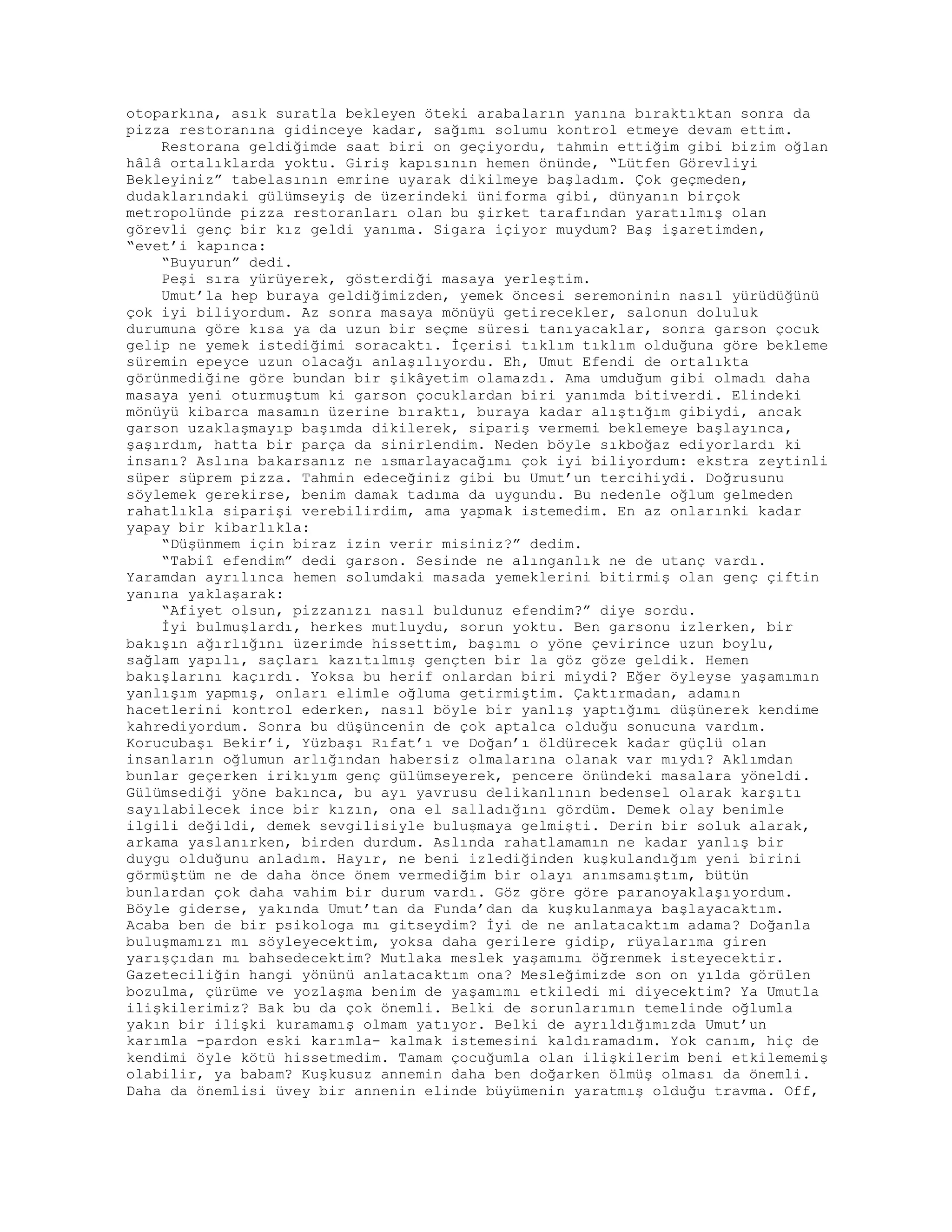 otoparkına, asık suratla bekleyen öteki arabaların yanına bıraktıktan sonra da
pizza restoranına gidinceye kadar, sağımı solumu kontrol etmeye devam ettim.
Restorana geldiğimde saat biri on geçiyordu, tahmin ettiğim gibi bizim oğlan
hâlâ ortalıklarda yoktu. Giriş kapısının hemen önünde, “Lütfen Görevliyi
Bekleyiniz” tabelasının emrine uyarak dikilmeye başladım. Çok geçmeden,
dudaklarındaki gülümseyiş de üzerindeki üniforma gibi, dünyanın birçok
metropolünde pizza restoranları olan bu şirket tarafından yaratılmış olan
görevli genç bir kız geldi yanıma. Sigara içiyor muydum? Baş işaretimden,
“evet’i kapınca:
“Buyurun” dedi.
Peşi sıra yürüyerek, gösterdiği masaya yerleştim.
Umut’la hep buraya geldiğimizden, yemek öncesi seremoninin nasıl yürüdüğünü
çok iyi biliyordum. Az sonra masaya mönüyü getirecekler, salonun doluluk
durumuna göre kısa ya da uzun bir seçme süresi tanıyacaklar, sonra garson çocuk
gelip ne yemek istediğimi soracaktı. İçerisi tıklım tıklım olduğuna göre bekleme
süremin epeyce uzun olacağı anlaşılıyordu. Eh, Umut Efendi de ortalıkta
görünmediğine göre bundan bir şikâyetim olamazdı. Ama umduğum gibi olmadı daha
masaya yeni oturmuştum ki garson çocuklardan biri yanımda bitiverdi. Elindeki
mönüyü kibarca masamın üzerine bıraktı, buraya kadar alıştığım gibiydi, ancak
garson uzaklaşmayıp başımda dikilerek, sipariş vermemi beklemeye başlayınca,
şaşırdım, hatta bir parça da sinirlendim. Neden böyle sıkboğaz ediyorlardı ki
insanı? Aslına bakarsanız ne ısmarlayacağımı çok iyi biliyordum: ekstra zeytinli
süper süprem pizza. Tahmin edeceğiniz gibi bu Umut’un tercihiydi. Doğrusunu
söylemek gerekirse, benim damak tadıma da uygundu. Bu nedenle oğlum gelmeden
rahatlıkla siparişi verebilirdim, ama yapmak istemedim. En az onlarınki kadar
yapay bir kibarlıkla:
“Düşünmem için biraz izin verir misiniz?” dedim.
“Tabiî efendim” dedi garson. Sesinde ne alınganlık ne de utanç vardı.
Yaramdan ayrılınca hemen solumdaki masada yemeklerini bitirmiş olan genç çiftin
yanına yaklaşarak:
“Afiyet olsun, pizzanızı nasıl buldunuz efendim?” diye sordu.
İyi bulmuşlardı, herkes mutluydu, sorun yoktu. Ben garsonu izlerken, bir
bakışın ağırlığını üzerimde hissettim, başımı o yöne çevirince uzun boylu,
sağlam yapılı, saçları kazıtılmış gençten bir la göz göze geldik. Hemen
bakışlarını kaçırdı. Yoksa bu herif onlardan biri miydi? Eğer öyleyse yaşamımın
yanlışım yapmış, onları elimle oğluma getirmiştim. Çaktırmadan, adamın
hacetlerini kontrol ederken, nasıl böyle bir yanlış yaptığımı düşünerek kendime
kahrediyordum. Sonra bu düşüncenin de çok aptalca olduğu sonucuna vardım.
Korucubaşı Bekir’i, Yüzbaşı Rıfat’ı ve Doğan’ı öldürecek kadar güçlü olan
insanların oğlumun arlığından habersiz olmalarına olanak var mıydı? Aklımdan
bunlar geçerken irikıyım genç gülümseyerek, pencere önündeki masalara yöneldi.
Gülümsediği yöne bakınca, bu ayı yavrusu delikanlının bedensel olarak karşıtı
sayılabilecek ince bir kızın, ona el salladığını gördüm. Demek olay benimle
ilgili değildi, demek sevgilisiyle buluşmaya gelmişti. Derin bir soluk alarak,
arkama yaslanırken, birden durdum. Aslında rahatlamamın ne kadar yanlış bir
duygu olduğunu anladım. Hayır, ne beni izlediğinden kuşkulandığım yeni birini
görmüştüm ne de daha önce önem vermediğim bir olayı anımsamıştım, bütün
bunlardan çok daha vahim bir durum vardı. Göz göre göre paranoyaklaşıyordum.
Böyle giderse, yakında Umut’tan da Funda’dan da kuşkulanmaya başlayacaktım.
Acaba ben de bir psikologa mı gitseydim? İyi de ne anlatacaktım adama? Doğanla
buluşmamızı mı söyleyecektim, yoksa daha gerilere gidip, rüyalarıma giren
yarışçıdan mı bahsedecektim? Mutlaka meslek yaşamımı öğrenmek isteyecektir.
Gazeteciliğin hangi yönünü anlatacaktım ona? Mesleğimizde son on yılda görülen
bozulma, çürüme ve yozlaşma benim de yaşamımı etkiledi mi diyecektim? Ya Umutla
ilişkilerimiz? Bak bu da çok önemli. Belki de sorunlarımın temelinde oğlumla
yakın bir ilişki kuramamış olmam yatıyor. Belki de ayrıldığımızda Umut’un
karımla -pardon eski karımla- kalmak istemesini kaldıramadım. Yok canım, hiç de
kendimi öyle kötü hissetmedim. Tamam çocuğumla olan ilişkilerim beni etkilememiş
olabilir, ya babam? Kuşkusuz annemin daha ben doğarken ölmüş olması da önemli.
Daha da önemlisi üvey bir annenin elinde büyümenin yaratmış olduğu travma. Off,
 