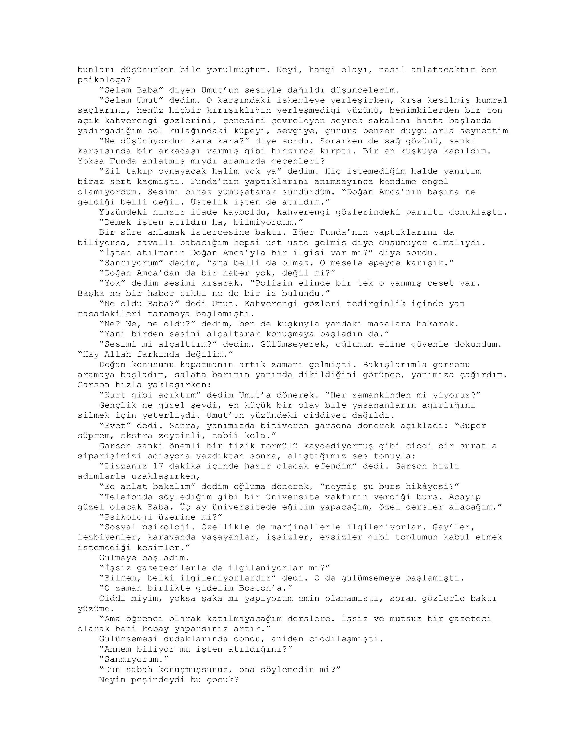 bunları düşünürken bile yorulmuştum. Neyi, hangi olayı, nasıl anlatacaktım ben
psikologa?
“Selam Baba” diyen Umut’un sesiyle dağıldı düşüncelerim.
“Selam Umut” dedim. O karşımdaki iskemleye yerleşirken, kısa kesilmiş kumral
saçlarını, henüz hiçbir kırışıklığın yerleşmediği yüzünü, benimkilerden bir ton
açık kahverengi gözlerini, çenesini çevreleyen seyrek sakalını hatta başlarda
yadırgadığım sol kulağındaki küpeyi, sevgiye, gurura benzer duygularla seyrettim
“Ne düşünüyordun kara kara?” diye sordu. Sorarken de sağ gözünü, sanki
karşısında bir arkadaşı varmış gibi hınzırca kırptı. Bir an kuşkuya kapıldım.
Yoksa Funda anlatmış mıydı aramızda geçenleri?
“Zil takıp oynayacak halim yok ya” dedim. Hiç istemediğim halde yanıtım
biraz sert kaçmıştı. Funda’nın yaptıklarını anımsayınca kendime engel
olamıyordum. Sesimi biraz yumuşatarak sürdürdüm. “Doğan Amca’nın başına ne
geldiği belli değil. Üstelik işten de atıldım.”
Yüzündeki hınzır ifade kayboldu, kahverengi gözlerindeki parıltı donuklaştı.
“Demek işten atıldın ha, bilmiyordum.”
Bir süre anlamak istercesine baktı. Eğer Funda’nın yaptıklarını da
biliyorsa, zavallı babacığım hepsi üst üste gelmiş diye düşünüyor olmalıydı.
“İşten atılmanın Doğan Amca’yla bir ilgisi var mı?” diye sordu.
“Sanmıyorum” dedim, “ama belli de olmaz. O mesele epeyce karışık.”
“Doğan Amca’dan da bir haber yok, değil mi?”
“Yok” dedim sesimi kısarak. “Polisin elinde bir tek o yanmış ceset var.
Başka ne bir haber çıktı ne de bir iz bulundu.”
“Ne oldu Baba?” dedi Umut. Kahverengi gözleri tedirginlik içinde yan
masadakileri taramaya başlamıştı.
“Ne? Ne, ne oldu?” dedim, ben de kuşkuyla yandaki masalara bakarak.
“Yani birden sesini alçaltarak konuşmaya başladın da.”
“Sesimi mi alçalttım?” dedim. Gülümseyerek, oğlumun eline güvenle dokundum.
“Hay Allah farkında değilim.”
Doğan konusunu kapatmanın artık zamanı gelmişti. Bakışlarımla garsonu
aramaya başladım, salata barının yanında dikildiğini görünce, yanımıza çağırdım.
Garson hızla yaklaşırken:
“Kurt gibi acıktım” dedim Umut’a dönerek. “Her zamankinden mi yiyoruz?”
Gençlik ne güzel şeydi, en küçük bir olay bile yaşananların ağırlığını
silmek için yeterliydi. Umut’un yüzündeki ciddiyet dağıldı.
“Evet” dedi. Sonra, yanımızda bitiveren garsona dönerek açıkladı: “Süper
süprem, ekstra zeytinli, tabiî kola.”
Garson sanki önemli bir fizik formülü kaydediyormuş gibi ciddi bir suratla
siparişimizi adisyona yazdıktan sonra, alıştığımız ses tonuyla:
“Pizzanız 17 dakika içinde hazır olacak efendim” dedi. Garson hızlı
adımlarla uzaklaşırken,
“Ee anlat bakalım” dedim oğluma dönerek, “neymiş şu burs hikâyesi?”
“Telefonda söylediğim gibi bir üniversite vakfının verdiği burs. Acayip
güzel olacak Baba. Üç ay üniversitede eğitim yapacağım, özel dersler alacağım.”
“Psikoloji üzerine mi?”
“Sosyal psikoloji. Özellikle de marjinallerle ilgileniyorlar. Gay’ler,
lezbiyenler, karavanda yaşayanlar, işsizler, evsizler gibi toplumun kabul etmek
istemediği kesimler.”
Gülmeye başladım.
“İşsiz gazetecilerle de ilgileniyorlar mı?”
“Bilmem, belki ilgileniyorlardır” dedi. O da gülümsemeye başlamıştı.
“O zaman birlikte gidelim Boston’a.”
Ciddi miyim, yoksa şaka mı yapıyorum emin olamamıştı, soran gözlerle baktı
yüzüme.
“Ama öğrenci olarak katılmayacağım derslere. İşsiz ve mutsuz bir gazeteci
olarak beni kobay yaparsınız artık.”
Gülümsemesi dudaklarında dondu, aniden ciddileşmişti.
“Annem biliyor mu işten atıldığını?”
“Sanmıyorum.”
“Dün sabah konuşmuşsunuz, ona söylemedin mi?”
Neyin peşindeydi bu çocuk?
 