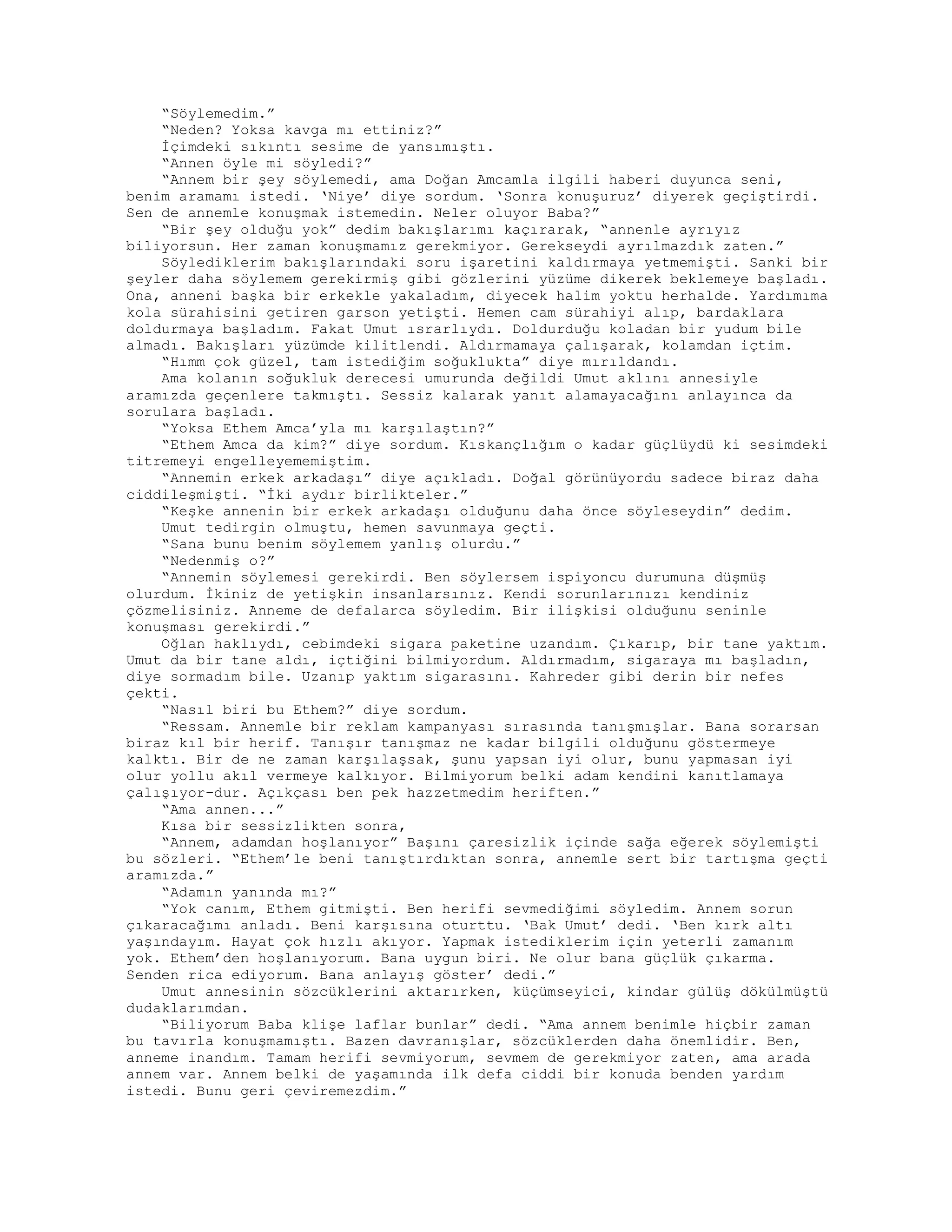 “Söylemedim.”
“Neden? Yoksa kavga mı ettiniz?”
İçimdeki sıkıntı sesime de yansımıştı.
“Annen öyle mi söyledi?”
“Annem bir şey söylemedi, ama Doğan Amcamla ilgili haberi duyunca seni,
benim aramamı istedi. ‘Niye’ diye sordum. ‘Sonra konuşuruz’ diyerek geçiştirdi.
Sen de annemle konuşmak istemedin. Neler oluyor Baba?”
“Bir şey olduğu yok” dedim bakışlarımı kaçırarak, “annenle ayrıyız
biliyorsun. Her zaman konuşmamız gerekmiyor. Gerekseydi ayrılmazdık zaten.”
Söylediklerim bakışlarındaki soru işaretini kaldırmaya yetmemişti. Sanki bir
şeyler daha söylemem gerekirmiş gibi gözlerini yüzüme dikerek beklemeye başladı.
Ona, anneni başka bir erkekle yakaladım, diyecek halim yoktu herhalde. Yardımıma
kola sürahisini getiren garson yetişti. Hemen cam sürahiyi alıp, bardaklara
doldurmaya başladım. Fakat Umut ısrarlıydı. Doldurduğu koladan bir yudum bile
almadı. Bakışları yüzümde kilitlendi. Aldırmamaya çalışarak, kolamdan içtim.
“Hımm çok güzel, tam istediğim soğuklukta” diye mırıldandı.
Ama kolanın soğukluk derecesi umurunda değildi Umut aklını annesiyle
aramızda geçenlere takmıştı. Sessiz kalarak yanıt alamayacağını anlayınca da
sorulara başladı.
“Yoksa Ethem Amca’yla mı karşılaştın?”
“Ethem Amca da kim?” diye sordum. Kıskançlığım o kadar güçlüydü ki sesimdeki
titremeyi engelleyememiştim.
“Annemin erkek arkadaşı” diye açıkladı. Doğal görünüyordu sadece biraz daha
ciddileşmişti. “İki aydır birlikteler.”
“Keşke annenin bir erkek arkadaşı olduğunu daha önce söyleseydin” dedim.
Umut tedirgin olmuştu, hemen savunmaya geçti.
“Sana bunu benim söylemem yanlış olurdu.”
“Nedenmiş o?”
“Annemin söylemesi gerekirdi. Ben söylersem ispiyoncu durumuna düşmüş
olurdum. İkiniz de yetişkin insanlarsınız. Kendi sorunlarınızı kendiniz
çözmelisiniz. Anneme de defalarca söyledim. Bir ilişkisi olduğunu seninle
konuşması gerekirdi.”
Oğlan haklıydı, cebimdeki sigara paketine uzandım. Çıkarıp, bir tane yaktım.
Umut da bir tane aldı, içtiğini bilmiyordum. Aldırmadım, sigaraya mı başladın,
diye sormadım bile. Uzanıp yaktım sigarasını. Kahreder gibi derin bir nefes
çekti.
“Nasıl biri bu Ethem?” diye sordum.
“Ressam. Annemle bir reklam kampanyası sırasında tanışmışlar. Bana sorarsan
biraz kıl bir herif. Tanışır tanışmaz ne kadar bilgili olduğunu göstermeye
kalktı. Bir de ne zaman karşılaşsak, şunu yapsan iyi olur, bunu yapmasan iyi
olur yollu akıl vermeye kalkıyor. Bilmiyorum belki adam kendini kanıtlamaya
çalışıyor-dur. Açıkçası ben pek hazzetmedim heriften.”
“Ama annen...”
Kısa bir sessizlikten sonra,
“Annem, adamdan hoşlanıyor” Başını çaresizlik içinde sağa eğerek söylemişti
bu sözleri. “Ethem’le beni tanıştırdıktan sonra, annemle sert bir tartışma geçti
aramızda.”
“Adamın yanında mı?”
“Yok canım, Ethem gitmişti. Ben herifi sevmediğimi söyledim. Annem sorun
çıkaracağımı anladı. Beni karşısına oturttu. ‘Bak Umut’ dedi. ‘Ben kırk altı
yaşındayım. Hayat çok hızlı akıyor. Yapmak istediklerim için yeterli zamanım
yok. Ethem’den hoşlanıyorum. Bana uygun biri. Ne olur bana güçlük çıkarma.
Senden rica ediyorum. Bana anlayış göster’ dedi.”
Umut annesinin sözcüklerini aktarırken, küçümseyici, kindar gülüş dökülmüştü
dudaklarımdan.
“Biliyorum Baba klişe laflar bunlar” dedi. “Ama annem benimle hiçbir zaman
bu tavırla konuşmamıştı. Bazen davranışlar, sözcüklerden daha önemlidir. Ben,
anneme inandım. Tamam herifi sevmiyorum, sevmem de gerekmiyor zaten, ama arada
annem var. Annem belki de yaşamında ilk defa ciddi bir konuda benden yardım
istedi. Bunu geri çeviremezdim.”
 