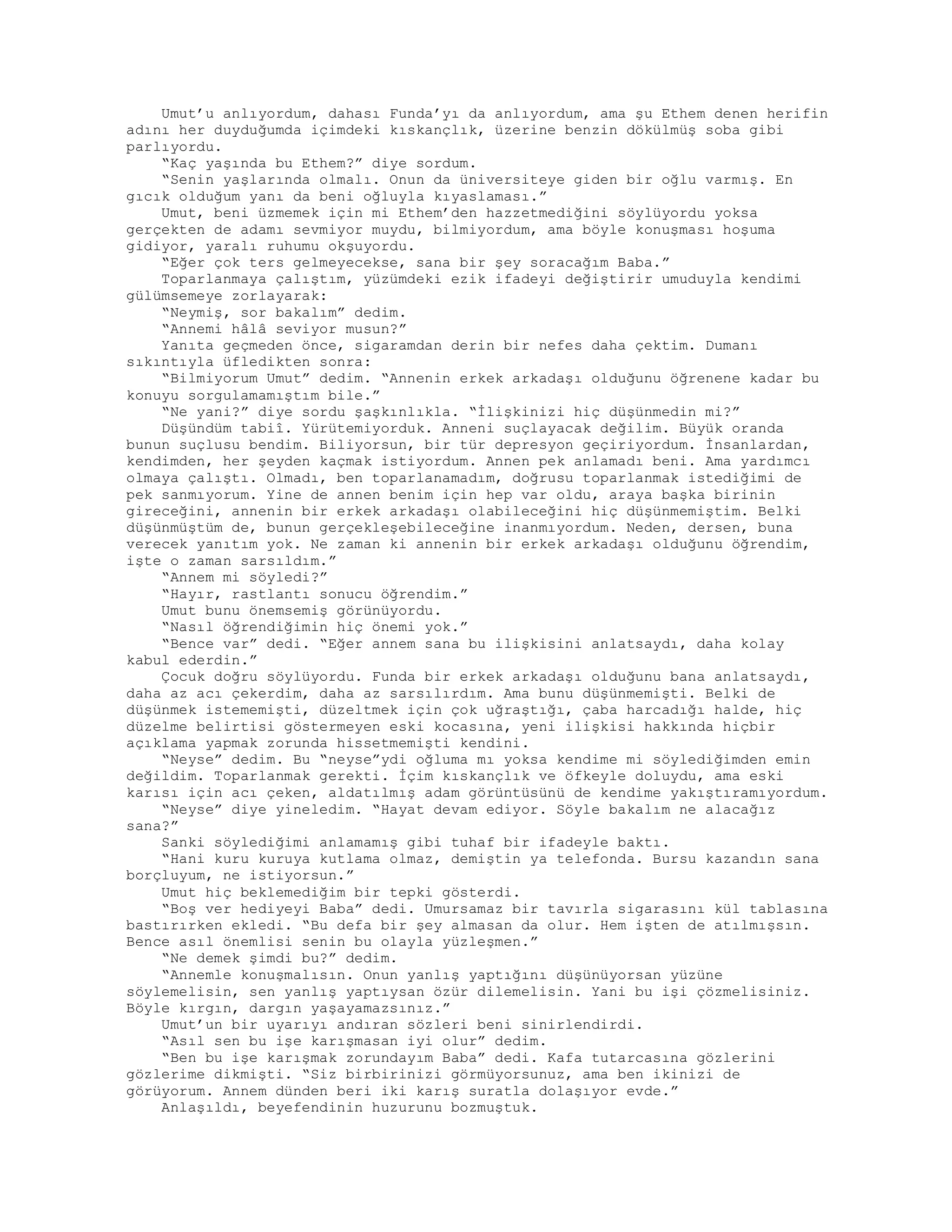 Umut’u anlıyordum, dahası Funda’yı da anlıyordum, ama şu Ethem denen herifin
adını her duyduğumda içimdeki kıskançlık, üzerine benzin dökülmüş soba gibi
parlıyordu.
“Kaç yaşında bu Ethem?” diye sordum.
“Senin yaşlarında olmalı. Onun da üniversiteye giden bir oğlu varmış. En
gıcık olduğum yanı da beni oğluyla kıyaslaması.”
Umut, beni üzmemek için mi Ethem’den hazzetmediğini söylüyordu yoksa
gerçekten de adamı sevmiyor muydu, bilmiyordum, ama böyle konuşması hoşuma
gidiyor, yaralı ruhumu okşuyordu.
“Eğer çok ters gelmeyecekse, sana bir şey soracağım Baba.”
Toparlanmaya çalıştım, yüzümdeki ezik ifadeyi değiştirir umuduyla kendimi
gülümsemeye zorlayarak:
“Neymiş, sor bakalım” dedim.
“Annemi hâlâ seviyor musun?”
Yanıta geçmeden önce, sigaramdan derin bir nefes daha çektim. Dumanı
sıkıntıyla üfledikten sonra:
“Bilmiyorum Umut” dedim. “Annenin erkek arkadaşı olduğunu öğrenene kadar bu
konuyu sorgulamamıştım bile.”
“Ne yani?” diye sordu şaşkınlıkla. “İlişkinizi hiç düşünmedin mi?”
Düşündüm tabiî. Yürütemiyorduk. Anneni suçlayacak değilim. Büyük oranda
bunun suçlusu bendim. Biliyorsun, bir tür depresyon geçiriyordum. İnsanlardan,
kendimden, her şeyden kaçmak istiyordum. Annen pek anlamadı beni. Ama yardımcı
olmaya çalıştı. Olmadı, ben toparlanamadım, doğrusu toparlanmak istediğimi de
pek sanmıyorum. Yine de annen benim için hep var oldu, araya başka birinin
gireceğini, annenin bir erkek arkadaşı olabileceğini hiç düşünmemiştim. Belki
düşünmüştüm de, bunun gerçekleşebileceğine inanmıyordum. Neden, dersen, buna
verecek yanıtım yok. Ne zaman ki annenin bir erkek arkadaşı olduğunu öğrendim,
işte o zaman sarsıldım.”
“Annem mi söyledi?”
“Hayır, rastlantı sonucu öğrendim.”
Umut bunu önemsemiş görünüyordu.
“Nasıl öğrendiğimin hiç önemi yok.”
“Bence var” dedi. “Eğer annem sana bu ilişkisini anlatsaydı, daha kolay
kabul ederdin.”
Çocuk doğru söylüyordu. Funda bir erkek arkadaşı olduğunu bana anlatsaydı,
daha az acı çekerdim, daha az sarsılırdım. Ama bunu düşünmemişti. Belki de
düşünmek istememişti, düzeltmek için çok uğraştığı, çaba harcadığı halde, hiç
düzelme belirtisi göstermeyen eski kocasına, yeni ilişkisi hakkında hiçbir
açıklama yapmak zorunda hissetmemişti kendini.
“Neyse” dedim. Bu “neyse”ydi oğluma mı yoksa kendime mi söylediğimden emin
değildim. Toparlanmak gerekti. İçim kıskançlık ve öfkeyle doluydu, ama eski
karısı için acı çeken, aldatılmış adam görüntüsünü de kendime yakıştıramıyordum.
“Neyse” diye yineledim. “Hayat devam ediyor. Söyle bakalım ne alacağız
sana?”
Sanki söylediğimi anlamamış gibi tuhaf bir ifadeyle baktı.
“Hani kuru kuruya kutlama olmaz, demiştin ya telefonda. Bursu kazandın sana
borçluyum, ne istiyorsun.”
Umut hiç beklemediğim bir tepki gösterdi.
“Boş ver hediyeyi Baba” dedi. Umursamaz bir tavırla sigarasını kül tablasına
bastırırken ekledi. “Bu defa bir şey almasan da olur. Hem işten de atılmışsın.
Bence asıl önemlisi senin bu olayla yüzleşmen.”
“Ne demek şimdi bu?” dedim.
“Annemle konuşmalısın. Onun yanlış yaptığını düşünüyorsan yüzüne
söylemelisin, sen yanlış yaptıysan özür dilemelisin. Yani bu işi çözmelisiniz.
Böyle kırgın, dargın yaşayamazsınız.”
Umut’un bir uyarıyı andıran sözleri beni sinirlendirdi.
“Asıl sen bu işe karışmasan iyi olur” dedim.
“Ben bu işe karışmak zorundayım Baba” dedi. Kafa tutarcasına gözlerini
gözlerime dikmişti. “Siz birbirinizi görmüyorsunuz, ama ben ikinizi de
görüyorum. Annem dünden beri iki karış suratla dolaşıyor evde.”
Anlaşıldı, beyefendinin huzurunu bozmuştuk.
 