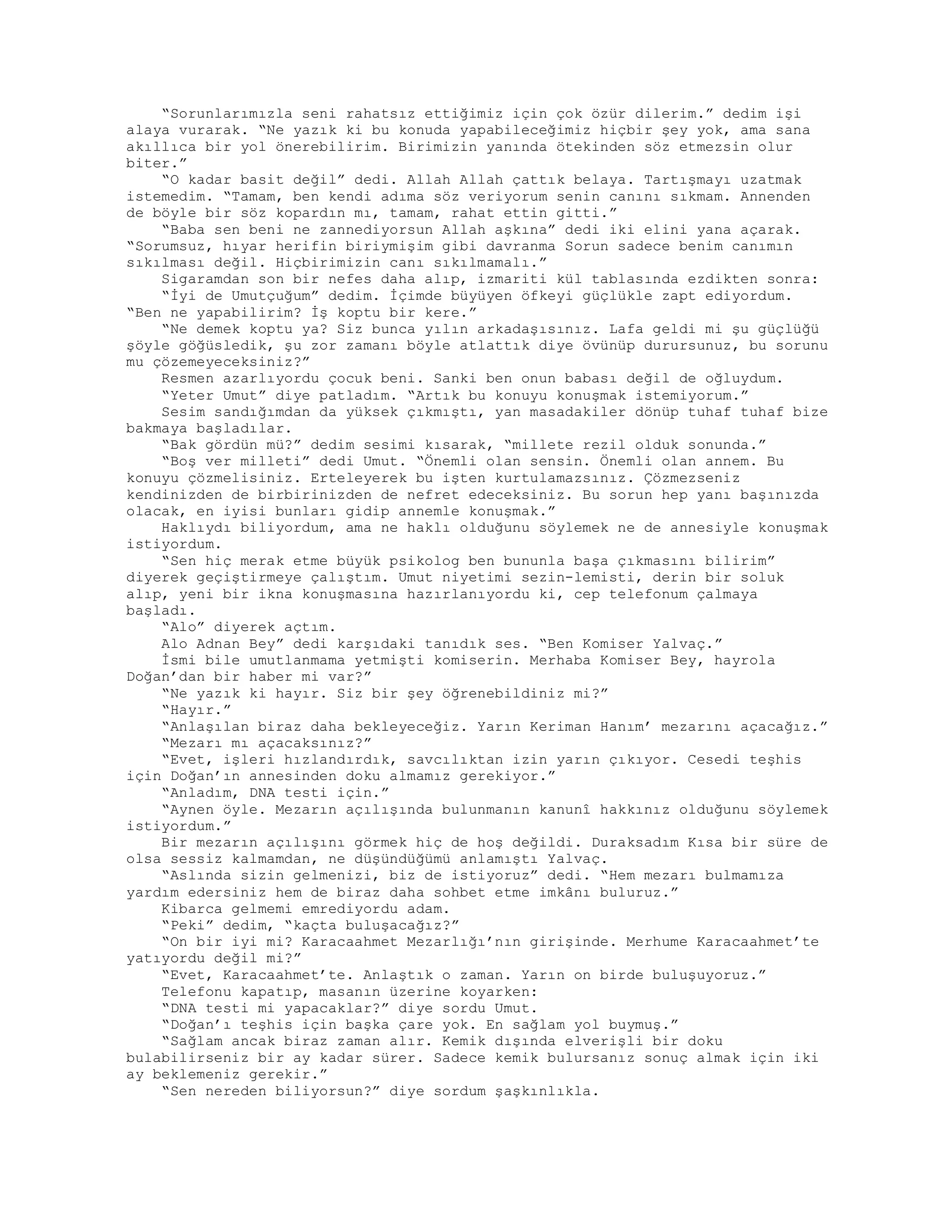 “Sorunlarımızla seni rahatsız ettiğimiz için çok özür dilerim.” dedim işi
alaya vurarak. “Ne yazık ki bu konuda yapabileceğimiz hiçbir şey yok, ama sana
akıllıca bir yol önerebilirim. Birimizin yanında ötekinden söz etmezsin olur
biter.”
“O kadar basit değil” dedi. Allah Allah çattık belaya. Tartışmayı uzatmak
istemedim. “Tamam, ben kendi adıma söz veriyorum senin canını sıkmam. Annenden
de böyle bir söz kopardın mı, tamam, rahat ettin gitti.”
“Baba sen beni ne zannediyorsun Allah aşkına” dedi iki elini yana açarak.
“Sorumsuz, hıyar herifin biriymişim gibi davranma Sorun sadece benim canımın
sıkılması değil. Hiçbirimizin canı sıkılmamalı.”
Sigaramdan son bir nefes daha alıp, izmariti kül tablasında ezdikten sonra:
“İyi de Umutçuğum” dedim. İçimde büyüyen öfkeyi güçlükle zapt ediyordum.
“Ben ne yapabilirim? İş koptu bir kere.”
“Ne demek koptu ya? Siz bunca yılın arkadaşısınız. Lafa geldi mi şu güçlüğü
şöyle göğüsledik, şu zor zamanı böyle atlattık diye övünüp durursunuz, bu sorunu
mu çözemeyeceksiniz?”
Resmen azarlıyordu çocuk beni. Sanki ben onun babası değil de oğluydum.
“Yeter Umut” diye patladım. “Artık bu konuyu konuşmak istemiyorum.”
Sesim sandığımdan da yüksek çıkmıştı, yan masadakiler dönüp tuhaf tuhaf bize
bakmaya başladılar.
“Bak gördün mü?” dedim sesimi kısarak, “millete rezil olduk sonunda.”
“Boş ver milleti” dedi Umut. “Önemli olan sensin. Önemli olan annem. Bu
konuyu çözmelisiniz. Erteleyerek bu işten kurtulamazsınız. Çözmezseniz
kendinizden de birbirinizden de nefret edeceksiniz. Bu sorun hep yanı başınızda
olacak, en iyisi bunları gidip annemle konuşmak.”
Haklıydı biliyordum, ama ne haklı olduğunu söylemek ne de annesiyle konuşmak
istiyordum.
“Sen hiç merak etme büyük psikolog ben bununla başa çıkmasını bilirim”
diyerek geçiştirmeye çalıştım. Umut niyetimi sezin-lemisti, derin bir soluk
alıp, yeni bir ikna konuşmasına hazırlanıyordu ki, cep telefonum çalmaya
başladı.
“Alo” diyerek açtım.
Alo Adnan Bey” dedi karşıdaki tanıdık ses. “Ben Komiser Yalvaç.”
İsmi bile umutlanmama yetmişti komiserin. Merhaba Komiser Bey, hayrola
Doğan’dan bir haber mi var?”
“Ne yazık ki hayır. Siz bir şey öğrenebildiniz mi?”
“Hayır.”
“Anlaşılan biraz daha bekleyeceğiz. Yarın Keriman Hanım’ mezarını açacağız.”
“Mezarı mı açacaksınız?”
“Evet, işleri hızlandırdık, savcılıktan izin yarın çıkıyor. Cesedi teşhis
için Doğan’ın annesinden doku almamız gerekiyor.”
“Anladım, DNA testi için.”
“Aynen öyle. Mezarın açılışında bulunmanın kanunî hakkınız olduğunu söylemek
istiyordum.”
Bir mezarın açılışını görmek hiç de hoş değildi. Duraksadım Kısa bir süre de
olsa sessiz kalmamdan, ne düşündüğümü anlamıştı Yalvaç.
“Aslında sizin gelmenizi, biz de istiyoruz” dedi. “Hem mezarı bulmamıza
yardım edersiniz hem de biraz daha sohbet etme imkânı buluruz.”
Kibarca gelmemi emrediyordu adam.
“Peki” dedim, “kaçta buluşacağız?”
“On bir iyi mi? Karacaahmet Mezarlığı’nın girişinde. Merhume Karacaahmet’te
yatıyordu değil mi?”
“Evet, Karacaahmet’te. Anlaştık o zaman. Yarın on birde buluşuyoruz.”
Telefonu kapatıp, masanın üzerine koyarken:
“DNA testi mi yapacaklar?” diye sordu Umut.
“Doğan’ı teşhis için başka çare yok. En sağlam yol buymuş.”
“Sağlam ancak biraz zaman alır. Kemik dışında elverişli bir doku
bulabilirseniz bir ay kadar sürer. Sadece kemik bulursanız sonuç almak için iki
ay beklemeniz gerekir.”
“Sen nereden biliyorsun?” diye sordum şaşkınlıkla.
 