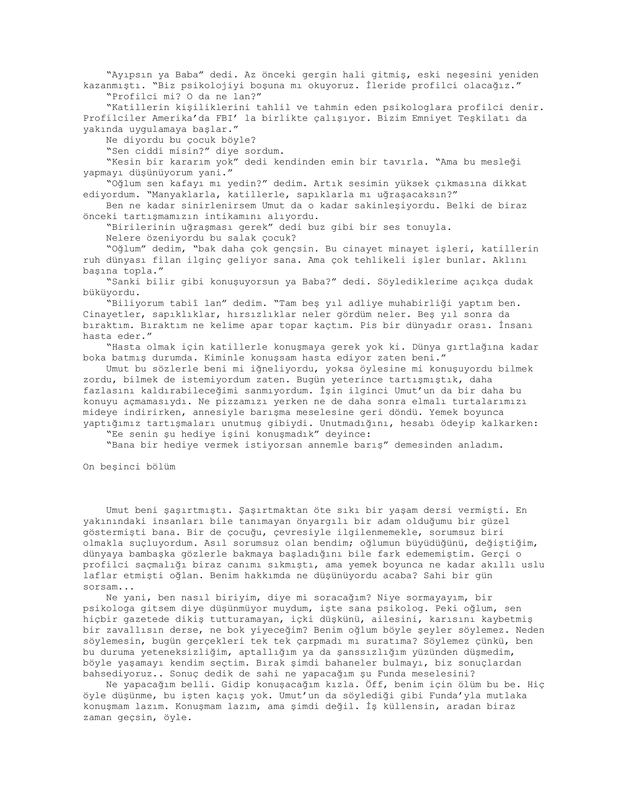 “Ayıpsın ya Baba” dedi. Az önceki gergin hali gitmiş, eski neşesini yeniden
kazanmıştı. “Biz psikolojiyi boşuna mı okuyoruz. İleride profilci olacağız.”
“Profilci mi? O da ne lan?”
“Katillerin kişiliklerini tahlil ve tahmin eden psikologlara profilci denir.
Profilciler Amerika’da FBI’ la birlikte çalışıyor. Bizim Emniyet Teşkilatı da
yakında uygulamaya başlar.”
Ne diyordu bu çocuk böyle?
“Sen ciddi misin?” diye sordum.
“Kesin bir kararım yok” dedi kendinden emin bir tavırla. “Ama bu mesleği
yapmayı düşünüyorum yani.”
“Oğlum sen kafayı mı yedin?” dedim. Artık sesimin yüksek çıkmasına dikkat
ediyordum. “Manyaklarla, katillerle, sapıklarla mı uğraşacaksın?”
Ben ne kadar sinirlenirsem Umut da o kadar sakinleşiyordu. Belki de biraz
önceki tartışmamızın intikamını alıyordu.
“Birilerinin uğraşması gerek” dedi buz gibi bir ses tonuyla.
Nelere özeniyordu bu salak çocuk?
“Oğlum” dedim, “bak daha çok gençsin. Bu cinayet minayet işleri, katillerin
ruh dünyası filan ilginç geliyor sana. Ama çok tehlikeli işler bunlar. Aklını
başına topla.”
“Sanki bilir gibi konuşuyorsun ya Baba?” dedi. Söylediklerime açıkça dudak
büküyordu.
“Biliyorum tabiî lan” dedim. “Tam beş yıl adliye muhabirliği yaptım ben.
Cinayetler, sapıklıklar, hırsızlıklar neler gördüm neler. Beş yıl sonra da
bıraktım. Bıraktım ne kelime apar topar kaçtım. Pis bir dünyadır orası. İnsanı
hasta eder.”
“Hasta olmak için katillerle konuşmaya gerek yok ki. Dünya gırtlağına kadar
boka batmış durumda. Kiminle konuşsam hasta ediyor zaten beni.”
Umut bu sözlerle beni mi iğneliyordu, yoksa öylesine mi konuşuyordu bilmek
zordu, bilmek de istemiyordum zaten. Bugün yeterince tartışmıştık, daha
fazlasını kaldırabileceğimi sanmıyordum. İşin ilginci Umut’un da bir daha bu
konuyu açmamasıydı. Ne pizzamızı yerken ne de daha sonra elmalı turtalarımızı
mideye indirirken, annesiyle barışma meselesine geri döndü. Yemek boyunca
yaptığımız tartışmaları unutmuş gibiydi. Unutmadığını, hesabı ödeyip kalkarken:
“Ee senin şu hediye işini konuşmadık” deyince:
“Bana bir hediye vermek istiyorsan annemle barış” demesinden anladım.
On beşinci bölüm
Umut beni şaşırtmıştı. Şaşırtmaktan öte sıkı bir yaşam dersi vermişti. En
yakınındaki insanları bile tanımayan önyargılı bir adam olduğumu bir güzel
göstermişti bana. Bir de çocuğu, çevresiyle ilgilenmemekle, sorumsuz biri
olmakla suçluyordum. Asıl sorumsuz olan bendim; oğlumun büyüdüğünü, değiştiğim,
dünyaya bambaşka gözlerle bakmaya başladığını bile fark edememiştim. Gerçi o
profilci saçmalığı biraz canımı sıkmıştı, ama yemek boyunca ne kadar akıllı uslu
laflar etmişti oğlan. Benim hakkımda ne düşünüyordu acaba? Sahi bir gün
sorsam...
Ne yani, ben nasıl biriyim, diye mi soracağım? Niye sormayayım, bir
psikologa gitsem diye düşünmüyor muydum, işte sana psikolog. Peki oğlum, sen
hiçbir gazetede dikiş tutturamayan, içki düşkünü, ailesini, karısını kaybetmiş
bir zavallısın derse, ne bok yiyeceğim? Benim oğlum böyle şeyler söylemez. Neden
söylemesin, bugün gerçekleri tek tek çarpmadı mı suratıma? Söylemez çünkü, ben
bu duruma yeteneksizliğim, aptallığım ya da şanssızlığım yüzünden düşmedim,
böyle yaşamayı kendim seçtim. Bırak şimdi bahaneler bulmayı, biz sonuçlardan
bahsediyoruz.. Sonuç dedik de sahi ne yapacağım şu Funda meselesini?
Ne yapacağım belli. Gidip konuşacağım kızla. Öff, benim için ölüm bu be. Hiç
öyle düşünme, bu işten kaçış yok. Umut’un da söylediği gibi Funda’yla mutlaka
konuşmam lazım. Konuşmam lazım, ama şimdi değil. İş küllensin, aradan biraz
zaman geçsin, öyle.
 