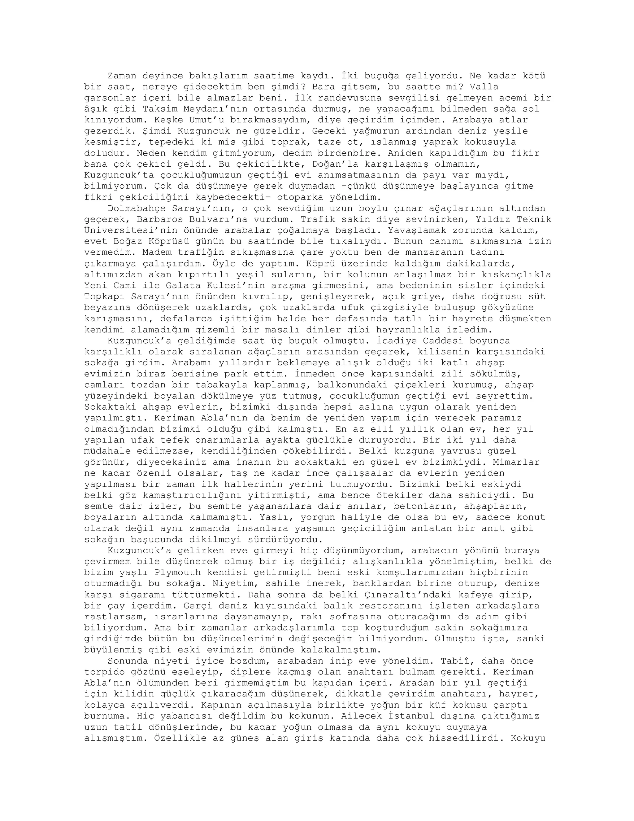 Zaman deyince bakışlarım saatime kaydı. İki buçuğa geliyordu. Ne kadar kötü
bir saat, nereye gidecektim ben şimdi? Bara gitsem, bu saatte mi? Valla
garsonlar içeri bile almazlar beni. İlk randevusuna sevgilisi gelmeyen acemi bir
âşık gibi Taksim Meydanı’nın ortasında durmuş, ne yapacağımı bilmeden sağa sol
kınıyordum. Keşke Umut’u bırakmasaydım, diye geçirdim içimden. Arabaya atlar
gezerdik. Şimdi Kuzguncuk ne güzeldir. Geceki yağmurun ardından deniz yeşile
kesmiştir, tepedeki ki mis gibi toprak, taze ot, ıslanmış yaprak kokusuyla
doludur. Neden kendim gitmiyorum, dedim birdenbire. Aniden kapıldığım bu fikir
bana çok çekici geldi. Bu çekicilikte, Doğan’la karşılaşmış olmamın,
Kuzguncuk’ta çocukluğumuzun geçtiği evi anımsatmasının da payı var mıydı,
bilmiyorum. Çok da düşünmeye gerek duymadan -çünkü düşünmeye başlayınca gitme
fikri çekiciliğini kaybedecekti- otoparka yöneldim.
Dolmabahçe Sarayı’nın, o çok sevdiğim uzun boylu çınar ağaçlarının altından
geçerek, Barbaros Bulvarı’na vurdum. Trafik sakin diye sevinirken, Yıldız Teknik
Üniversitesi’nin önünde arabalar çoğalmaya başladı. Yavaşlamak zorunda kaldım,
evet Boğaz Köprüsü günün bu saatinde bile tıkalıydı. Bunun canımı sıkmasına izin
vermedim. Madem trafiğin sıkışmasına çare yoktu ben de manzaranın tadını
çıkarmaya çalışırdım. Öyle de yaptım. Köprü üzerinde kaldığım dakikalarda,
altımızdan akan kıpırtılı yeşil suların, bir kolunun anlaşılmaz bir kıskançlıkla
Yeni Cami ile Galata Kulesi’nin araşma girmesini, ama bedeninin sisler içindeki
Topkapı Sarayı’nın önünden kıvrılıp, genişleyerek, açık griye, daha doğrusu süt
beyazına dönüşerek uzaklarda, çok uzaklarda ufuk çizgisiyle buluşup gökyüzüne
karışmasını, defalarca işittiğim halde her defasında tatlı bir hayrete düşmekten
kendimi alamadığım gizemli bir masalı dinler gibi hayranlıkla izledim.
Kuzguncuk’a geldiğimde saat üç buçuk olmuştu. İcadiye Caddesi boyunca
karşılıklı olarak sıralanan ağaçların arasından geçerek, kilisenin karşısındaki
sokağa girdim. Arabamı yıllardır beklemeye alışık olduğu iki katlı ahşap
evimizin biraz berisine park ettim. İnmeden önce kapısındaki zili sökülmüş,
camları tozdan bir tabakayla kaplanmış, balkonundaki çiçekleri kurumuş, ahşap
yüzeyindeki boyalan dökülmeye yüz tutmuş, çocukluğumun geçtiği evi seyrettim.
Sokaktaki ahşap evlerin, bizimki dışında hepsi aslına uygun olarak yeniden
yapılmıştı. Keriman Abla’nın da benim de yeniden yapım için verecek paramız
olmadığından bizimki olduğu gibi kalmıştı. En az elli yıllık olan ev, her yıl
yapılan ufak tefek onarımlarla ayakta güçlükle duruyordu. Bir iki yıl daha
müdahale edilmezse, kendiliğinden çökebilirdi. Belki kuzguna yavrusu güzel
görünür, diyeceksiniz ama inanın bu sokaktaki en güzel ev bizimkiydi. Mimarlar
ne kadar özenli olsalar, taş ne kadar ince çalışsalar da evlerin yeniden
yapılması bir zaman ilk hallerinin yerini tutmuyordu. Bizimki belki eskiydi
belki göz kamaştırıcılığını yitirmişti, ama bence ötekiler daha sahiciydi. Bu
semte dair izler, bu semtte yaşananlara dair anılar, betonların, ahşapların,
boyaların altında kalmamıştı. Yaslı, yorgun haliyle de olsa bu ev, sadece konut
olarak değil aynı zamanda insanlara yaşamın geçiciliğim anlatan bir anıt gibi
sokağın başucunda dikilmeyi sürdürüyordu.
Kuzguncuk’a gelirken eve girmeyi hiç düşünmüyordum, arabacın yönünü buraya
çevirmem bile düşünerek olmuş bir iş değildi; alışkanlıkla yönelmiştim, belki de
bizim yaşlı Plymouth kendisi getirmişti beni eski komşularımızdan hiçbirinin
oturmadığı bu sokağa. Niyetim, sahile inerek, banklardan birine oturup, denize
karşı sigaramı tüttürmekti. Daha sonra da belki Çınaraltı’ndaki kafeye girip,
bir çay içerdim. Gerçi deniz kıyısındaki balık restoranını işleten arkadaşlara
rastlarsam, ısrarlarına dayanamayıp, rakı sofrasına oturacağımı da adım gibi
biliyordum. Ama bir zamanlar arkadaşlarımla top koşturduğum sakin sokağımıza
girdiğimde bütün bu düşüncelerimin değişeceğim bilmiyordum. Olmuştu işte, sanki
büyülenmiş gibi eski evimizin önünde kalakalmıştım.
Sonunda niyeti iyice bozdum, arabadan inip eve yöneldim. Tabiî, daha önce
torpido gözünü eşeleyip, diplere kaçmış olan anahtarı bulmam gerekti. Keriman
Abla’nın ölümünden beri girmemiştim bu kapıdan içeri. Aradan bir yıl geçtiği
için kilidin güçlük çıkaracağım düşünerek, dikkatle çevirdim anahtarı, hayret,
kolayca açılıverdi. Kapının açılmasıyla birlikte yoğun bir küf kokusu çarptı
burnuma. Hiç yabancısı değildim bu kokunun. Ailecek İstanbul dışına çıktığımız
uzun tatil dönüşlerinde, bu kadar yoğun olmasa da aynı kokuyu duymaya
alışmıştım. Özellikle az güneş alan giriş katında daha çok hissedilirdi. Kokuyu
 