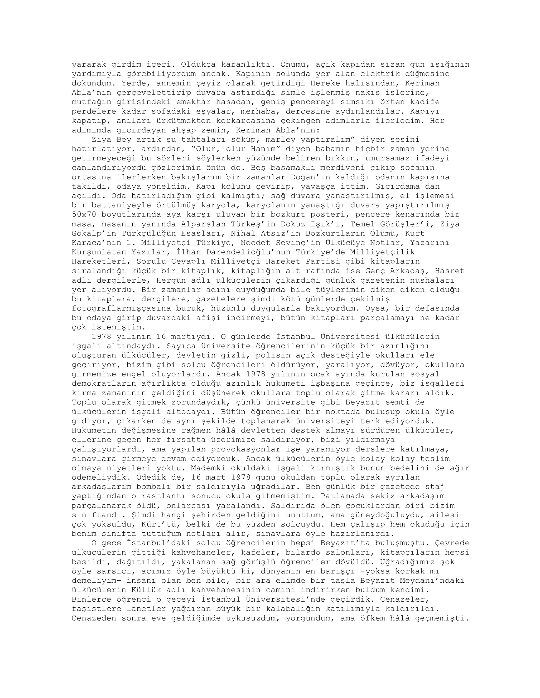 yararak girdim içeri. Oldukça karanlıktı. Önümü, açık kapıdan sızan gün ışığının
yardımıyla görebiliyordum ancak. Kapının solunda yer alan elektrik düğmesine
dokundum. Yerde, annemin çeyiz olarak getirdiği Hereke halısından, Keriman
Abla’nın çerçevelettirip duvara astırdığı simle işlenmiş nakış işlerine,
mutfağın girişindeki emektar hasadan, geniş pencereyi sımsıkı örten kadife
perdelere kadar sofadaki eşyalar, merhaba, dercesine aydınlandılar. Kapıyı
kapatıp, anıları ürkütmekten korkarcasına çekingen adımlarla ilerledim. Her
adımımda gıcırdayan ahşap zemin, Keriman Abla’nın:
Ziya Bey artık şu tahtaları söküp, marley yaptıralım” diyen sesini
hatırlatıyor, ardından, “Olur, olur Hanım” diyen babamın hiçbir zaman yerine
getirmeyeceği bu sözleri söylerken yüzünde beliren bıkkın, umursamaz ifadeyi
canlandırıyordu gözlerimin önün de. Beş basamaklı merdiveni çıkıp sofanın
ortasına ilerlerken bakışlarım bir zamanlar Doğan’ın kaldığı odanın kapısına
takıldı, odaya yöneldim. Kapı kolunu çevirip, yavaşça ittim. Gıcırdama dan
açıldı. Oda hatırladığım gibi kalmıştı; sağ duvara yanaştırılmış, el işlemesi
bir battaniyeyle örtülmüş karyola, karyolanın yanaştığı duvara yapıştırılmış
50x70 boyutlarında aya karşı uluyan bir bozkurt posteri, pencere kenarında bir
masa, masanın yanında Alparslan Türkeş’in Dokuz Işık’ı, Temel Görüşler’i, Ziya
Gökalp’in Türkçülüğün Esasları, Nihal Atsız’ın Bozkurtların Ölümü, Kurt
Karaca’nın 1. Milliyetçi Türkiye, Necdet Sevinç’in Ülkücüye Notlar, Yazarını
Kurşunlatan Yazılar, İlhan Darendelioğlu’nun Türkiye’de Milliyetçilik
Hareketleri, Sorulu Cevaplı Milliyetçi Hareket Partisi gibi kitapların
sıralandığı küçük bir kitaplık, kitaplığın alt rafında ise Genç Arkadaş, Hasret
adlı dergilerle, Hergün adlı ülkücülerin çıkardığı günlük gazetenin nüshaları
yer alıyordu. Bir zamanlar adını duyduğumda bile tüylerimin diken diken olduğu
bu kitaplara, dergilere, gazetelere şimdi kötü günlerde çekilmiş
fotoğraflarmışçasına buruk, hüzünlü duygularla bakıyordum. Oysa, bir defasında
bu odaya girip duvardaki afişi indirmeyi, bütün kitapları parçalamayı ne kadar
çok istemiştim.
1978 yılının 16 martıydı. O günlerde İstanbul Üniversitesi ülkücülerin
işgali altındaydı. Sayıca üniversite öğrencilerinin küçük bir azınlığını
oluşturan ülkücüler, devletin gizli, polisin açık desteğiyle okulları ele
geçiriyor, bizim gibi solcu öğrencileri öldürüyor, yaralıyor, dövüyor, okullara
girmemize engel oluyorlardı. Ancak 1978 yılının ocak ayında kurulan sosyal
demokratların ağırlıkta olduğu azınlık hükümeti işbaşına geçince, biz işgalleri
kırma zamanının geldiğini düşünerek okullara toplu olarak gitme kararı aldık.
Toplu olarak gitmek zorundaydık, çünkü üniversite gibi Beyazıt semti de
ülkücülerin işgali altodaydı. Bütün öğrenciler bir noktada buluşup okula öyle
gidiyor, çıkarken de aynı şekilde toplanarak üniversiteyi terk ediyorduk.
Hükümetin değişmesine rağmen hâlâ devletten destek almayı sürdüren ülkücüler,
ellerine geçen her fırsatta üzerimize saldırıyor, bizi yıldırmaya
çalışıyorlardı, ama yapılan provokasyonlar işe yaramıyor derslere katılmaya,
sınavlara girmeye devam ediyorduk. Ancak ülkücülerin öyle kolay kolay teslim
olmaya niyetleri yoktu. Mademki okuldaki işgali kırmıştık bunun bedelini de ağır
ödemeliydik. Ödedik de, 16 mart 1978 günü okuldan toplu olarak ayrılan
arkadaşlarım bombalı bir saldırıyla uğradılar. Ben günlük bir gazetede staj
yaptığımdan o rastlantı sonucu okula gitmemiştim. Patlamada sekiz arkadaşım
parçalanarak öldü, onlarcası yaralandı. Saldırıda ölen çocuklardan biri bizim
sınıftandı. Şimdi hangi şehirden geldiğini unuttum, ama güneydoğuluydu, ailesi
çok yoksuldu, Kürt’tü, belki de bu yüzden solcuydu. Hem çalışıp hem okuduğu için
benim sınıfta tuttuğum notları alır, sınavlara öyle hazırlanırdı.
O gece İstanbul’daki solcu öğrencilerin hepsi Beyazıt’ta buluşmuştu. Çevrede
ülkücülerin gittiği kahvehaneler, kafeler, bilardo salonları, kitapçıların hepsi
basıldı, dağıtıldı, yakalanan sağ görüşlü öğrenciler dövüldü. Uğradığımız şok
öyle sarsıcı, acımız öyle büyüktü ki, dünyanın en barışçı -yoksa korkak mı
demeliyim- insanı olan ben bile, bir ara elimde bir taşla Beyazıt Meydanı’ndaki
ülkücülerin Küllük adlı kahvehanesinin camını indirirken buldum kendimi.
Binlerce öğrenci o geceyi İstanbul Üniversitesi’nde geçirdik. Cenazeler,
faşistlere lanetler yağdıran büyük bir kalabalığın katılımıyla kaldırıldı.
Cenazeden sonra eve geldiğimde uykusuzdum, yorgundum, ama öfkem hâlâ geçmemişti.
 