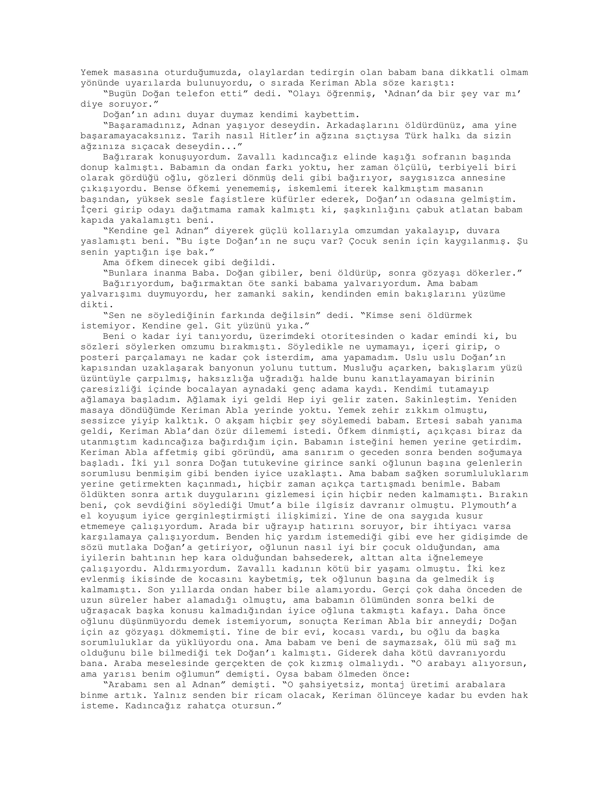 Yemek masasına oturduğumuzda, olaylardan tedirgin olan babam bana dikkatli olmam
yönünde uyarılarda bulunuyordu, o sırada Keriman Abla söze karıştı:
“Bugün Doğan telefon etti” dedi. “Olayı öğrenmiş, ‘Adnan’da bir şey var mı’
diye soruyor.”
Doğan’ın adını duyar duymaz kendimi kaybettim.
“Başaramadınız, Adnan yaşıyor deseydin. Arkadaşlarını öldürdünüz, ama yine
başaramayacaksınız. Tarih nasıl Hitler’in ağzına sıçtıysa Türk halkı da sizin
ağzınıza sıçacak deseydin...”
Bağırarak konuşuyordum. Zavallı kadıncağız elinde kaşığı sofranın başında
donup kalmıştı. Babamın da ondan farkı yoktu, her zaman ölçülü, terbiyeli biri
olarak gördüğü oğlu, gözleri dönmüş deli gibi bağırıyor, saygısızca annesine
çıkışıyordu. Bense öfkemi yenememiş, iskemlemi iterek kalkmıştım masanın
başından, yüksek sesle faşistlere küfürler ederek, Doğan’ın odasına gelmiştim.
İçeri girip odayı dağıtmama ramak kalmıştı ki, şaşkınlığını çabuk atlatan babam
kapıda yakalamıştı beni.
“Kendine gel Adnan” diyerek güçlü kollarıyla omzumdan yakalayıp, duvara
yaslamıştı beni. “Bu işte Doğan’ın ne suçu var? Çocuk senin için kaygılanmış. Şu
senin yaptığın işe bak.”
Ama öfkem dinecek gibi değildi.
“Bunlara inanma Baba. Doğan gibiler, beni öldürüp, sonra gözyaşı dökerler.”
Bağırıyordum, bağırmaktan öte sanki babama yalvarıyordum. Ama babam
yalvarışımı duymuyordu, her zamanki sakin, kendinden emin bakışlarını yüzüme
dikti.
“Sen ne söylediğinin farkında değilsin” dedi. “Kimse seni öldürmek
istemiyor. Kendine gel. Git yüzünü yıka.”
Beni o kadar iyi tanıyordu, üzerimdeki otoritesinden o kadar emindi ki, bu
sözleri söylerken omzumu bırakmıştı. Söyledikle ne uymamayı, içeri girip, o
posteri parçalamayı ne kadar çok isterdim, ama yapamadım. Uslu uslu Doğan’ın
kapısından uzaklaşarak banyonun yolunu tuttum. Musluğu açarken, bakışlarım yüzü
üzüntüyle çarpılmış, haksızlığa uğradığı halde bunu kanıtlayamayan birinin
çaresizliği içinde bocalayan aynadaki genç adama kaydı. Kendimi tutamayıp
ağlamaya başladım. Ağlamak iyi geldi Hep iyi gelir zaten. Sakinleştim. Yeniden
masaya döndüğümde Keriman Abla yerinde yoktu. Yemek zehir zıkkım olmuştu,
sessizce yiyip kalktık. O akşam hiçbir şey söylemedi babam. Ertesi sabah yanıma
geldi, Keriman Abla’dan özür dilememi istedi. Öfkem dinmişti, açıkçası biraz da
utanmıştım kadıncağıza bağırdığım için. Babamın isteğini hemen yerine getirdim.
Keriman Abla affetmiş gibi göründü, ama sanırım o geceden sonra benden soğumaya
başladı. İki yıl sonra Doğan tutukevine girince sanki oğlunun başına gelenlerin
sorumlusu benmişim gibi benden iyice uzaklaştı. Ama babam sağken sorumluluklarım
yerine getirmekten kaçınmadı, hiçbir zaman açıkça tartışmadı benimle. Babam
öldükten sonra artık duygularını gizlemesi için hiçbir neden kalmamıştı. Bırakın
beni, çok sevdiğini söylediği Umut’a bile ilgisiz davranır olmuştu. Plymouth’a
el koyuşum iyice gerginleştirmişti ilişkimizi. Yine de ona saygıda kusur
etmemeye çalışıyordum. Arada bir uğrayıp hatırını soruyor, bir ihtiyacı varsa
karşılamaya çalışıyordum. Benden hiç yardım istemediği gibi eve her gidişimde de
sözü mutlaka Doğan’a getiriyor, oğlunun nasıl iyi bir çocuk olduğundan, ama
iyilerin bahtının hep kara olduğundan bahsederek, alttan alta iğnelemeye
çalışıyordu. Aldırmıyordum. Zavallı kadının kötü bir yaşamı olmuştu. İki kez
evlenmiş ikisinde de kocasını kaybetmiş, tek oğlunun başına da gelmedik iş
kalmamıştı. Son yıllarda ondan haber bile alamıyordu. Gerçi çok daha önceden de
uzun süreler haber alamadığı olmuştu, ama babamın ölümünden sonra belki de
uğraşacak başka konusu kalmadığından iyice oğluna takmıştı kafayı. Daha önce
oğlunu düşünmüyordu demek istemiyorum, sonuçta Keriman Abla bir anneydi; Doğan
için az gözyaşı dökmemişti. Yine de bir evi, kocası vardı, bu oğlu da başka
sorumluluklar da yüklüyordu ona. Ama babam ve beni de saymazsak, ölü mü sağ mı
olduğunu bile bilmediği tek Doğan’ı kalmıştı. Giderek daha kötü davranıyordu
bana. Araba meselesinde gerçekten de çok kızmış olmalıydı. “O arabayı alıyorsun,
ama yarısı benim oğlumun” demişti. Oysa babam ölmeden önce:
“Arabamı sen al Adnan” demişti. “O şahsiyetsiz, montaj üretimi arabalara
binme artık. Yalnız senden bir ricam olacak, Keriman ölünceye kadar bu evden hak
isteme. Kadıncağız rahatça otursun.”
 