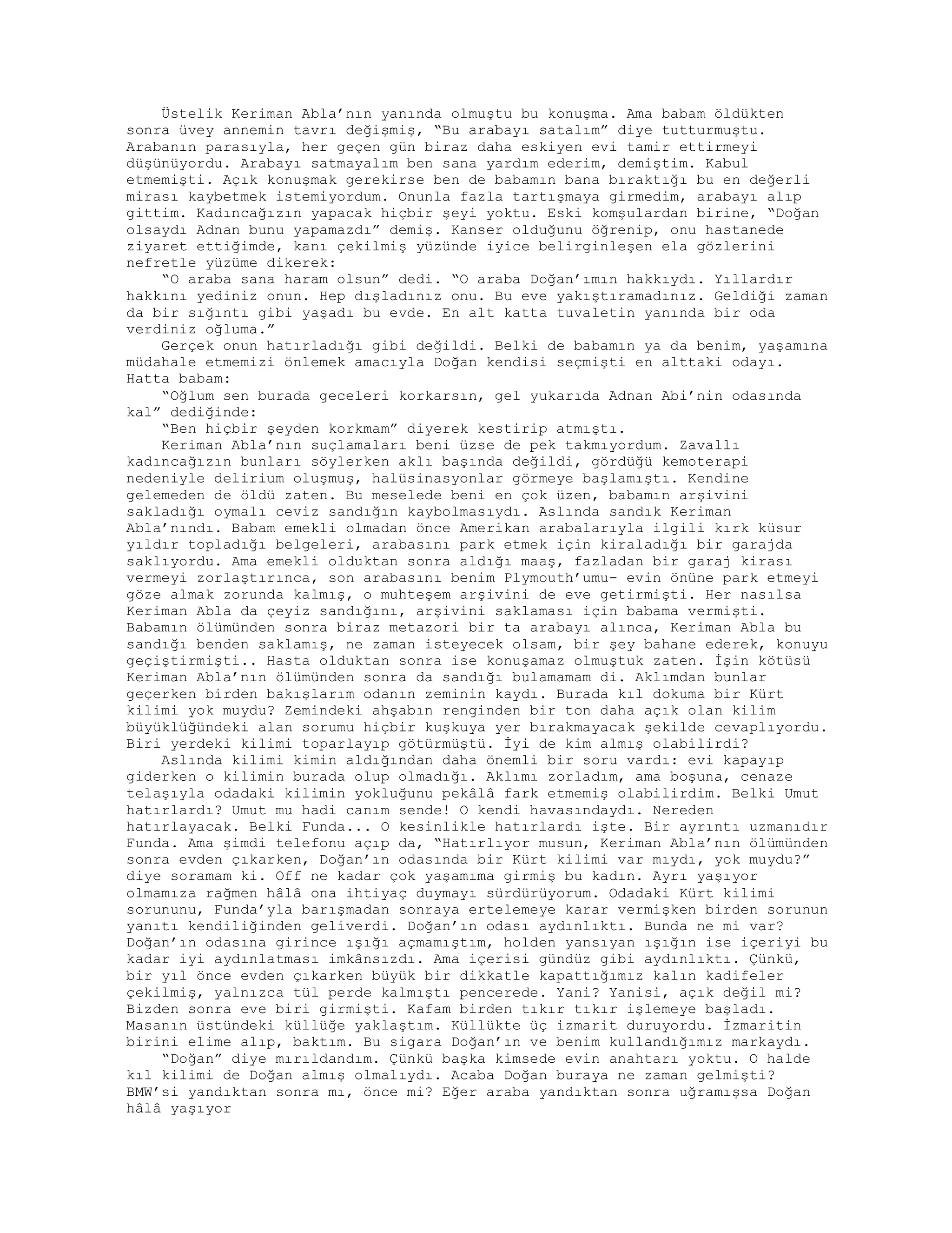 Üstelik Keriman Abla’nın yanında olmuştu bu konuşma. Ama babam öldükten
sonra üvey annemin tavrı değişmiş, “Bu arabayı satalım” diye tutturmuştu.
Arabanın parasıyla, her geçen gün biraz daha eskiyen evi tamir ettirmeyi
düşünüyordu. Arabayı satmayalım ben sana yardım ederim, demiştim. Kabul
etmemişti. Açık konuşmak gerekirse ben de babamın bana bıraktığı bu en değerli
mirası kaybetmek istemiyordum. Onunla fazla tartışmaya girmedim, arabayı alıp
gittim. Kadıncağızın yapacak hiçbir şeyi yoktu. Eski komşulardan birine, “Doğan
olsaydı Adnan bunu yapamazdı” demiş. Kanser olduğunu öğrenip, onu hastanede
ziyaret ettiğimde, kanı çekilmiş yüzünde iyice belirginleşen ela gözlerini
nefretle yüzüme dikerek:
“O araba sana haram olsun” dedi. “O araba Doğan’ımın hakkıydı. Yıllardır
hakkını yediniz onun. Hep dışladınız onu. Bu eve yakıştıramadınız. Geldiği zaman
da bir sığıntı gibi yaşadı bu evde. En alt katta tuvaletin yanında bir oda
verdiniz oğluma.”
Gerçek onun hatırladığı gibi değildi. Belki de babamın ya da benim, yaşamına
müdahale etmemizi önlemek amacıyla Doğan kendisi seçmişti en alttaki odayı.
Hatta babam:
“Oğlum sen burada geceleri korkarsın, gel yukarıda Adnan Abi’nin odasında
kal” dediğinde:
“Ben hiçbir şeyden korkmam” diyerek kestirip atmıştı.
Keriman Abla’nın suçlamaları beni üzse de pek takmıyordum. Zavallı
kadıncağızın bunları söylerken aklı başında değildi, gördüğü kemoterapi
nedeniyle delirium oluşmuş, halüsinasyonlar görmeye başlamıştı. Kendine
gelemeden de öldü zaten. Bu meselede beni en çok üzen, babamın arşivini
sakladığı oymalı ceviz sandığın kaybolmasıydı. Aslında sandık Keriman
Abla’nındı. Babam emekli olmadan önce Amerikan arabalarıyla ilgili kırk küsur
yıldır topladığı belgeleri, arabasını park etmek için kiraladığı bir garajda
saklıyordu. Ama emekli olduktan sonra aldığı maaş, fazladan bir garaj kirası
vermeyi zorlaştırınca, son arabasını benim Plymouth’umu- evin önüne park etmeyi
göze almak zorunda kalmış, o muhteşem arşivini de eve getirmişti. Her nasılsa
Keriman Abla da çeyiz sandığını, arşivini saklaması için babama vermişti.
Babamın ölümünden sonra biraz metazori bir ta arabayı alınca, Keriman Abla bu
sandığı benden saklamış, ne zaman isteyecek olsam, bir şey bahane ederek, konuyu
geçiştirmişti.. Hasta olduktan sonra ise konuşamaz olmuştuk zaten. İşin kötüsü
Keriman Abla’nın ölümünden sonra da sandığı bulamamam di. Aklımdan bunlar
geçerken birden bakışlarım odanın zeminin kaydı. Burada kıl dokuma bir Kürt
kilimi yok muydu? Zemindeki ahşabın renginden bir ton daha açık olan kilim
büyüklüğündeki alan sorumu hiçbir kuşkuya yer bırakmayacak şekilde cevaplıyordu.
Biri yerdeki kilimi toparlayıp götürmüştü. İyi de kim almış olabilirdi?
Aslında kilimi kimin aldığından daha önemli bir soru vardı: evi kapayıp
giderken o kilimin burada olup olmadığı. Aklımı zorladım, ama boşuna, cenaze
telaşıyla odadaki kilimin yokluğunu pekâlâ fark etmemiş olabilirdim. Belki Umut
hatırlardı? Umut mu hadi canım sende! O kendi havasındaydı. Nereden
hatırlayacak. Belki Funda... O kesinlikle hatırlardı işte. Bir ayrıntı uzmanıdır
Funda. Ama şimdi telefonu açıp da, “Hatırlıyor musun, Keriman Abla’nın ölümünden
sonra evden çıkarken, Doğan’ın odasında bir Kürt kilimi var mıydı, yok muydu?”
diye soramam ki. Off ne kadar çok yaşamıma girmiş bu kadın. Ayrı yaşıyor
olmamıza rağmen hâlâ ona ihtiyaç duymayı sürdürüyorum. Odadaki Kürt kilimi
sorununu, Funda’yla barışmadan sonraya ertelemeye karar vermişken birden sorunun
yanıtı kendiliğinden geliverdi. Doğan’ın odası aydınlıktı. Bunda ne mi var?
Doğan’ın odasına girince ışığı açmamıştım, holden yansıyan ışığın ise içeriyi bu
kadar iyi aydınlatması imkânsızdı. Ama içerisi gündüz gibi aydınlıktı. Çünkü,
bir yıl önce evden çıkarken büyük bir dikkatle kapattığımız kalın kadifeler
çekilmiş, yalnızca tül perde kalmıştı pencerede. Yani? Yanisi, açık değil mi?
Bizden sonra eve biri girmişti. Kafam birden tıkır tıkır işlemeye başladı.
Masanın üstündeki küllüğe yaklaştım. Küllükte üç izmarit duruyordu. İzmaritin
birini elime alıp, baktım. Bu sigara Doğan’ın ve benim kullandığımız markaydı.
“Doğan” diye mırıldandım. Çünkü başka kimsede evin anahtarı yoktu. O halde
kıl kilimi de Doğan almış olmalıydı. Acaba Doğan buraya ne zaman gelmişti?
BMW’si yandıktan sonra mı, önce mi? Eğer araba yandıktan sonra uğramışsa Doğan
hâlâ yaşıyor
 