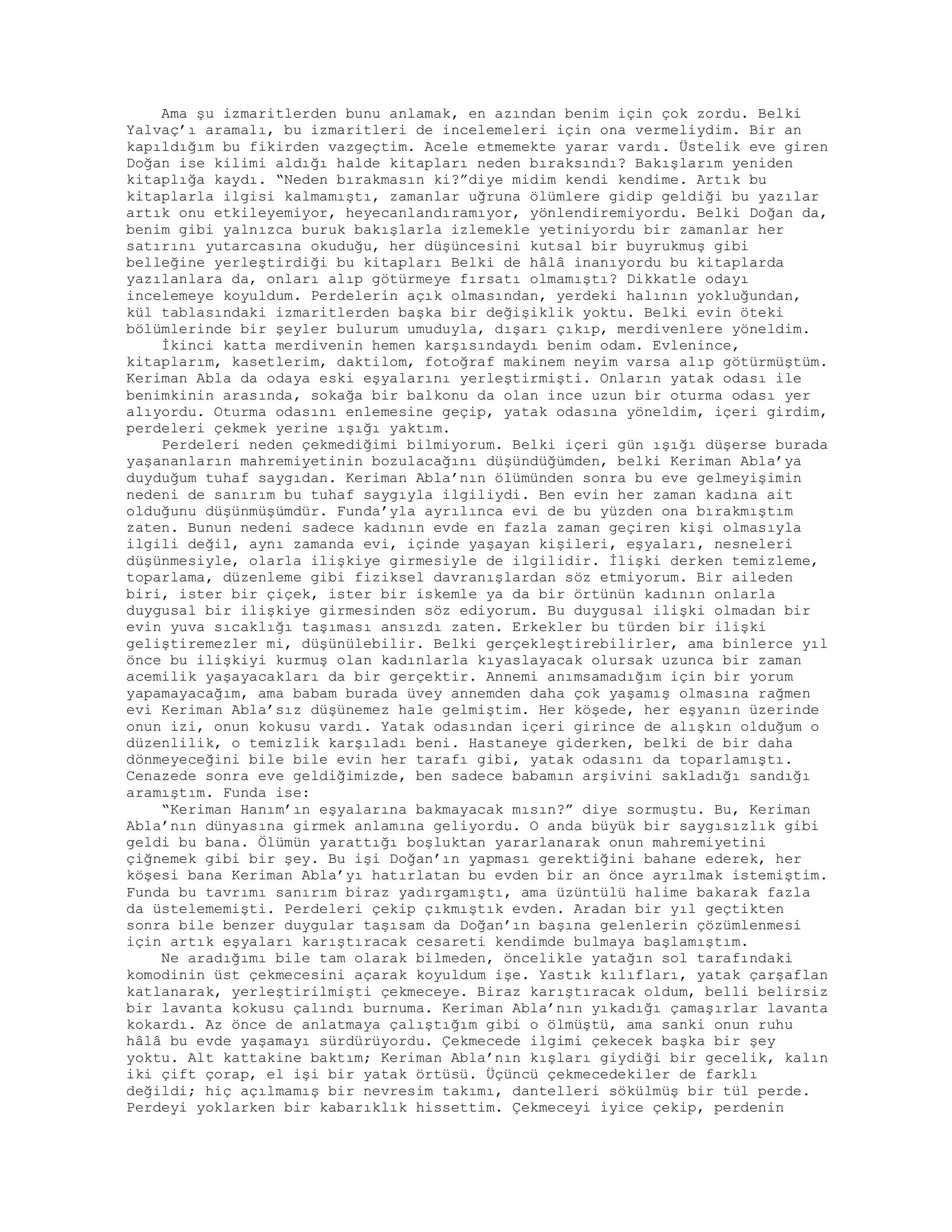 Ama şu izmaritlerden bunu anlamak, en azından benim için çok zordu. Belki
Yalvaç’ı aramalı, bu izmaritleri de incelemeleri için ona vermeliydim. Bir an
kapıldığım bu fikirden vazgeçtim. Acele etmemekte yarar vardı. Üstelik eve giren
Doğan ise kilimi aldığı halde kitapları neden bıraksındı? Bakışlarım yeniden
kitaplığa kaydı. “Neden bırakmasın ki?”diye midim kendi kendime. Artık bu
kitaplarla ilgisi kalmamıştı, zamanlar uğruna ölümlere gidip geldiği bu yazılar
artık onu etkileyemiyor, heyecanlandıramıyor, yönlendiremiyordu. Belki Doğan da,
benim gibi yalnızca buruk bakışlarla izlemekle yetiniyordu bir zamanlar her
satırını yutarcasına okuduğu, her düşüncesini kutsal bir buyrukmuş gibi
belleğine yerleştirdiği bu kitapları Belki de hâlâ inanıyordu bu kitaplarda
yazılanlara da, onları alıp götürmeye fırsatı olmamıştı? Dikkatle odayı
incelemeye koyuldum. Perdelerin açık olmasından, yerdeki halının yokluğundan,
kül tablasındaki izmaritlerden başka bir değişiklik yoktu. Belki evin öteki
bölümlerinde bir şeyler bulurum umuduyla, dışarı çıkıp, merdivenlere yöneldim.
İkinci katta merdivenin hemen karşısındaydı benim odam. Evlenince,
kitaplarım, kasetlerim, daktilom, fotoğraf makinem neyim varsa alıp götürmüştüm.
Keriman Abla da odaya eski eşyalarını yerleştirmişti. Onların yatak odası ile
benimkinin arasında, sokağa bir balkonu da olan ince uzun bir oturma odası yer
alıyordu. Oturma odasını enlemesine geçip, yatak odasına yöneldim, içeri girdim,
perdeleri çekmek yerine ışığı yaktım.
Perdeleri neden çekmediğimi bilmiyorum. Belki içeri gün ışığı düşerse burada
yaşananların mahremiyetinin bozulacağını düşündüğümden, belki Keriman Abla’ya
duyduğum tuhaf saygıdan. Keriman Abla’nın ölümünden sonra bu eve gelmeyişimin
nedeni de sanırım bu tuhaf saygıyla ilgiliydi. Ben evin her zaman kadına ait
olduğunu düşünmüşümdür. Funda’yla ayrılınca evi de bu yüzden ona bırakmıştım
zaten. Bunun nedeni sadece kadının evde en fazla zaman geçiren kişi olmasıyla
ilgili değil, aynı zamanda evi, içinde yaşayan kişileri, eşyaları, nesneleri
düşünmesiyle, olarla ilişkiye girmesiyle de ilgilidir. İlişki derken temizleme,
toparlama, düzenleme gibi fiziksel davranışlardan söz etmiyorum. Bir aileden
biri, ister bir çiçek, ister bir iskemle ya da bir örtünün kadının onlarla
duygusal bir ilişkiye girmesinden söz ediyorum. Bu duygusal ilişki olmadan bir
evin yuva sıcaklığı taşıması ansızdı zaten. Erkekler bu türden bir ilişki
geliştiremezler mi, düşünülebilir. Belki gerçekleştirebilirler, ama binlerce yıl
önce bu ilişkiyi kurmuş olan kadınlarla kıyaslayacak olursak uzunca bir zaman
acemilik yaşayacakları da bir gerçektir. Annemi anımsamadığım için bir yorum
yapamayacağım, ama babam burada üvey annemden daha çok yaşamış olmasına rağmen
evi Keriman Abla’sız düşünemez hale gelmiştim. Her köşede, her eşyanın üzerinde
onun izi, onun kokusu vardı. Yatak odasından içeri girince de alışkın olduğum o
düzenlilik, o temizlik karşıladı beni. Hastaneye giderken, belki de bir daha
dönmeyeceğini bile bile evin her tarafı gibi, yatak odasını da toparlamıştı.
Cenazede sonra eve geldiğimizde, ben sadece babamın arşivini sakladığı sandığı
aramıştım. Funda ise:
“Keriman Hanım’ın eşyalarına bakmayacak mısın?” diye sormuştu. Bu, Keriman
Abla’nın dünyasına girmek anlamına geliyordu. O anda büyük bir saygısızlık gibi
geldi bu bana. Ölümün yarattığı boşluktan yararlanarak onun mahremiyetini
çiğnemek gibi bir şey. Bu işi Doğan’ın yapması gerektiğini bahane ederek, her
köşesi bana Keriman Abla’yı hatırlatan bu evden bir an önce ayrılmak istemiştim.
Funda bu tavrımı sanırım biraz yadırgamıştı, ama üzüntülü halime bakarak fazla
da üstelememişti. Perdeleri çekip çıkmıştık evden. Aradan bir yıl geçtikten
sonra bile benzer duygular taşısam da Doğan’ın başına gelenlerin çözümlenmesi
için artık eşyaları karıştıracak cesareti kendimde bulmaya başlamıştım.
Ne aradığımı bile tam olarak bilmeden, öncelikle yatağın sol tarafındaki
komodinin üst çekmecesini açarak koyuldum işe. Yastık kılıfları, yatak çarşaflan
katlanarak, yerleştirilmişti çekmeceye. Biraz karıştıracak oldum, belli belirsiz
bir lavanta kokusu çalındı burnuma. Keriman Abla’nın yıkadığı çamaşırlar lavanta
kokardı. Az önce de anlatmaya çalıştığım gibi o ölmüştü, ama sanki onun ruhu
hâlâ bu evde yaşamayı sürdürüyordu. Çekmecede ilgimi çekecek başka bir şey
yoktu. Alt kattakine baktım; Keriman Abla’nın kışları giydiği bir gecelik, kalın
iki çift çorap, el işi bir yatak örtüsü. Üçüncü çekmecedekiler de farklı
değildi; hiç açılmamış bir nevresim takımı, dantelleri sökülmüş bir tül perde.
Perdeyi yoklarken bir kabarıklık hissettim. Çekmeceyi iyice çekip, perdenin
 