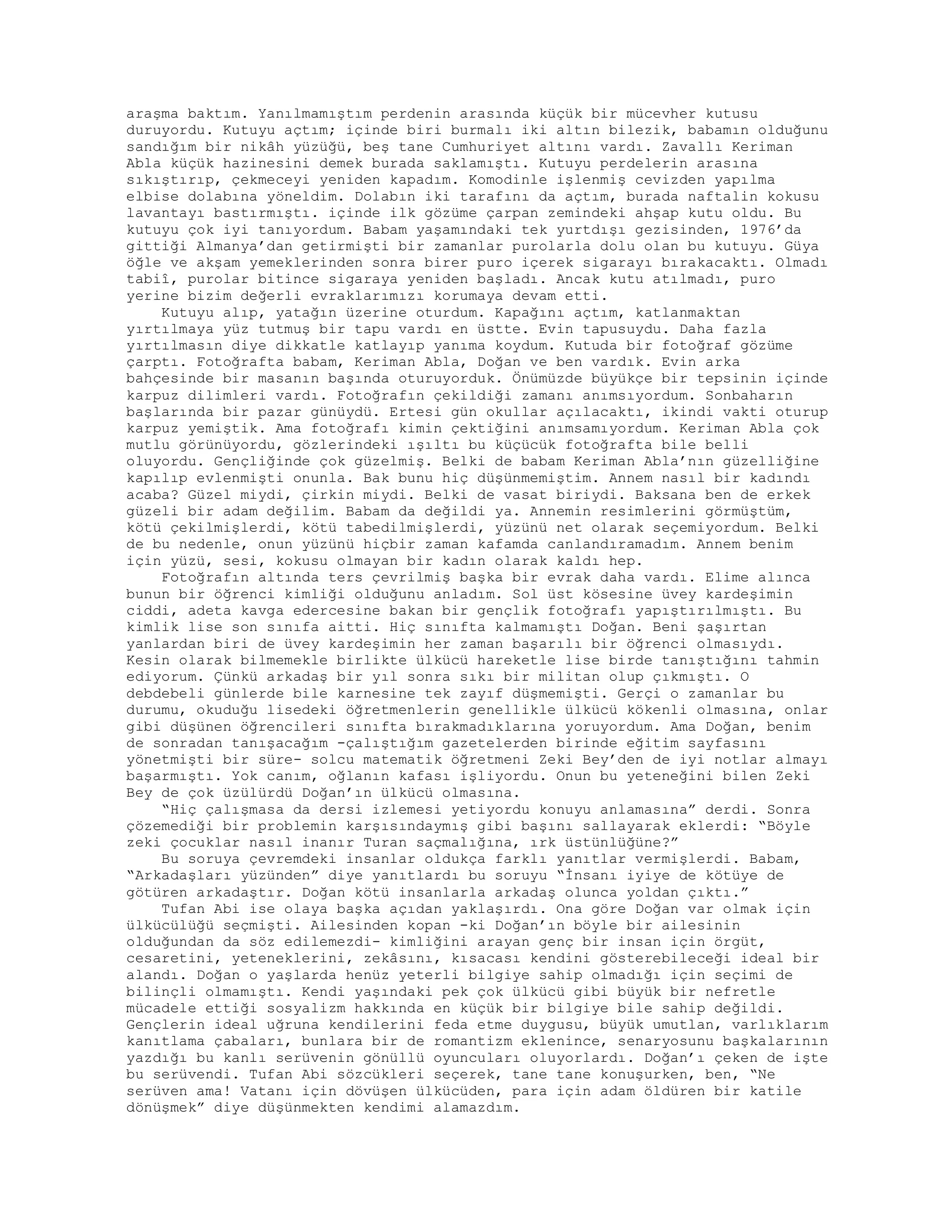 araşma baktım. Yanılmamıştım perdenin arasında küçük bir mücevher kutusu
duruyordu. Kutuyu açtım; içinde biri burmalı iki altın bilezik, babamın olduğunu
sandığım bir nikâh yüzüğü, beş tane Cumhuriyet altını vardı. Zavallı Keriman
Abla küçük hazinesini demek burada saklamıştı. Kutuyu perdelerin arasına
sıkıştırıp, çekmeceyi yeniden kapadım. Komodinle işlenmiş cevizden yapılma
elbise dolabına yöneldim. Dolabın iki tarafını da açtım, burada naftalin kokusu
lavantayı bastırmıştı. içinde ilk gözüme çarpan zemindeki ahşap kutu oldu. Bu
kutuyu çok iyi tanıyordum. Babam yaşamındaki tek yurtdışı gezisinden, 1976’da
gittiği Almanya’dan getirmişti bir zamanlar purolarla dolu olan bu kutuyu. Güya
öğle ve akşam yemeklerinden sonra birer puro içerek sigarayı bırakacaktı. Olmadı
tabiî, purolar bitince sigaraya yeniden başladı. Ancak kutu atılmadı, puro
yerine bizim değerli evraklarımızı korumaya devam etti.
Kutuyu alıp, yatağın üzerine oturdum. Kapağını açtım, katlanmaktan
yırtılmaya yüz tutmuş bir tapu vardı en üstte. Evin tapusuydu. Daha fazla
yırtılmasın diye dikkatle katlayıp yanıma koydum. Kutuda bir fotoğraf gözüme
çarptı. Fotoğrafta babam, Keriman Abla, Doğan ve ben vardık. Evin arka
bahçesinde bir masanın başında oturuyorduk. Önümüzde büyükçe bir tepsinin içinde
karpuz dilimleri vardı. Fotoğrafın çekildiği zamanı anımsıyordum. Sonbaharın
başlarında bir pazar günüydü. Ertesi gün okullar açılacaktı, ikindi vakti oturup
karpuz yemiştik. Ama fotoğrafı kimin çektiğini anımsamıyordum. Keriman Abla çok
mutlu görünüyordu, gözlerindeki ışıltı bu küçücük fotoğrafta bile belli
oluyordu. Gençliğinde çok güzelmiş. Belki de babam Keriman Abla’nın güzelliğine
kapılıp evlenmişti onunla. Bak bunu hiç düşünmemiştim. Annem nasıl bir kadındı
acaba? Güzel miydi, çirkin miydi. Belki de vasat biriydi. Baksana ben de erkek
güzeli bir adam değilim. Babam da değildi ya. Annemin resimlerini görmüştüm,
kötü çekilmişlerdi, kötü tabedilmişlerdi, yüzünü net olarak seçemiyordum. Belki
de bu nedenle, onun yüzünü hiçbir zaman kafamda canlandıramadım. Annem benim
için yüzü, sesi, kokusu olmayan bir kadın olarak kaldı hep.
Fotoğrafın altında ters çevrilmiş başka bir evrak daha vardı. Elime alınca
bunun bir öğrenci kimliği olduğunu anladım. Sol üst kösesine üvey kardeşimin
ciddi, adeta kavga edercesine bakan bir gençlik fotoğrafı yapıştırılmıştı. Bu
kimlik lise son sınıfa aitti. Hiç sınıfta kalmamıştı Doğan. Beni şaşırtan
yanlardan biri de üvey kardeşimin her zaman başarılı bir öğrenci olmasıydı.
Kesin olarak bilmemekle birlikte ülkücü hareketle lise birde tanıştığını tahmin
ediyorum. Çünkü arkadaş bir yıl sonra sıkı bir militan olup çıkmıştı. O
debdebeli günlerde bile karnesine tek zayıf düşmemişti. Gerçi o zamanlar bu
durumu, okuduğu lisedeki öğretmenlerin genellikle ülkücü kökenli olmasına, onlar
gibi düşünen öğrencileri sınıfta bırakmadıklarına yoruyordum. Ama Doğan, benim
de sonradan tanışacağım -çalıştığım gazetelerden birinde eğitim sayfasını
yönetmişti bir süre- solcu matematik öğretmeni Zeki Bey’den de iyi notlar almayı
başarmıştı. Yok canım, oğlanın kafası işliyordu. Onun bu yeteneğini bilen Zeki
Bey de çok üzülürdü Doğan’ın ülkücü olmasına.
“Hiç çalışmasa da dersi izlemesi yetiyordu konuyu anlamasına” derdi. Sonra
çözemediği bir problemin karşısındaymış gibi başını sallayarak eklerdi: “Böyle
zeki çocuklar nasıl inanır Turan saçmalığına, ırk üstünlüğüne?”
Bu soruya çevremdeki insanlar oldukça farklı yanıtlar vermişlerdi. Babam,
“Arkadaşları yüzünden” diye yanıtlardı bu soruyu “İnsanı iyiye de kötüye de
götüren arkadaştır. Doğan kötü insanlarla arkadaş olunca yoldan çıktı.”
Tufan Abi ise olaya başka açıdan yaklaşırdı. Ona göre Doğan var olmak için
ülkücülüğü seçmişti. Ailesinden kopan -ki Doğan’ın böyle bir ailesinin
olduğundan da söz edilemezdi- kimliğini arayan genç bir insan için örgüt,
cesaretini, yeteneklerini, zekâsını, kısacası kendini gösterebileceği ideal bir
alandı. Doğan o yaşlarda henüz yeterli bilgiye sahip olmadığı için seçimi de
bilinçli olmamıştı. Kendi yaşındaki pek çok ülkücü gibi büyük bir nefretle
mücadele ettiği sosyalizm hakkında en küçük bir bilgiye bile sahip değildi.
Gençlerin ideal uğruna kendilerini feda etme duygusu, büyük umutlan, varlıklarım
kanıtlama çabaları, bunlara bir de romantizm eklenince, senaryosunu başkalarının
yazdığı bu kanlı serüvenin gönüllü oyuncuları oluyorlardı. Doğan’ı çeken de işte
bu serüvendi. Tufan Abi sözcükleri seçerek, tane tane konuşurken, ben, “Ne
serüven ama! Vatanı için dövüşen ülkücüden, para için adam öldüren bir katile
dönüşmek” diye düşünmekten kendimi alamazdım.
 
