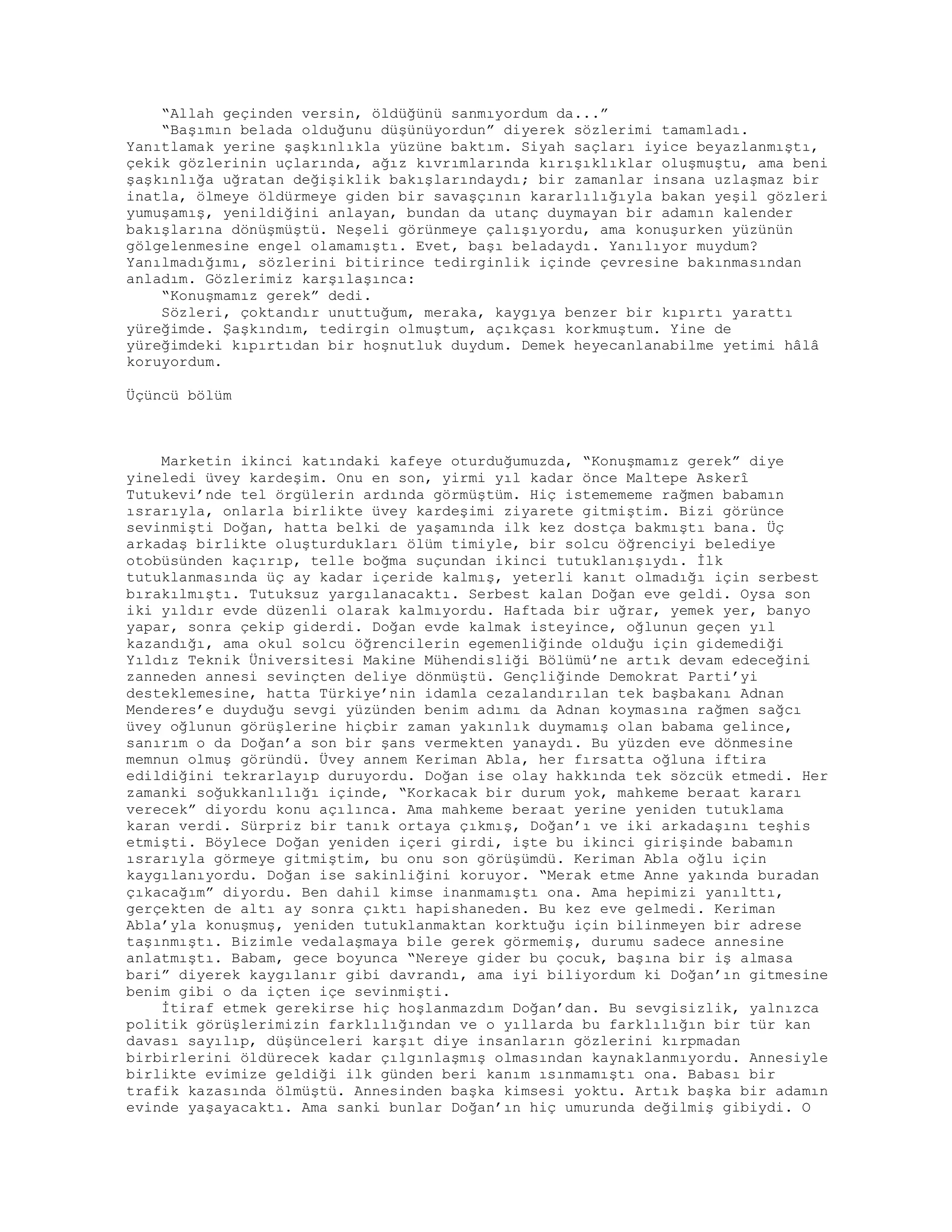 “Allah geçinden versin, öldüğünü sanmıyordum da...”
“Başımın belada olduğunu düşünüyordun” diyerek sözlerimi tamamladı.
Yanıtlamak yerine şaşkınlıkla yüzüne baktım. Siyah saçları iyice beyazlanmıştı,
çekik gözlerinin uçlarında, ağız kıvrımlarında kırışıklıklar oluşmuştu, ama beni
şaşkınlığa uğratan değişiklik bakışlarındaydı; bir zamanlar insana uzlaşmaz bir
inatla, ölmeye öldürmeye giden bir savaşçının kararlılığıyla bakan yeşil gözleri
yumuşamış, yenildiğini anlayan, bundan da utanç duymayan bir adamın kalender
bakışlarına dönüşmüştü. Neşeli görünmeye çalışıyordu, ama konuşurken yüzünün
gölgelenmesine engel olamamıştı. Evet, başı beladaydı. Yanılıyor muydum?
Yanılmadığımı, sözlerini bitirince tedirginlik içinde çevresine bakınmasından
anladım. Gözlerimiz karşılaşınca:
“Konuşmamız gerek” dedi.
Sözleri, çoktandır unuttuğum, meraka, kaygıya benzer bir kıpırtı yarattı
yüreğimde. Şaşkındım, tedirgin olmuştum, açıkçası korkmuştum. Yine de
yüreğimdeki kıpırtıdan bir hoşnutluk duydum. Demek heyecanlanabilme yetimi hâlâ
koruyordum.
Üçüncü bölüm
Marketin ikinci katındaki kafeye oturduğumuzda, “Konuşmamız gerek” diye
yineledi üvey kardeşim. Onu en son, yirmi yıl kadar önce Maltepe Askerî
Tutukevi’nde tel örgülerin ardında görmüştüm. Hiç istemememe rağmen babamın
ısrarıyla, onlarla birlikte üvey kardeşimi ziyarete gitmiştim. Bizi görünce
sevinmişti Doğan, hatta belki de yaşamında ilk kez dostça bakmıştı bana. Üç
arkadaş birlikte oluşturdukları ölüm timiyle, bir solcu öğrenciyi belediye
otobüsünden kaçırıp, telle boğma suçundan ikinci tutuklanışıydı. İlk
tutuklanmasında üç ay kadar içeride kalmış, yeterli kanıt olmadığı için serbest
bırakılmıştı. Tutuksuz yargılanacaktı. Serbest kalan Doğan eve geldi. Oysa son
iki yıldır evde düzenli olarak kalmıyordu. Haftada bir uğrar, yemek yer, banyo
yapar, sonra çekip giderdi. Doğan evde kalmak isteyince, oğlunun geçen yıl
kazandığı, ama okul solcu öğrencilerin egemenliğinde olduğu için gidemediği
Yıldız Teknik Üniversitesi Makine Mühendisliği Bölümü’ne artık devam edeceğini
zanneden annesi sevinçten deliye dönmüştü. Gençliğinde Demokrat Parti’yi
desteklemesine, hatta Türkiye’nin idamla cezalandırılan tek başbakanı Adnan
Menderes’e duyduğu sevgi yüzünden benim adımı da Adnan koymasına rağmen sağcı
üvey oğlunun görüşlerine hiçbir zaman yakınlık duymamış olan babama gelince,
sanırım o da Doğan’a son bir şans vermekten yanaydı. Bu yüzden eve dönmesine
memnun olmuş göründü. Üvey annem Keriman Abla, her fırsatta oğluna iftira
edildiğini tekrarlayıp duruyordu. Doğan ise olay hakkında tek sözcük etmedi. Her
zamanki soğukkanlılığı içinde, “Korkacak bir durum yok, mahkeme beraat kararı
verecek” diyordu konu açılınca. Ama mahkeme beraat yerine yeniden tutuklama
karan verdi. Sürpriz bir tanık ortaya çıkmış, Doğan’ı ve iki arkadaşını teşhis
etmişti. Böylece Doğan yeniden içeri girdi, işte bu ikinci girişinde babamın
ısrarıyla görmeye gitmiştim, bu onu son görüşümdü. Keriman Abla oğlu için
kaygılanıyordu. Doğan ise sakinliğini koruyor. “Merak etme Anne yakında buradan
çıkacağım” diyordu. Ben dahil kimse inanmamıştı ona. Ama hepimizi yanılttı,
gerçekten de altı ay sonra çıktı hapishaneden. Bu kez eve gelmedi. Keriman
Abla’yla konuşmuş, yeniden tutuklanmaktan korktuğu için bilinmeyen bir adrese
taşınmıştı. Bizimle vedalaşmaya bile gerek görmemiş, durumu sadece annesine
anlatmıştı. Babam, gece boyunca “Nereye gider bu çocuk, başına bir iş almasa
bari” diyerek kaygılanır gibi davrandı, ama iyi biliyordum ki Doğan’ın gitmesine
benim gibi o da içten içe sevinmişti.
İtiraf etmek gerekirse hiç hoşlanmazdım Doğan’dan. Bu sevgisizlik, yalnızca
politik görüşlerimizin farklılığından ve o yıllarda bu farklılığın bir tür kan
davası sayılıp, düşünceleri karşıt diye insanların gözlerini kırpmadan
birbirlerini öldürecek kadar çılgınlaşmış olmasından kaynaklanmıyordu. Annesiyle
birlikte evimize geldiği ilk günden beri kanım ısınmamıştı ona. Babası bir
trafik kazasında ölmüştü. Annesinden başka kimsesi yoktu. Artık başka bir adamın
evinde yaşayacaktı. Ama sanki bunlar Doğan’ın hiç umurunda değilmiş gibiydi. O
 