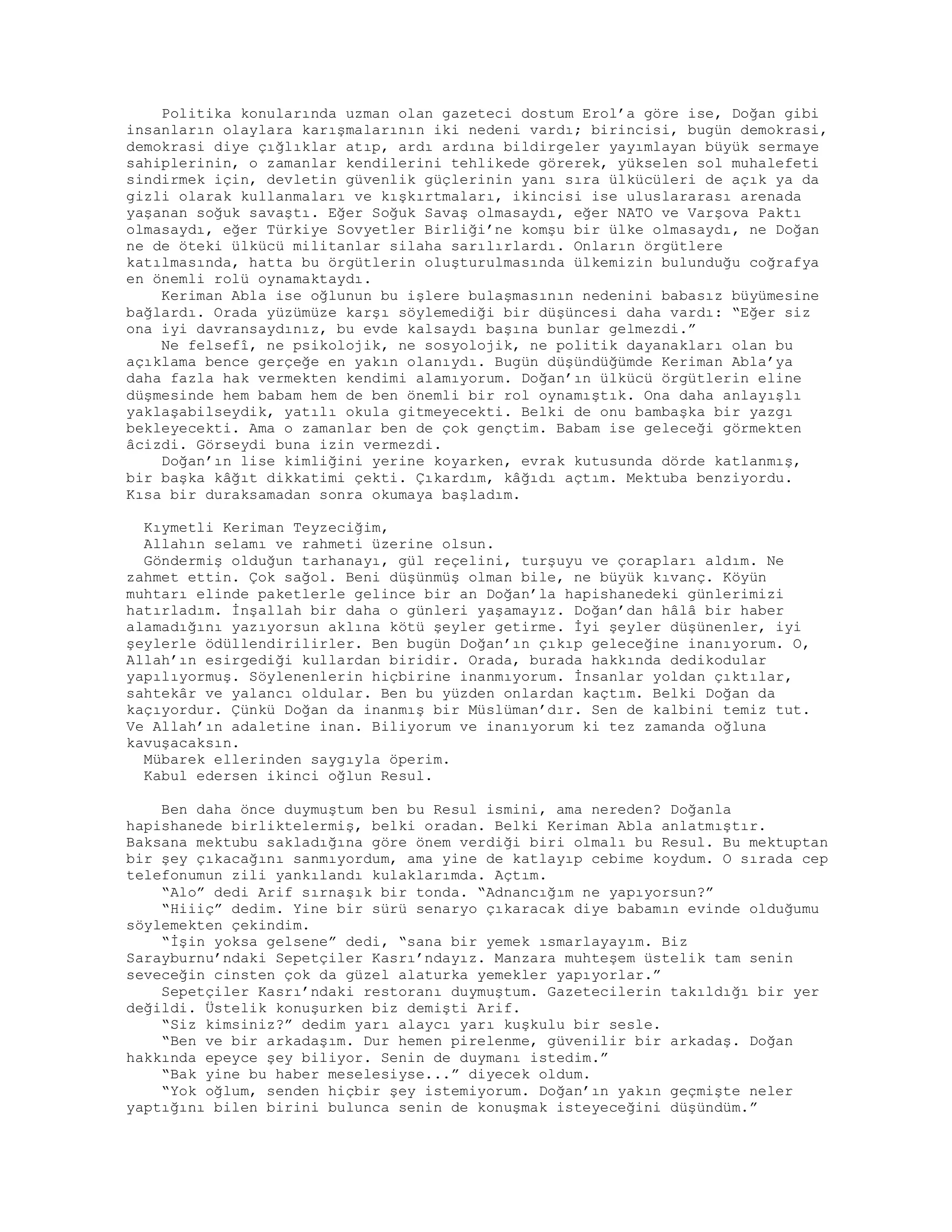 Politika konularında uzman olan gazeteci dostum Erol’a göre ise, Doğan gibi
insanların olaylara karışmalarının iki nedeni vardı; birincisi, bugün demokrasi,
demokrasi diye çığlıklar atıp, ardı ardına bildirgeler yayımlayan büyük sermaye
sahiplerinin, o zamanlar kendilerini tehlikede görerek, yükselen sol muhalefeti
sindirmek için, devletin güvenlik güçlerinin yanı sıra ülkücüleri de açık ya da
gizli olarak kullanmaları ve kışkırtmaları, ikincisi ise uluslararası arenada
yaşanan soğuk savaştı. Eğer Soğuk Savaş olmasaydı, eğer NATO ve Varşova Paktı
olmasaydı, eğer Türkiye Sovyetler Birliği’ne komşu bir ülke olmasaydı, ne Doğan
ne de öteki ülkücü militanlar silaha sarılırlardı. Onların örgütlere
katılmasında, hatta bu örgütlerin oluşturulmasında ülkemizin bulunduğu coğrafya
en önemli rolü oynamaktaydı.
Keriman Abla ise oğlunun bu işlere bulaşmasının nedenini babasız büyümesine
bağlardı. Orada yüzümüze karşı söylemediği bir düşüncesi daha vardı: “Eğer siz
ona iyi davransaydınız, bu evde kalsaydı başına bunlar gelmezdi.”
Ne felsefî, ne psikolojik, ne sosyolojik, ne politik dayanakları olan bu
açıklama bence gerçeğe en yakın olanıydı. Bugün düşündüğümde Keriman Abla’ya
daha fazla hak vermekten kendimi alamıyorum. Doğan’ın ülkücü örgütlerin eline
düşmesinde hem babam hem de ben önemli bir rol oynamıştık. Ona daha anlayışlı
yaklaşabilseydik, yatılı okula gitmeyecekti. Belki de onu bambaşka bir yazgı
bekleyecekti. Ama o zamanlar ben de çok gençtim. Babam ise geleceği görmekten
âcizdi. Görseydi buna izin vermezdi.
Doğan’ın lise kimliğini yerine koyarken, evrak kutusunda dörde katlanmış,
bir başka kâğıt dikkatimi çekti. Çıkardım, kâğıdı açtım. Mektuba benziyordu.
Kısa bir duraksamadan sonra okumaya başladım.
Kıymetli Keriman Teyzeciğim,
Allahın selamı ve rahmeti üzerine olsun.
Göndermiş olduğun tarhanayı, gül reçelini, turşuyu ve çorapları aldım. Ne
zahmet ettin. Çok sağol. Beni düşünmüş olman bile, ne büyük kıvanç. Köyün
muhtarı elinde paketlerle gelince bir an Doğan’la hapishanedeki günlerimizi
hatırladım. İnşallah bir daha o günleri yaşamayız. Doğan’dan hâlâ bir haber
alamadığını yazıyorsun aklına kötü şeyler getirme. İyi şeyler düşünenler, iyi
şeylerle ödüllendirilirler. Ben bugün Doğan’ın çıkıp geleceğine inanıyorum. O,
Allah’ın esirgediği kullardan biridir. Orada, burada hakkında dedikodular
yapılıyormuş. Söylenenlerin hiçbirine inanmıyorum. İnsanlar yoldan çıktılar,
sahtekâr ve yalancı oldular. Ben bu yüzden onlardan kaçtım. Belki Doğan da
kaçıyordur. Çünkü Doğan da inanmış bir Müslüman’dır. Sen de kalbini temiz tut.
Ve Allah’ın adaletine inan. Biliyorum ve inanıyorum ki tez zamanda oğluna
kavuşacaksın.
Mübarek ellerinden saygıyla öperim.
Kabul edersen ikinci oğlun Resul.
Ben daha önce duymuştum ben bu Resul ismini, ama nereden? Doğanla
hapishanede birliktelermiş, belki oradan. Belki Keriman Abla anlatmıştır.
Baksana mektubu sakladığına göre önem verdiği biri olmalı bu Resul. Bu mektuptan
bir şey çıkacağını sanmıyordum, ama yine de katlayıp cebime koydum. O sırada cep
telefonumun zili yankılandı kulaklarımda. Açtım.
“Alo” dedi Arif sırnaşık bir tonda. “Adnancığım ne yapıyorsun?”
“Hiiiç” dedim. Yine bir sürü senaryo çıkaracak diye babamın evinde olduğumu
söylemekten çekindim.
“İşin yoksa gelsene” dedi, “sana bir yemek ısmarlayayım. Biz
Sarayburnu’ndaki Sepetçiler Kasrı’ndayız. Manzara muhteşem üstelik tam senin
seveceğin cinsten çok da güzel alaturka yemekler yapıyorlar.”
Sepetçiler Kasrı’ndaki restoranı duymuştum. Gazetecilerin takıldığı bir yer
değildi. Üstelik konuşurken biz demişti Arif.
“Siz kimsiniz?” dedim yarı alaycı yarı kuşkulu bir sesle.
“Ben ve bir arkadaşım. Dur hemen pirelenme, güvenilir bir arkadaş. Doğan
hakkında epeyce şey biliyor. Senin de duymanı istedim.”
“Bak yine bu haber meselesiyse...” diyecek oldum.
“Yok oğlum, senden hiçbir şey istemiyorum. Doğan’ın yakın geçmişte neler
yaptığını bilen birini bulunca senin de konuşmak isteyeceğini düşündüm.”
 