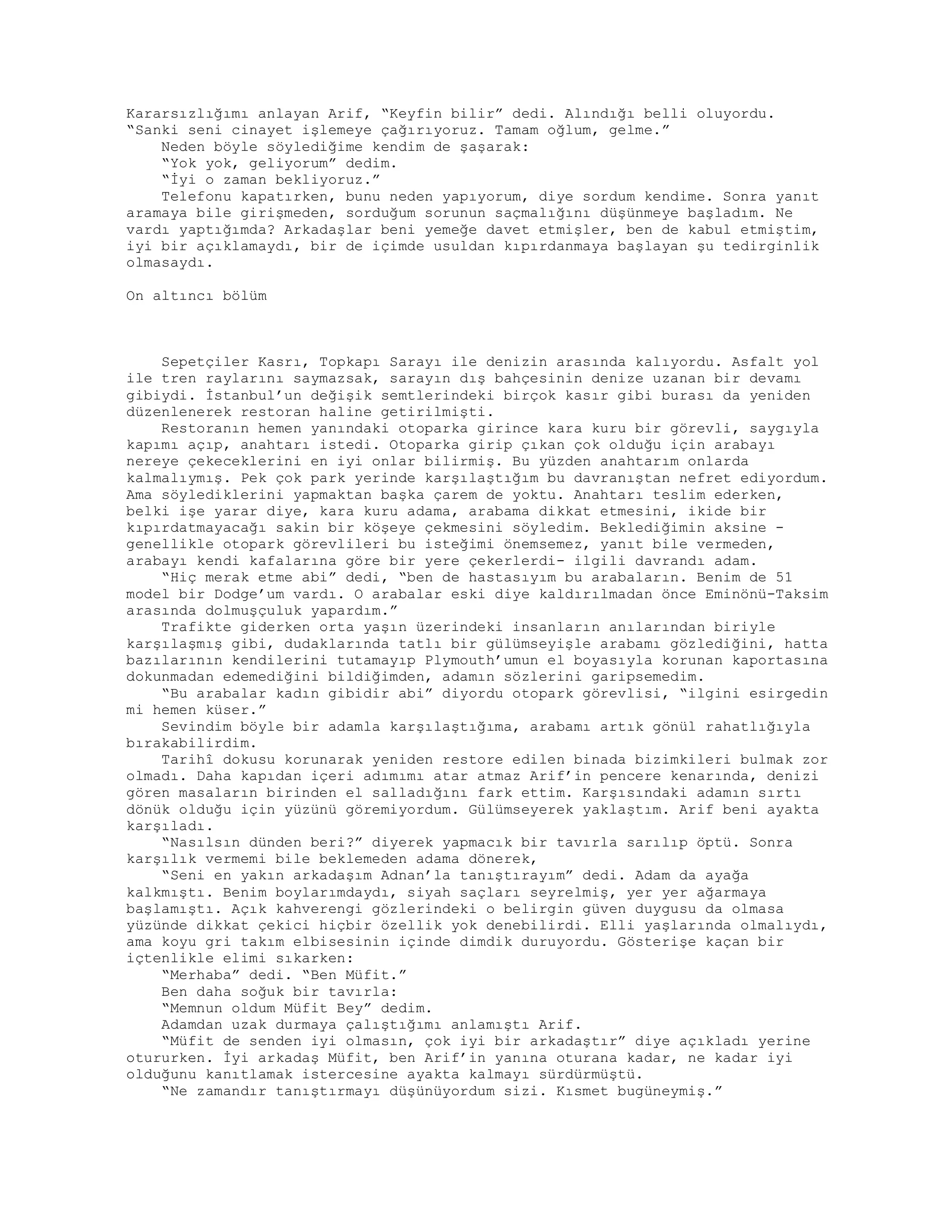 Kararsızlığımı anlayan Arif, “Keyfin bilir” dedi. Alındığı belli oluyordu.
“Sanki seni cinayet işlemeye çağırıyoruz. Tamam oğlum, gelme.”
Neden böyle söylediğime kendim de şaşarak:
“Yok yok, geliyorum” dedim.
“İyi o zaman bekliyoruz.”
Telefonu kapatırken, bunu neden yapıyorum, diye sordum kendime. Sonra yanıt
aramaya bile girişmeden, sorduğum sorunun saçmalığını düşünmeye başladım. Ne
vardı yaptığımda? Arkadaşlar beni yemeğe davet etmişler, ben de kabul etmiştim,
iyi bir açıklamaydı, bir de içimde usuldan kıpırdanmaya başlayan şu tedirginlik
olmasaydı.
On altıncı bölüm
Sepetçiler Kasrı, Topkapı Sarayı ile denizin arasında kalıyordu. Asfalt yol
ile tren raylarını saymazsak, sarayın dış bahçesinin denize uzanan bir devamı
gibiydi. İstanbul’un değişik semtlerindeki birçok kasır gibi burası da yeniden
düzenlenerek restoran haline getirilmişti.
Restoranın hemen yanındaki otoparka girince kara kuru bir görevli, saygıyla
kapımı açıp, anahtarı istedi. Otoparka girip çıkan çok olduğu için arabayı
nereye çekeceklerini en iyi onlar bilirmiş. Bu yüzden anahtarım onlarda
kalmalıymış. Pek çok park yerinde karşılaştığım bu davranıştan nefret ediyordum.
Ama söylediklerini yapmaktan başka çarem de yoktu. Anahtarı teslim ederken,
belki işe yarar diye, kara kuru adama, arabama dikkat etmesini, ikide bir
kıpırdatmayacağı sakin bir köşeye çekmesini söyledim. Beklediğimin aksine -
genellikle otopark görevlileri bu isteğimi önemsemez, yanıt bile vermeden,
arabayı kendi kafalarına göre bir yere çekerlerdi- ilgili davrandı adam.
“Hiç merak etme abi” dedi, “ben de hastasıyım bu arabaların. Benim de 51
model bir Dodge’um vardı. O arabalar eski diye kaldırılmadan önce Eminönü-Taksim
arasında dolmuşçuluk yapardım.”
Trafikte giderken orta yaşın üzerindeki insanların anılarından biriyle
karşılaşmış gibi, dudaklarında tatlı bir gülümseyişle arabamı gözlediğini, hatta
bazılarının kendilerini tutamayıp Plymouth’umun el boyasıyla korunan kaportasına
dokunmadan edemediğini bildiğimden, adamın sözlerini garipsemedim.
“Bu arabalar kadın gibidir abi” diyordu otopark görevlisi, “ilgini esirgedin
mi hemen küser.”
Sevindim böyle bir adamla karşılaştığıma, arabamı artık gönül rahatlığıyla
bırakabilirdim.
Tarihî dokusu korunarak yeniden restore edilen binada bizimkileri bulmak zor
olmadı. Daha kapıdan içeri adımımı atar atmaz Arif’in pencere kenarında, denizi
gören masaların birinden el salladığını fark ettim. Karşısındaki adamın sırtı
dönük olduğu için yüzünü göremiyordum. Gülümseyerek yaklaştım. Arif beni ayakta
karşıladı.
“Nasılsın dünden beri?” diyerek yapmacık bir tavırla sarılıp öptü. Sonra
karşılık vermemi bile beklemeden adama dönerek,
“Seni en yakın arkadaşım Adnan’la tanıştırayım” dedi. Adam da ayağa
kalkmıştı. Benim boylarımdaydı, siyah saçları seyrelmiş, yer yer ağarmaya
başlamıştı. Açık kahverengi gözlerindeki o belirgin güven duygusu da olmasa
yüzünde dikkat çekici hiçbir özellik yok denebilirdi. Elli yaşlarında olmalıydı,
ama koyu gri takım elbisesinin içinde dimdik duruyordu. Gösterişe kaçan bir
içtenlikle elimi sıkarken:
“Merhaba” dedi. “Ben Müfit.”
Ben daha soğuk bir tavırla:
“Memnun oldum Müfit Bey” dedim.
Adamdan uzak durmaya çalıştığımı anlamıştı Arif.
“Müfit de senden iyi olmasın, çok iyi bir arkadaştır” diye açıkladı yerine
otururken. İyi arkadaş Müfit, ben Arif’in yanına oturana kadar, ne kadar iyi
olduğunu kanıtlamak istercesine ayakta kalmayı sürdürmüştü.
“Ne zamandır tanıştırmayı düşünüyordum sizi. Kısmet bugüneymiş.”
 