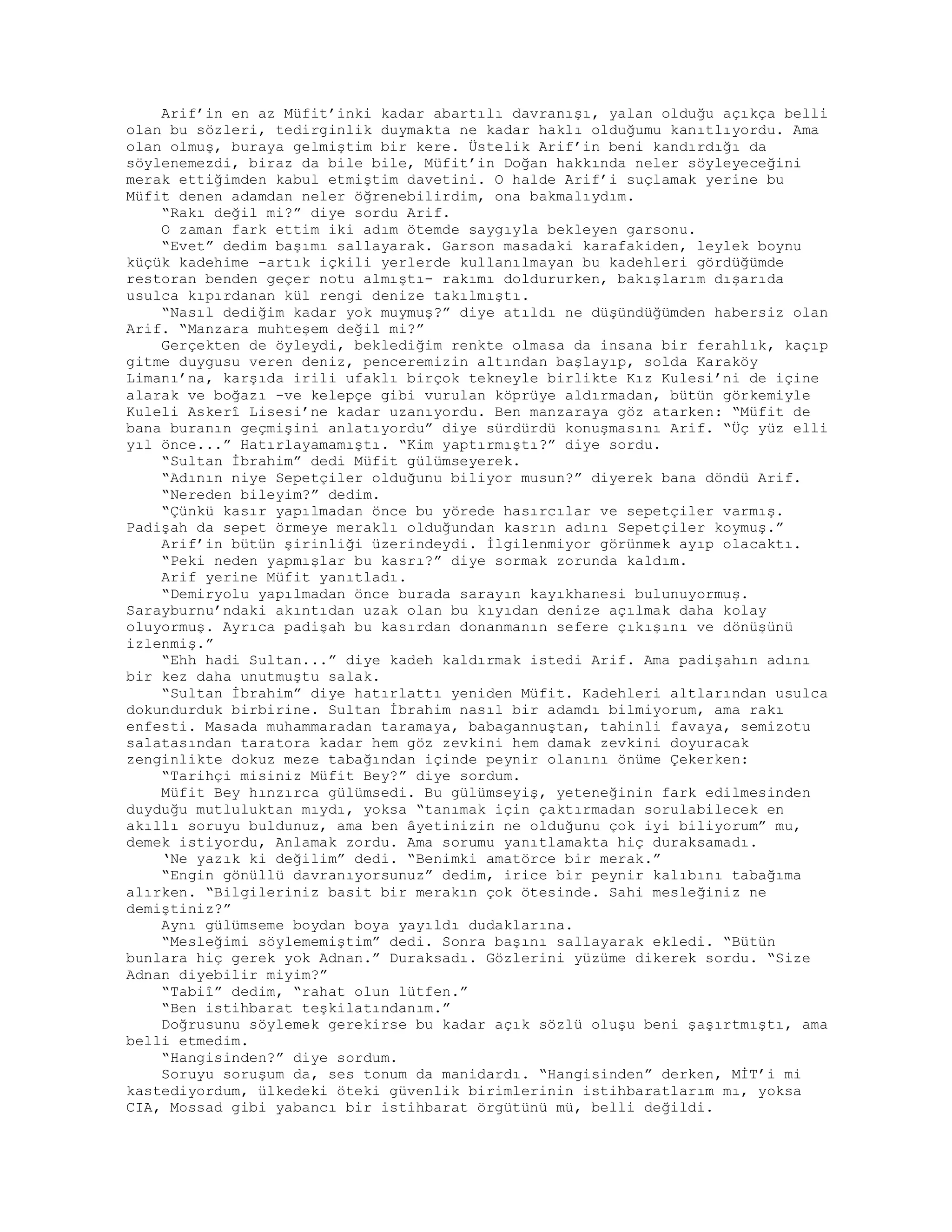 Arif’in en az Müfit’inki kadar abartılı davranışı, yalan olduğu açıkça belli
olan bu sözleri, tedirginlik duymakta ne kadar haklı olduğumu kanıtlıyordu. Ama
olan olmuş, buraya gelmiştim bir kere. Üstelik Arif’in beni kandırdığı da
söylenemezdi, biraz da bile bile, Müfit’in Doğan hakkında neler söyleyeceğini
merak ettiğimden kabul etmiştim davetini. O halde Arif’i suçlamak yerine bu
Müfit denen adamdan neler öğrenebilirdim, ona bakmalıydım.
“Rakı değil mi?” diye sordu Arif.
O zaman fark ettim iki adım ötemde saygıyla bekleyen garsonu.
“Evet” dedim başımı sallayarak. Garson masadaki karafakiden, leylek boynu
küçük kadehime -artık içkili yerlerde kullanılmayan bu kadehleri gördüğümde
restoran benden geçer notu almıştı- rakımı doldururken, bakışlarım dışarıda
usulca kıpırdanan kül rengi denize takılmıştı.
“Nasıl dediğim kadar yok muymuş?” diye atıldı ne düşündüğümden habersiz olan
Arif. “Manzara muhteşem değil mi?”
Gerçekten de öyleydi, beklediğim renkte olmasa da insana bir ferahlık, kaçıp
gitme duygusu veren deniz, penceremizin altından başlayıp, solda Karaköy
Limanı’na, karşıda irili ufaklı birçok tekneyle birlikte Kız Kulesi’ni de içine
alarak ve boğazı -ve kelepçe gibi vurulan köprüye aldırmadan, bütün görkemiyle
Kuleli Askerî Lisesi’ne kadar uzanıyordu. Ben manzaraya göz atarken: “Müfit de
bana buranın geçmişini anlatıyordu” diye sürdürdü konuşmasını Arif. “Üç yüz elli
yıl önce...” Hatırlayamamıştı. “Kim yaptırmıştı?” diye sordu.
“Sultan İbrahim” dedi Müfit gülümseyerek.
“Adının niye Sepetçiler olduğunu biliyor musun?” diyerek bana döndü Arif.
“Nereden bileyim?” dedim.
“Çünkü kasır yapılmadan önce bu yörede hasırcılar ve sepetçiler varmış.
Padişah da sepet örmeye meraklı olduğundan kasrın adını Sepetçiler koymuş.”
Arif’in bütün şirinliği üzerindeydi. İlgilenmiyor görünmek ayıp olacaktı.
“Peki neden yapmışlar bu kasrı?” diye sormak zorunda kaldım.
Arif yerine Müfit yanıtladı.
“Demiryolu yapılmadan önce burada sarayın kayıkhanesi bulunuyormuş.
Sarayburnu’ndaki akıntıdan uzak olan bu kıyıdan denize açılmak daha kolay
oluyormuş. Ayrıca padişah bu kasırdan donanmanın sefere çıkışını ve dönüşünü
izlenmiş.”
“Ehh hadi Sultan...” diye kadeh kaldırmak istedi Arif. Ama padişahın adını
bir kez daha unutmuştu salak.
“Sultan İbrahim” diye hatırlattı yeniden Müfit. Kadehleri altlarından usulca
dokundurduk birbirine. Sultan İbrahim nasıl bir adamdı bilmiyorum, ama rakı
enfesti. Masada muhammaradan taramaya, babagannuştan, tahinli favaya, semizotu
salatasından taratora kadar hem göz zevkini hem damak zevkini doyuracak
zenginlikte dokuz meze tabağından içinde peynir olanını önüme Çekerken:
“Tarihçi misiniz Müfit Bey?” diye sordum.
Müfit Bey hınzırca gülümsedi. Bu gülümseyiş, yeteneğinin fark edilmesinden
duyduğu mutluluktan mıydı, yoksa “tanımak için çaktırmadan sorulabilecek en
akıllı soruyu buldunuz, ama ben âyetinizin ne olduğunu çok iyi biliyorum” mu,
demek istiyordu, Anlamak zordu. Ama sorumu yanıtlamakta hiç duraksamadı.
‘Ne yazık ki değilim” dedi. “Benimki amatörce bir merak.”
“Engin gönüllü davranıyorsunuz” dedim, irice bir peynir kalıbını tabağıma
alırken. “Bilgileriniz basit bir merakın çok ötesinde. Sahi mesleğiniz ne
demiştiniz?”
Aynı gülümseme boydan boya yayıldı dudaklarına.
“Mesleğimi söylememiştim” dedi. Sonra başını sallayarak ekledi. “Bütün
bunlara hiç gerek yok Adnan.” Duraksadı. Gözlerini yüzüme dikerek sordu. “Size
Adnan diyebilir miyim?”
“Tabiî” dedim, “rahat olun lütfen.”
“Ben istihbarat teşkilatındanım.”
Doğrusunu söylemek gerekirse bu kadar açık sözlü oluşu beni şaşırtmıştı, ama
belli etmedim.
“Hangisinden?” diye sordum.
Soruyu soruşum da, ses tonum da manidardı. “Hangisinden” derken, MİT’i mi
kastediyordum, ülkedeki öteki güvenlik birimlerinin istihbaratlarım mı, yoksa
CIA, Mossad gibi yabancı bir istihbarat örgütünü mü, belli değildi.
 