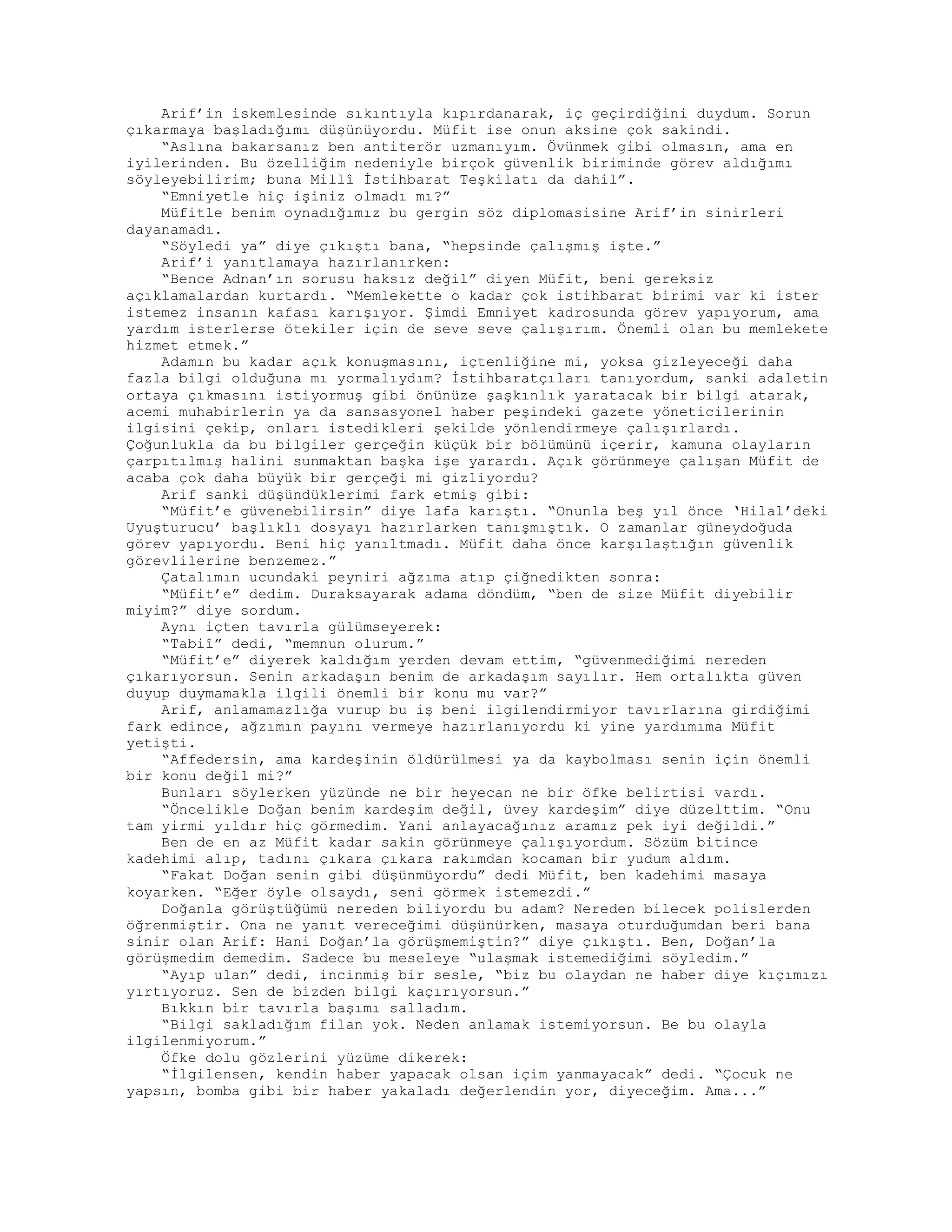 Arif’in iskemlesinde sıkıntıyla kıpırdanarak, iç geçirdiğini duydum. Sorun
çıkarmaya başladığımı düşünüyordu. Müfit ise onun aksine çok sakindi.
“Aslına bakarsanız ben antiterör uzmanıyım. Övünmek gibi olmasın, ama en
iyilerinden. Bu özelliğim nedeniyle birçok güvenlik biriminde görev aldığımı
söyleyebilirim; buna Millî İstihbarat Teşkilatı da dahil”.
“Emniyetle hiç işiniz olmadı mı?”
Müfitle benim oynadığımız bu gergin söz diplomasisine Arif’in sinirleri
dayanamadı.
“Söyledi ya” diye çıkıştı bana, “hepsinde çalışmış işte.”
Arif’i yanıtlamaya hazırlanırken:
“Bence Adnan’ın sorusu haksız değil” diyen Müfit, beni gereksiz
açıklamalardan kurtardı. “Memlekette o kadar çok istihbarat birimi var ki ister
istemez insanın kafası karışıyor. Şimdi Emniyet kadrosunda görev yapıyorum, ama
yardım isterlerse ötekiler için de seve seve çalışırım. Önemli olan bu memlekete
hizmet etmek.”
Adamın bu kadar açık konuşmasını, içtenliğine mi, yoksa gizleyeceği daha
fazla bilgi olduğuna mı yormalıydım? İstihbaratçıları tanıyordum, sanki adaletin
ortaya çıkmasını istiyormuş gibi önünüze şaşkınlık yaratacak bir bilgi atarak,
acemi muhabirlerin ya da sansasyonel haber peşindeki gazete yöneticilerinin
ilgisini çekip, onları istedikleri şekilde yönlendirmeye çalışırlardı.
Çoğunlukla da bu bilgiler gerçeğin küçük bir bölümünü içerir, kamuna olayların
çarpıtılmış halini sunmaktan başka işe yarardı. Açık görünmeye çalışan Müfit de
acaba çok daha büyük bir gerçeği mi gizliyordu?
Arif sanki düşündüklerimi fark etmiş gibi:
“Müfit’e güvenebilirsin” diye lafa karıştı. “Onunla beş yıl önce ‘Hilal’deki
Uyuşturucu’ başlıklı dosyayı hazırlarken tanışmıştık. O zamanlar güneydoğuda
görev yapıyordu. Beni hiç yanıltmadı. Müfit daha önce karşılaştığın güvenlik
görevlilerine benzemez.”
Çatalımın ucundaki peyniri ağzıma atıp çiğnedikten sonra:
“Müfit’e” dedim. Duraksayarak adama döndüm, “ben de size Müfit diyebilir
miyim?” diye sordum.
Aynı içten tavırla gülümseyerek:
“Tabiî” dedi, “memnun olurum.”
“Müfit’e” diyerek kaldığım yerden devam ettim, “güvenmediğimi nereden
çıkarıyorsun. Senin arkadaşın benim de arkadaşım sayılır. Hem ortalıkta güven
duyup duymamakla ilgili önemli bir konu mu var?”
Arif, anlamamazlığa vurup bu iş beni ilgilendirmiyor tavırlarına girdiğimi
fark edince, ağzımın payını vermeye hazırlanıyordu ki yine yardımıma Müfit
yetişti.
“Affedersin, ama kardeşinin öldürülmesi ya da kaybolması senin için önemli
bir konu değil mi?”
Bunları söylerken yüzünde ne bir heyecan ne bir öfke belirtisi vardı.
“Öncelikle Doğan benim kardeşim değil, üvey kardeşim” diye düzelttim. “Onu
tam yirmi yıldır hiç görmedim. Yani anlayacağınız aramız pek iyi değildi.”
Ben de en az Müfit kadar sakin görünmeye çalışıyordum. Sözüm bitince
kadehimi alıp, tadını çıkara çıkara rakımdan kocaman bir yudum aldım.
“Fakat Doğan senin gibi düşünmüyordu” dedi Müfit, ben kadehimi masaya
koyarken. “Eğer öyle olsaydı, seni görmek istemezdi.”
Doğanla görüştüğümü nereden biliyordu bu adam? Nereden bilecek polislerden
öğrenmiştir. Ona ne yanıt vereceğimi düşünürken, masaya oturduğumdan beri bana
sinir olan Arif: Hani Doğan’la görüşmemiştin?” diye çıkıştı. Ben, Doğan’la
görüşmedim demedim. Sadece bu meseleye “ulaşmak istemediğimi söyledim.”
“Ayıp ulan” dedi, incinmiş bir sesle, “biz bu olaydan ne haber diye kıçımızı
yırtıyoruz. Sen de bizden bilgi kaçırıyorsun.”
Bıkkın bir tavırla başımı salladım.
“Bilgi sakladığım filan yok. Neden anlamak istemiyorsun. Be bu olayla
ilgilenmiyorum.”
Öfke dolu gözlerini yüzüme dikerek:
“İlgilensen, kendin haber yapacak olsan içim yanmayacak” dedi. “Çocuk ne
yapsın, bomba gibi bir haber yakaladı değerlendin yor, diyeceğim. Ama...”
 