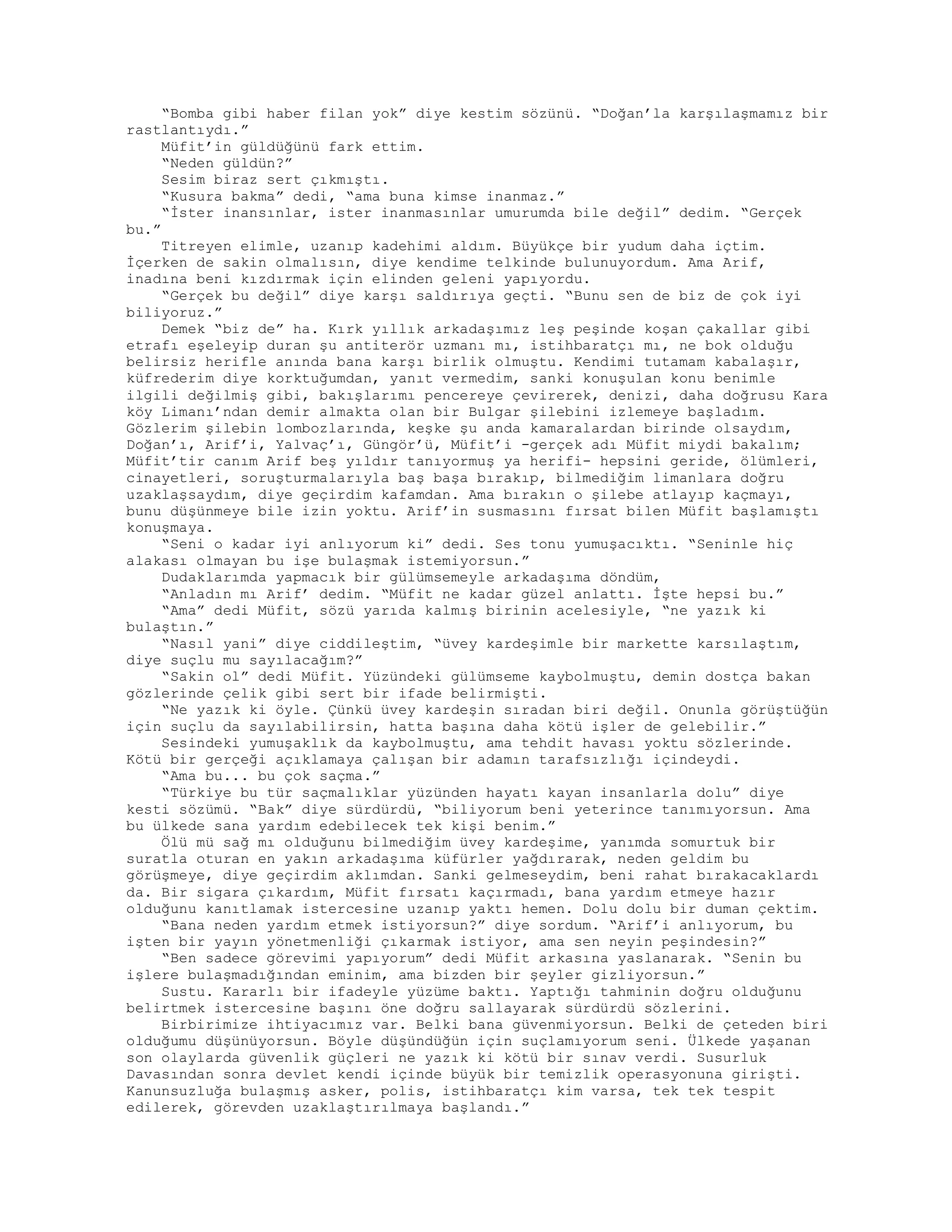 “Bomba gibi haber filan yok” diye kestim sözünü. “Doğan’la karşılaşmamız bir
rastlantıydı.”
Müfit’in güldüğünü fark ettim.
“Neden güldün?”
Sesim biraz sert çıkmıştı.
“Kusura bakma” dedi, “ama buna kimse inanmaz.”
“İster inansınlar, ister inanmasınlar umurumda bile değil” dedim. “Gerçek
bu.”
Titreyen elimle, uzanıp kadehimi aldım. Büyükçe bir yudum daha içtim.
İçerken de sakin olmalısın, diye kendime telkinde bulunuyordum. Ama Arif,
inadına beni kızdırmak için elinden geleni yapıyordu.
“Gerçek bu değil” diye karşı saldırıya geçti. “Bunu sen de biz de çok iyi
biliyoruz.”
Demek “biz de” ha. Kırk yıllık arkadaşımız leş peşinde koşan çakallar gibi
etrafı eşeleyip duran şu antiterör uzmanı mı, istihbaratçı mı, ne bok olduğu
belirsiz herifle anında bana karşı birlik olmuştu. Kendimi tutamam kabalaşır,
küfrederim diye korktuğumdan, yanıt vermedim, sanki konuşulan konu benimle
ilgili değilmiş gibi, bakışlarımı pencereye çevirerek, denizi, daha doğrusu Kara
köy Limanı’ndan demir almakta olan bir Bulgar şilebini izlemeye başladım.
Gözlerim şilebin lombozlarında, keşke şu anda kamaralardan birinde olsaydım,
Doğan’ı, Arif’i, Yalvaç’ı, Güngör’ü, Müfit’i -gerçek adı Müfit miydi bakalım;
Müfit’tir canım Arif beş yıldır tanıyormuş ya herifi- hepsini geride, ölümleri,
cinayetleri, soruşturmalarıyla baş başa bırakıp, bilmediğim limanlara doğru
uzaklaşsaydım, diye geçirdim kafamdan. Ama bırakın o şilebe atlayıp kaçmayı,
bunu düşünmeye bile izin yoktu. Arif’in susmasını fırsat bilen Müfit başlamıştı
konuşmaya.
“Seni o kadar iyi anlıyorum ki” dedi. Ses tonu yumuşacıktı. “Seninle hiç
alakası olmayan bu işe bulaşmak istemiyorsun.”
Dudaklarımda yapmacık bir gülümsemeyle arkadaşıma döndüm,
“Anladın mı Arif’ dedim. “Müfit ne kadar güzel anlattı. İşte hepsi bu.”
“Ama” dedi Müfit, sözü yarıda kalmış birinin acelesiyle, “ne yazık ki
bulaştın.”
“Nasıl yani” diye ciddileştim, “üvey kardeşimle bir markette karsılaştım,
diye suçlu mu sayılacağım?”
“Sakin ol” dedi Müfit. Yüzündeki gülümseme kaybolmuştu, demin dostça bakan
gözlerinde çelik gibi sert bir ifade belirmişti.
“Ne yazık ki öyle. Çünkü üvey kardeşin sıradan biri değil. Onunla görüştüğün
için suçlu da sayılabilirsin, hatta başına daha kötü işler de gelebilir.”
Sesindeki yumuşaklık da kaybolmuştu, ama tehdit havası yoktu sözlerinde.
Kötü bir gerçeği açıklamaya çalışan bir adamın tarafsızlığı içindeydi.
“Ama bu... bu çok saçma.”
“Türkiye bu tür saçmalıklar yüzünden hayatı kayan insanlarla dolu” diye
kesti sözümü. “Bak” diye sürdürdü, “biliyorum beni yeterince tanımıyorsun. Ama
bu ülkede sana yardım edebilecek tek kişi benim.”
Ölü mü sağ mı olduğunu bilmediğim üvey kardeşime, yanımda somurtuk bir
suratla oturan en yakın arkadaşıma küfürler yağdırarak, neden geldim bu
görüşmeye, diye geçirdim aklımdan. Sanki gelmeseydim, beni rahat bırakacaklardı
da. Bir sigara çıkardım, Müfit fırsatı kaçırmadı, bana yardım etmeye hazır
olduğunu kanıtlamak istercesine uzanıp yaktı hemen. Dolu dolu bir duman çektim.
“Bana neden yardım etmek istiyorsun?” diye sordum. “Arif’i anlıyorum, bu
işten bir yayın yönetmenliği çıkarmak istiyor, ama sen neyin peşindesin?”
“Ben sadece görevimi yapıyorum” dedi Müfit arkasına yaslanarak. “Senin bu
işlere bulaşmadığından eminim, ama bizden bir şeyler gizliyorsun.”
Sustu. Kararlı bir ifadeyle yüzüme baktı. Yaptığı tahminin doğru olduğunu
belirtmek istercesine başını öne doğru sallayarak sürdürdü sözlerini.
Birbirimize ihtiyacımız var. Belki bana güvenmiyorsun. Belki de çeteden biri
olduğumu düşünüyorsun. Böyle düşündüğün için suçlamıyorum seni. Ülkede yaşanan
son olaylarda güvenlik güçleri ne yazık ki kötü bir sınav verdi. Susurluk
Davasından sonra devlet kendi içinde büyük bir temizlik operasyonuna girişti.
Kanunsuzluğa bulaşmış asker, polis, istihbaratçı kim varsa, tek tek tespit
edilerek, görevden uzaklaştırılmaya başlandı.”
 