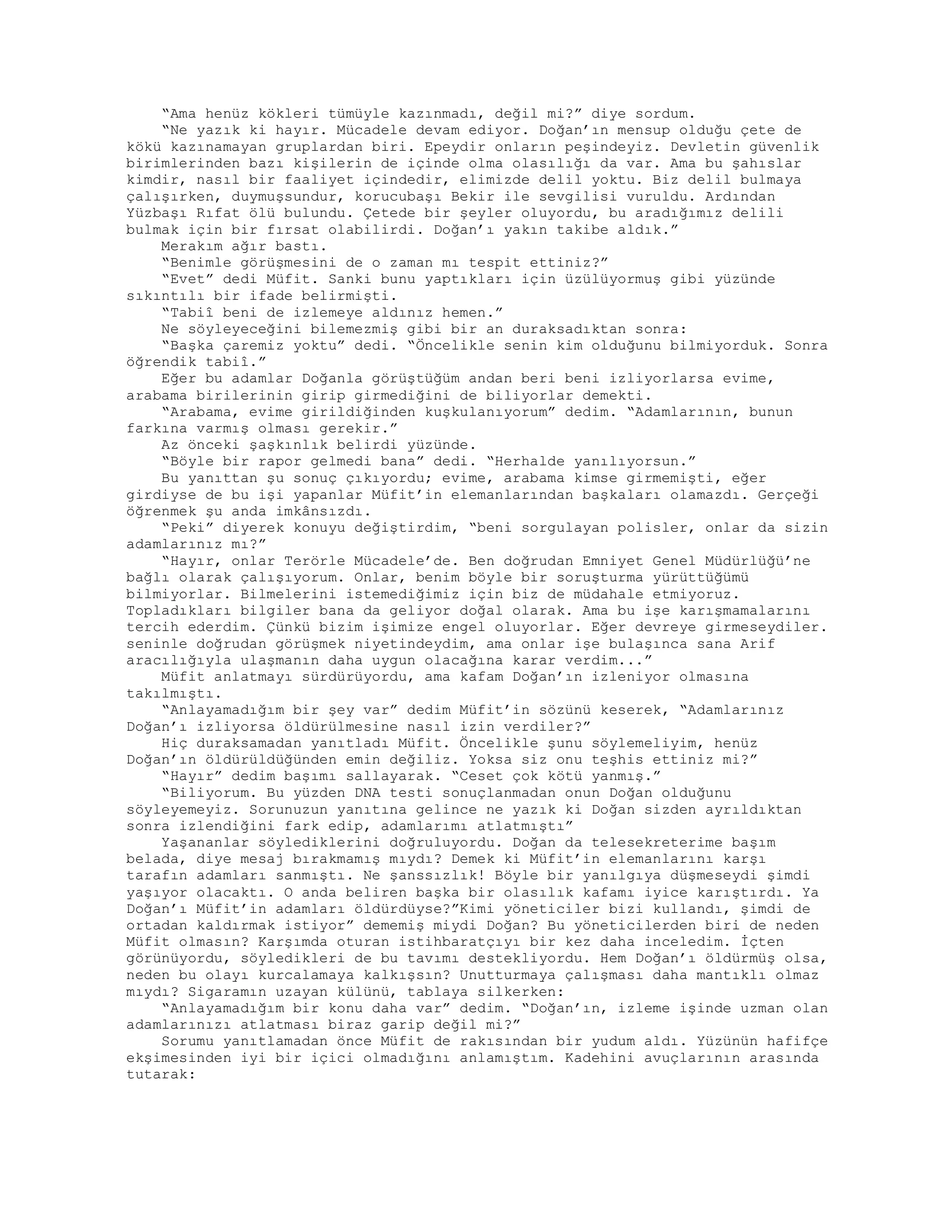 “Ama henüz kökleri tümüyle kazınmadı, değil mi?” diye sordum.
“Ne yazık ki hayır. Mücadele devam ediyor. Doğan’ın mensup olduğu çete de
kökü kazınamayan gruplardan biri. Epeydir onların peşindeyiz. Devletin güvenlik
birimlerinden bazı kişilerin de içinde olma olasılığı da var. Ama bu şahıslar
kimdir, nasıl bir faaliyet içindedir, elimizde delil yoktu. Biz delil bulmaya
çalışırken, duymuşsundur, korucubaşı Bekir ile sevgilisi vuruldu. Ardından
Yüzbaşı Rıfat ölü bulundu. Çetede bir şeyler oluyordu, bu aradığımız delili
bulmak için bir fırsat olabilirdi. Doğan’ı yakın takibe aldık.”
Merakım ağır bastı.
“Benimle görüşmesini de o zaman mı tespit ettiniz?”
“Evet” dedi Müfit. Sanki bunu yaptıkları için üzülüyormuş gibi yüzünde
sıkıntılı bir ifade belirmişti.
“Tabiî beni de izlemeye aldınız hemen.”
Ne söyleyeceğini bilemezmiş gibi bir an duraksadıktan sonra:
“Başka çaremiz yoktu” dedi. “Öncelikle senin kim olduğunu bilmiyorduk. Sonra
öğrendik tabiî.”
Eğer bu adamlar Doğanla görüştüğüm andan beri beni izliyorlarsa evime,
arabama birilerinin girip girmediğini de biliyorlar demekti.
“Arabama, evime girildiğinden kuşkulanıyorum” dedim. “Adamlarının, bunun
farkına varmış olması gerekir.”
Az önceki şaşkınlık belirdi yüzünde.
“Böyle bir rapor gelmedi bana” dedi. “Herhalde yanılıyorsun.”
Bu yanıttan şu sonuç çıkıyordu; evime, arabama kimse girmemişti, eğer
girdiyse de bu işi yapanlar Müfit’in elemanlarından başkaları olamazdı. Gerçeği
öğrenmek şu anda imkânsızdı.
“Peki” diyerek konuyu değiştirdim, “beni sorgulayan polisler, onlar da sizin
adamlarınız mı?”
“Hayır, onlar Terörle Mücadele’de. Ben doğrudan Emniyet Genel Müdürlüğü’ne
bağlı olarak çalışıyorum. Onlar, benim böyle bir soruşturma yürüttüğümü
bilmiyorlar. Bilmelerini istemediğimiz için biz de müdahale etmiyoruz.
Topladıkları bilgiler bana da geliyor doğal olarak. Ama bu işe karışmamalarını
tercih ederdim. Çünkü bizim işimize engel oluyorlar. Eğer devreye girmeseydiler.
seninle doğrudan görüşmek niyetindeydim, ama onlar işe bulaşınca sana Arif
aracılığıyla ulaşmanın daha uygun olacağına karar verdim...”
Müfit anlatmayı sürdürüyordu, ama kafam Doğan’ın izleniyor olmasına
takılmıştı.
“Anlayamadığım bir şey var” dedim Müfit’in sözünü keserek, “Adamlarınız
Doğan’ı izliyorsa öldürülmesine nasıl izin verdiler?”
Hiç duraksamadan yanıtladı Müfit. Öncelikle şunu söylemeliyim, henüz
Doğan’ın öldürüldüğünden emin değiliz. Yoksa siz onu teşhis ettiniz mi?”
“Hayır” dedim başımı sallayarak. “Ceset çok kötü yanmış.”
“Biliyorum. Bu yüzden DNA testi sonuçlanmadan onun Doğan olduğunu
söyleyemeyiz. Sorunuzun yanıtına gelince ne yazık ki Doğan sizden ayrıldıktan
sonra izlendiğini fark edip, adamlarımı atlatmıştı”
Yaşananlar söylediklerini doğruluyordu. Doğan da telesekreterime başım
belada, diye mesaj bırakmamış mıydı? Demek ki Müfit’in elemanlarını karşı
tarafın adamları sanmıştı. Ne şanssızlık! Böyle bir yanılgıya düşmeseydi şimdi
yaşıyor olacaktı. O anda beliren başka bir olasılık kafamı iyice karıştırdı. Ya
Doğan’ı Müfit’in adamları öldürdüyse?”Kimi yöneticiler bizi kullandı, şimdi de
ortadan kaldırmak istiyor” dememiş miydi Doğan? Bu yöneticilerden biri de neden
Müfit olmasın? Karşımda oturan istihbaratçıyı bir kez daha inceledim. İçten
görünüyordu, söyledikleri de bu tavımı destekliyordu. Hem Doğan’ı öldürmüş olsa,
neden bu olayı kurcalamaya kalkışsın? Unutturmaya çalışması daha mantıklı olmaz
mıydı? Sigaramın uzayan külünü, tablaya silkerken:
“Anlayamadığım bir konu daha var” dedim. “Doğan’ın, izleme işinde uzman olan
adamlarınızı atlatması biraz garip değil mi?”
Sorumu yanıtlamadan önce Müfit de rakısından bir yudum aldı. Yüzünün hafifçe
ekşimesinden iyi bir içici olmadığını anlamıştım. Kadehini avuçlarının arasında
tutarak:
 
