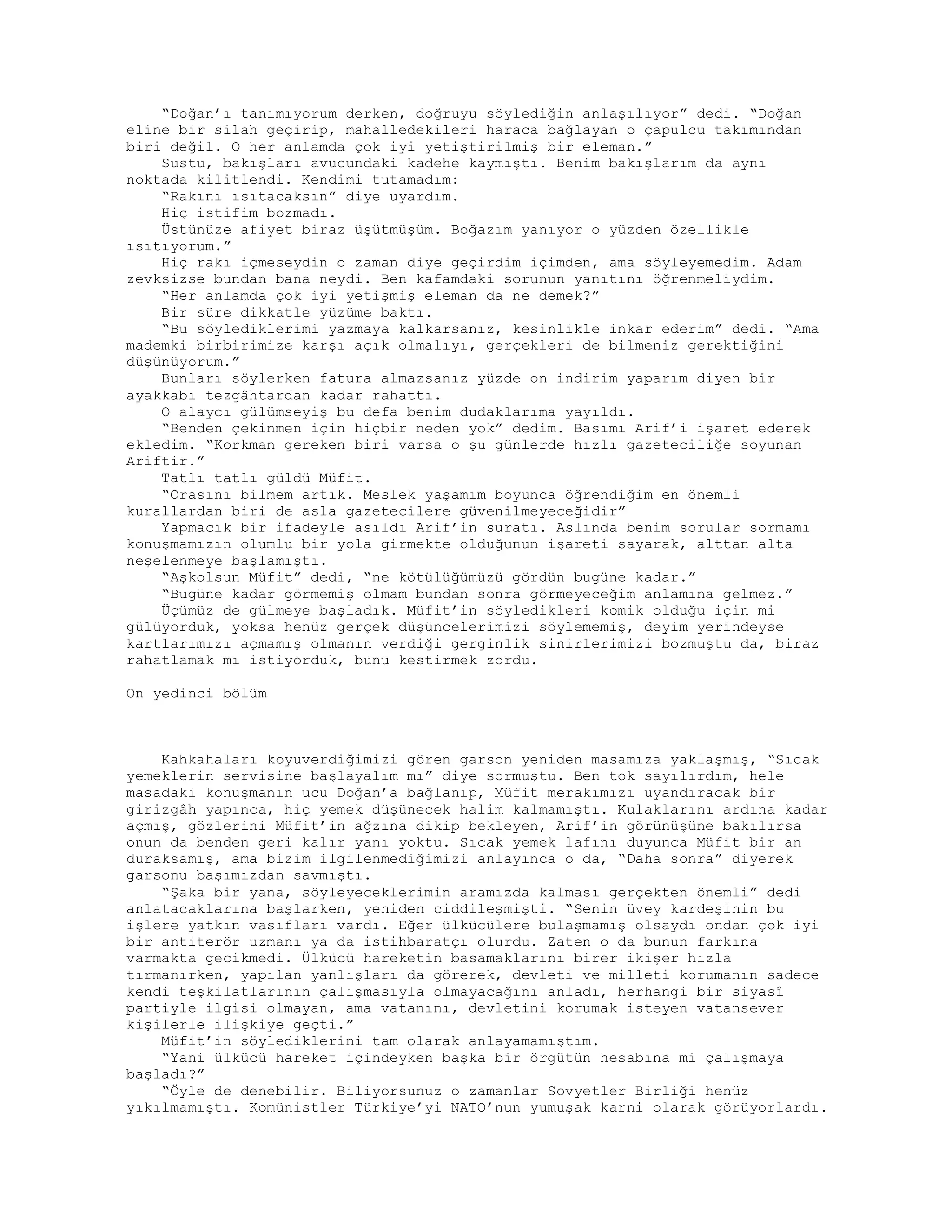 “Doğan’ı tanımıyorum derken, doğruyu söylediğin anlaşılıyor” dedi. “Doğan
eline bir silah geçirip, mahalledekileri haraca bağlayan o çapulcu takımından
biri değil. O her anlamda çok iyi yetiştirilmiş bir eleman.”
Sustu, bakışları avucundaki kadehe kaymıştı. Benim bakışlarım da aynı
noktada kilitlendi. Kendimi tutamadım:
“Rakını ısıtacaksın” diye uyardım.
Hiç istifim bozmadı.
Üstünüze afiyet biraz üşütmüşüm. Boğazım yanıyor o yüzden özellikle
ısıtıyorum.”
Hiç rakı içmeseydin o zaman diye geçirdim içimden, ama söyleyemedim. Adam
zevksizse bundan bana neydi. Ben kafamdaki sorunun yanıtını öğrenmeliydim.
“Her anlamda çok iyi yetişmiş eleman da ne demek?”
Bir süre dikkatle yüzüme baktı.
“Bu söylediklerimi yazmaya kalkarsanız, kesinlikle inkar ederim” dedi. “Ama
mademki birbirimize karşı açık olmalıyı, gerçekleri de bilmeniz gerektiğini
düşünüyorum.”
Bunları söylerken fatura almazsanız yüzde on indirim yaparım diyen bir
ayakkabı tezgâhtardan kadar rahattı.
O alaycı gülümseyiş bu defa benim dudaklarıma yayıldı.
“Benden çekinmen için hiçbir neden yok” dedim. Basımı Arif’i işaret ederek
ekledim. “Korkman gereken biri varsa o şu günlerde hızlı gazeteciliğe soyunan
Ariftir.”
Tatlı tatlı güldü Müfit.
“Orasını bilmem artık. Meslek yaşamım boyunca öğrendiğim en önemli
kurallardan biri de asla gazetecilere güvenilmeyeceğidir”
Yapmacık bir ifadeyle asıldı Arif’in suratı. Aslında benim sorular sormamı
konuşmamızın olumlu bir yola girmekte olduğunun işareti sayarak, alttan alta
neşelenmeye başlamıştı.
“Aşkolsun Müfit” dedi, “ne kötülüğümüzü gördün bugüne kadar.”
“Bugüne kadar görmemiş olmam bundan sonra görmeyeceğim anlamına gelmez.”
Üçümüz de gülmeye başladık. Müfit’in söyledikleri komik olduğu için mi
gülüyorduk, yoksa henüz gerçek düşüncelerimizi söylememiş, deyim yerindeyse
kartlarımızı açmamış olmanın verdiği gerginlik sinirlerimizi bozmuştu da, biraz
rahatlamak mı istiyorduk, bunu kestirmek zordu.
On yedinci bölüm
Kahkahaları koyuverdiğimizi gören garson yeniden masamıza yaklaşmış, “Sıcak
yemeklerin servisine başlayalım mı” diye sormuştu. Ben tok sayılırdım, hele
masadaki konuşmanın ucu Doğan’a bağlanıp, Müfit merakımızı uyandıracak bir
girizgâh yapınca, hiç yemek düşünecek halim kalmamıştı. Kulaklarını ardına kadar
açmış, gözlerini Müfit’in ağzına dikip bekleyen, Arif’in görünüşüne bakılırsa
onun da benden geri kalır yanı yoktu. Sıcak yemek lafını duyunca Müfit bir an
duraksamış, ama bizim ilgilenmediğimizi anlayınca o da, “Daha sonra” diyerek
garsonu başımızdan savmıştı.
“Şaka bir yana, söyleyeceklerimin aramızda kalması gerçekten önemli” dedi
anlatacaklarına başlarken, yeniden ciddileşmişti. “Senin üvey kardeşinin bu
işlere yatkın vasıfları vardı. Eğer ülkücülere bulaşmamış olsaydı ondan çok iyi
bir antiterör uzmanı ya da istihbaratçı olurdu. Zaten o da bunun farkına
varmakta gecikmedi. Ülkücü hareketin basamaklarını birer ikişer hızla
tırmanırken, yapılan yanlışları da görerek, devleti ve milleti korumanın sadece
kendi teşkilatlarının çalışmasıyla olmayacağını anladı, herhangi bir siyasî
partiyle ilgisi olmayan, ama vatanını, devletini korumak isteyen vatansever
kişilerle ilişkiye geçti.”
Müfit’in söylediklerini tam olarak anlayamamıştım.
“Yani ülkücü hareket içindeyken başka bir örgütün hesabına mi çalışmaya
başladı?”
“Öyle de denebilir. Biliyorsunuz o zamanlar Sovyetler Birliği henüz
yıkılmamıştı. Komünistler Türkiye’yi NATO’nun yumuşak karni olarak görüyorlardı.
 
