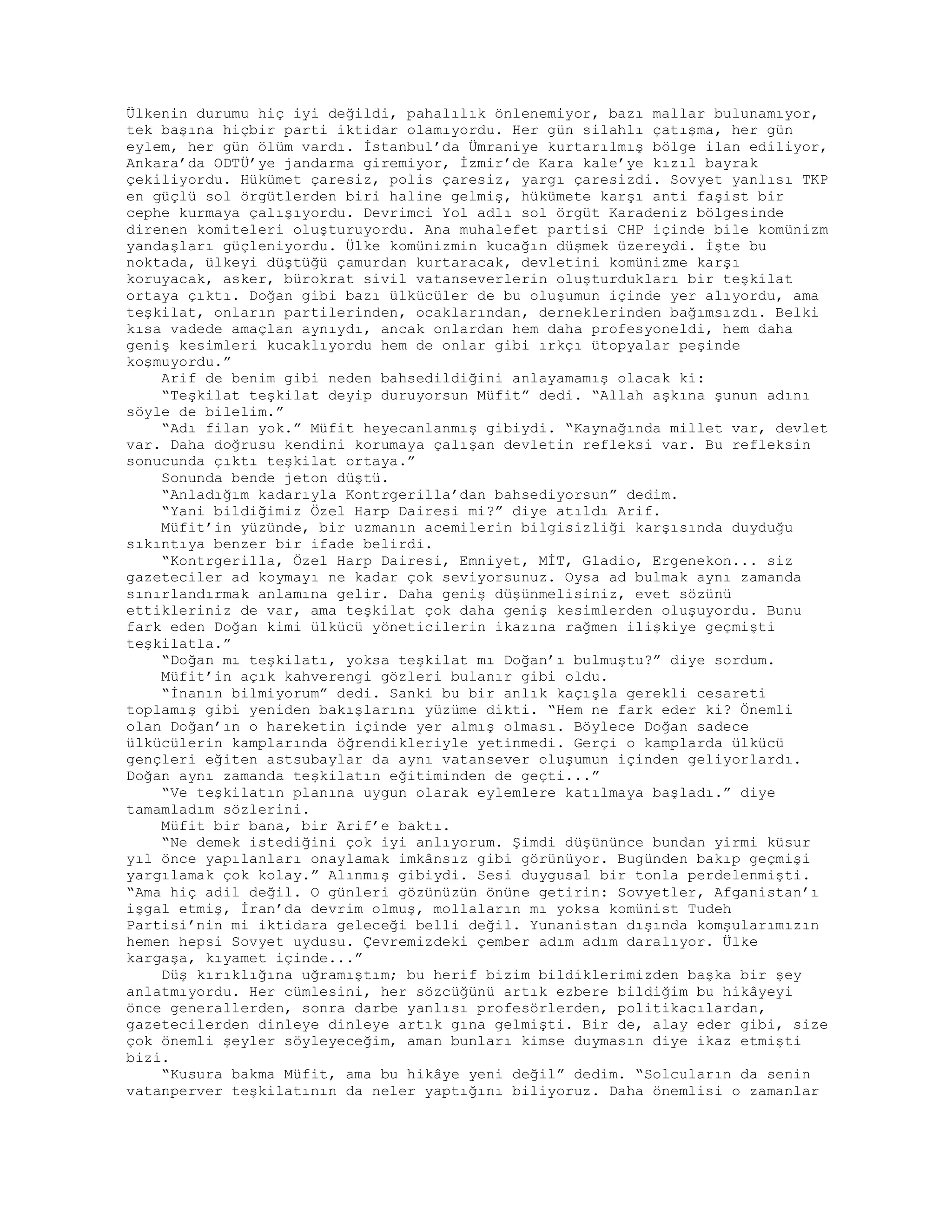 Ülkenin durumu hiç iyi değildi, pahalılık önlenemiyor, bazı mallar bulunamıyor,
tek başına hiçbir parti iktidar olamıyordu. Her gün silahlı çatışma, her gün
eylem, her gün ölüm vardı. İstanbul’da Ümraniye kurtarılmış bölge ilan ediliyor,
Ankara’da ODTÜ’ye jandarma giremiyor, İzmir’de Kara kale’ye kızıl bayrak
çekiliyordu. Hükümet çaresiz, polis çaresiz, yargı çaresizdi. Sovyet yanlısı TKP
en güçlü sol örgütlerden biri haline gelmiş, hükümete karşı anti faşist bir
cephe kurmaya çalışıyordu. Devrimci Yol adlı sol örgüt Karadeniz bölgesinde
direnen komiteleri oluşturuyordu. Ana muhalefet partisi CHP içinde bile komünizm
yandaşları güçleniyordu. Ülke komünizmin kucağın düşmek üzereydi. İşte bu
noktada, ülkeyi düştüğü çamurdan kurtaracak, devletini komünizme karşı
koruyacak, asker, bürokrat sivil vatanseverlerin oluşturdukları bir teşkilat
ortaya çıktı. Doğan gibi bazı ülkücüler de bu oluşumun içinde yer alıyordu, ama
teşkilat, onların partilerinden, ocaklarından, derneklerinden bağımsızdı. Belki
kısa vadede amaçlan aynıydı, ancak onlardan hem daha profesyoneldi, hem daha
geniş kesimleri kucaklıyordu hem de onlar gibi ırkçı ütopyalar peşinde
koşmuyordu.”
Arif de benim gibi neden bahsedildiğini anlayamamış olacak ki:
“Teşkilat teşkilat deyip duruyorsun Müfit” dedi. “Allah aşkına şunun adını
söyle de bilelim.”
“Adı filan yok.” Müfit heyecanlanmış gibiydi. “Kaynağında millet var, devlet
var. Daha doğrusu kendini korumaya çalışan devletin refleksi var. Bu refleksin
sonucunda çıktı teşkilat ortaya.”
Sonunda bende jeton düştü.
“Anladığım kadarıyla Kontrgerilla’dan bahsediyorsun” dedim.
“Yani bildiğimiz Özel Harp Dairesi mi?” diye atıldı Arif.
Müfit’in yüzünde, bir uzmanın acemilerin bilgisizliği karşısında duyduğu
sıkıntıya benzer bir ifade belirdi.
“Kontrgerilla, Özel Harp Dairesi, Emniyet, MİT, Gladio, Ergenekon... siz
gazeteciler ad koymayı ne kadar çok seviyorsunuz. Oysa ad bulmak aynı zamanda
sınırlandırmak anlamına gelir. Daha geniş düşünmelisiniz, evet sözünü
ettikleriniz de var, ama teşkilat çok daha geniş kesimlerden oluşuyordu. Bunu
fark eden Doğan kimi ülkücü yöneticilerin ikazına rağmen ilişkiye geçmişti
teşkilatla.”
“Doğan mı teşkilatı, yoksa teşkilat mı Doğan’ı bulmuştu?” diye sordum.
Müfit’in açık kahverengi gözleri bulanır gibi oldu.
“İnanın bilmiyorum” dedi. Sanki bu bir anlık kaçışla gerekli cesareti
toplamış gibi yeniden bakışlarını yüzüme dikti. “Hem ne fark eder ki? Önemli
olan Doğan’ın o hareketin içinde yer almış olması. Böylece Doğan sadece
ülkücülerin kamplarında öğrendikleriyle yetinmedi. Gerçi o kamplarda ülkücü
gençleri eğiten astsubaylar da aynı vatansever oluşumun içinden geliyorlardı.
Doğan aynı zamanda teşkilatın eğitiminden de geçti...”
“Ve teşkilatın planına uygun olarak eylemlere katılmaya başladı.” diye
tamamladım sözlerini.
Müfit bir bana, bir Arif’e baktı.
“Ne demek istediğini çok iyi anlıyorum. Şimdi düşününce bundan yirmi küsur
yıl önce yapılanları onaylamak imkânsız gibi görünüyor. Bugünden bakıp geçmişi
yargılamak çok kolay.” Alınmış gibiydi. Sesi duygusal bir tonla perdelenmişti.
“Ama hiç adil değil. O günleri gözünüzün önüne getirin: Sovyetler, Afganistan’ı
işgal etmiş, İran’da devrim olmuş, mollaların mı yoksa komünist Tudeh
Partisi’nin mi iktidara geleceği belli değil. Yunanistan dışında komşularımızın
hemen hepsi Sovyet uydusu. Çevremizdeki çember adım adım daralıyor. Ülke
kargaşa, kıyamet içinde...”
Düş kırıklığına uğramıştım; bu herif bizim bildiklerimizden başka bir şey
anlatmıyordu. Her cümlesini, her sözcüğünü artık ezbere bildiğim bu hikâyeyi
önce generallerden, sonra darbe yanlısı profesörlerden, politikacılardan,
gazetecilerden dinleye dinleye artık gına gelmişti. Bir de, alay eder gibi, size
çok önemli şeyler söyleyeceğim, aman bunları kimse duymasın diye ikaz etmişti
bizi.
“Kusura bakma Müfit, ama bu hikâye yeni değil” dedim. “Solcuların da senin
vatanperver teşkilatının da neler yaptığını biliyoruz. Daha önemlisi o zamanlar
 