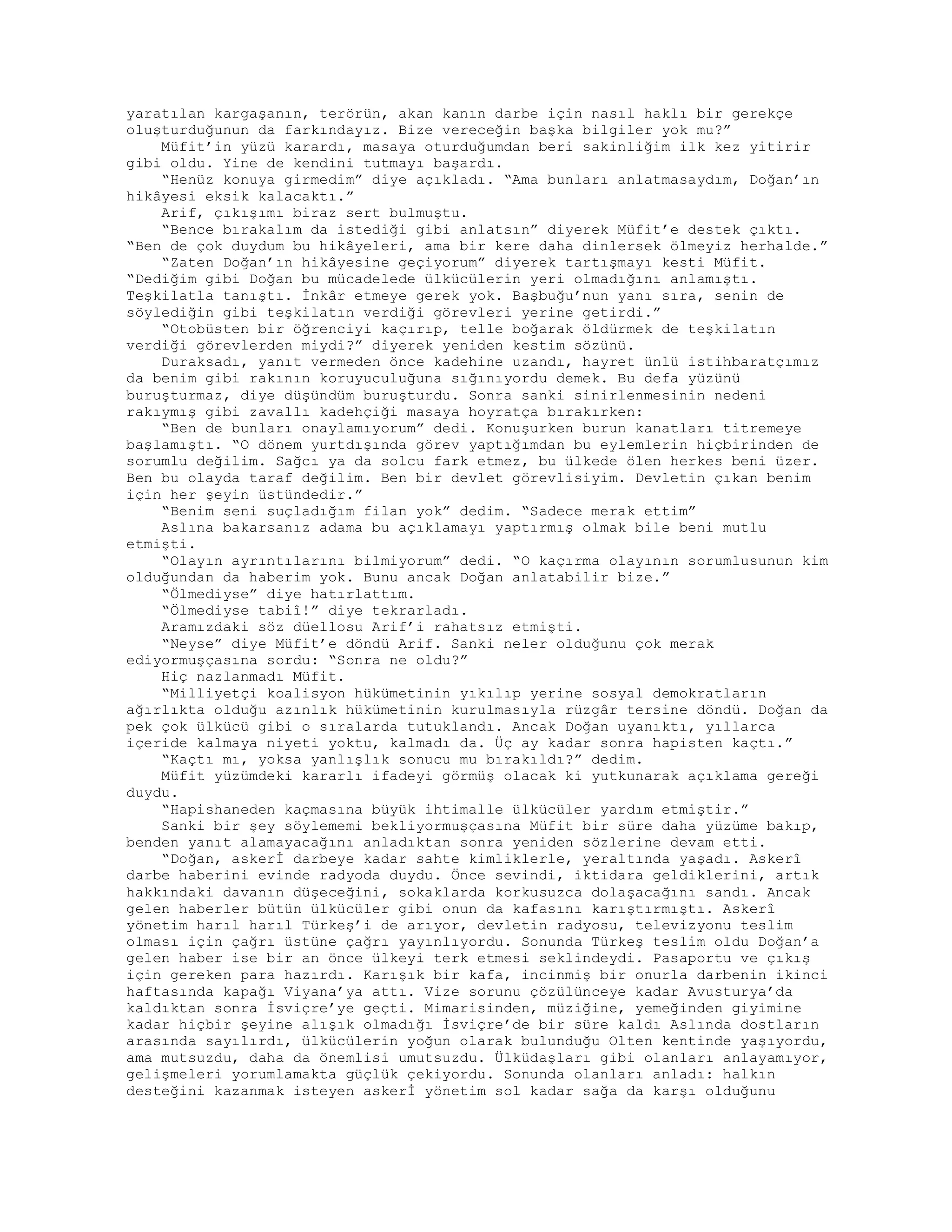 yaratılan kargaşanın, terörün, akan kanın darbe için nasıl haklı bir gerekçe
oluşturduğunun da farkındayız. Bize vereceğin başka bilgiler yok mu?”
Müfit’in yüzü karardı, masaya oturduğumdan beri sakinliğim ilk kez yitirir
gibi oldu. Yine de kendini tutmayı başardı.
“Henüz konuya girmedim” diye açıkladı. “Ama bunları anlatmasaydım, Doğan’ın
hikâyesi eksik kalacaktı.”
Arif, çıkışımı biraz sert bulmuştu.
“Bence bırakalım da istediği gibi anlatsın” diyerek Müfit’e destek çıktı.
“Ben de çok duydum bu hikâyeleri, ama bir kere daha dinlersek ölmeyiz herhalde.”
“Zaten Doğan’ın hikâyesine geçiyorum” diyerek tartışmayı kesti Müfit.
“Dediğim gibi Doğan bu mücadelede ülkücülerin yeri olmadığını anlamıştı.
Teşkilatla tanıştı. İnkâr etmeye gerek yok. Başbuğu’nun yanı sıra, senin de
söylediğin gibi teşkilatın verdiği görevleri yerine getirdi.”
“Otobüsten bir öğrenciyi kaçırıp, telle boğarak öldürmek de teşkilatın
verdiği görevlerden miydi?” diyerek yeniden kestim sözünü.
Duraksadı, yanıt vermeden önce kadehine uzandı, hayret ünlü istihbaratçımız
da benim gibi rakının koruyuculuğuna sığınıyordu demek. Bu defa yüzünü
buruşturmaz, diye düşündüm buruşturdu. Sonra sanki sinirlenmesinin nedeni
rakıymış gibi zavallı kadehçiği masaya hoyratça bırakırken:
“Ben de bunları onaylamıyorum” dedi. Konuşurken burun kanatları titremeye
başlamıştı. “O dönem yurtdışında görev yaptığımdan bu eylemlerin hiçbirinden de
sorumlu değilim. Sağcı ya da solcu fark etmez, bu ülkede ölen herkes beni üzer.
Ben bu olayda taraf değilim. Ben bir devlet görevlisiyim. Devletin çıkan benim
için her şeyin üstündedir.”
“Benim seni suçladığım filan yok” dedim. “Sadece merak ettim”
Aslına bakarsanız adama bu açıklamayı yaptırmış olmak bile beni mutlu
etmişti.
“Olayın ayrıntılarını bilmiyorum” dedi. “O kaçırma olayının sorumlusunun kim
olduğundan da haberim yok. Bunu ancak Doğan anlatabilir bize.”
“Ölmediyse” diye hatırlattım.
“Ölmediyse tabiî!” diye tekrarladı.
Aramızdaki söz düellosu Arif’i rahatsız etmişti.
“Neyse” diye Müfit’e döndü Arif. Sanki neler olduğunu çok merak
ediyormuşçasına sordu: “Sonra ne oldu?”
Hiç nazlanmadı Müfit.
“Milliyetçi koalisyon hükümetinin yıkılıp yerine sosyal demokratların
ağırlıkta olduğu azınlık hükümetinin kurulmasıyla rüzgâr tersine döndü. Doğan da
pek çok ülkücü gibi o sıralarda tutuklandı. Ancak Doğan uyanıktı, yıllarca
içeride kalmaya niyeti yoktu, kalmadı da. Üç ay kadar sonra hapisten kaçtı.”
“Kaçtı mı, yoksa yanlışlık sonucu mu bırakıldı?” dedim.
Müfit yüzümdeki kararlı ifadeyi görmüş olacak ki yutkunarak açıklama gereği
duydu.
“Hapishaneden kaçmasına büyük ihtimalle ülkücüler yardım etmiştir.”
Sanki bir şey söylememi bekliyormuşçasına Müfit bir süre daha yüzüme bakıp,
benden yanıt alamayacağını anladıktan sonra yeniden sözlerine devam etti.
“Doğan, askerİ darbeye kadar sahte kimliklerle, yeraltında yaşadı. Askerî
darbe haberini evinde radyoda duydu. Önce sevindi, iktidara geldiklerini, artık
hakkındaki davanın düşeceğini, sokaklarda korkusuzca dolaşacağını sandı. Ancak
gelen haberler bütün ülkücüler gibi onun da kafasını karıştırmıştı. Askerî
yönetim harıl harıl Türkeş’i de arıyor, devletin radyosu, televizyonu teslim
olması için çağrı üstüne çağrı yayınlıyordu. Sonunda Türkeş teslim oldu Doğan’a
gelen haber ise bir an önce ülkeyi terk etmesi seklindeydi. Pasaportu ve çıkış
için gereken para hazırdı. Karışık bir kafa, incinmiş bir onurla darbenin ikinci
haftasında kapağı Viyana’ya attı. Vize sorunu çözülünceye kadar Avusturya’da
kaldıktan sonra İsviçre’ye geçti. Mimarisinden, müziğine, yemeğinden giyimine
kadar hiçbir şeyine alışık olmadığı İsviçre’de bir süre kaldı Aslında dostların
arasında sayılırdı, ülkücülerin yoğun olarak bulunduğu Olten kentinde yaşıyordu,
ama mutsuzdu, daha da önemlisi umutsuzdu. Ülküdaşları gibi olanları anlayamıyor,
gelişmeleri yorumlamakta güçlük çekiyordu. Sonunda olanları anladı: halkın
desteğini kazanmak isteyen askerİ yönetim sol kadar sağa da karşı olduğunu
 