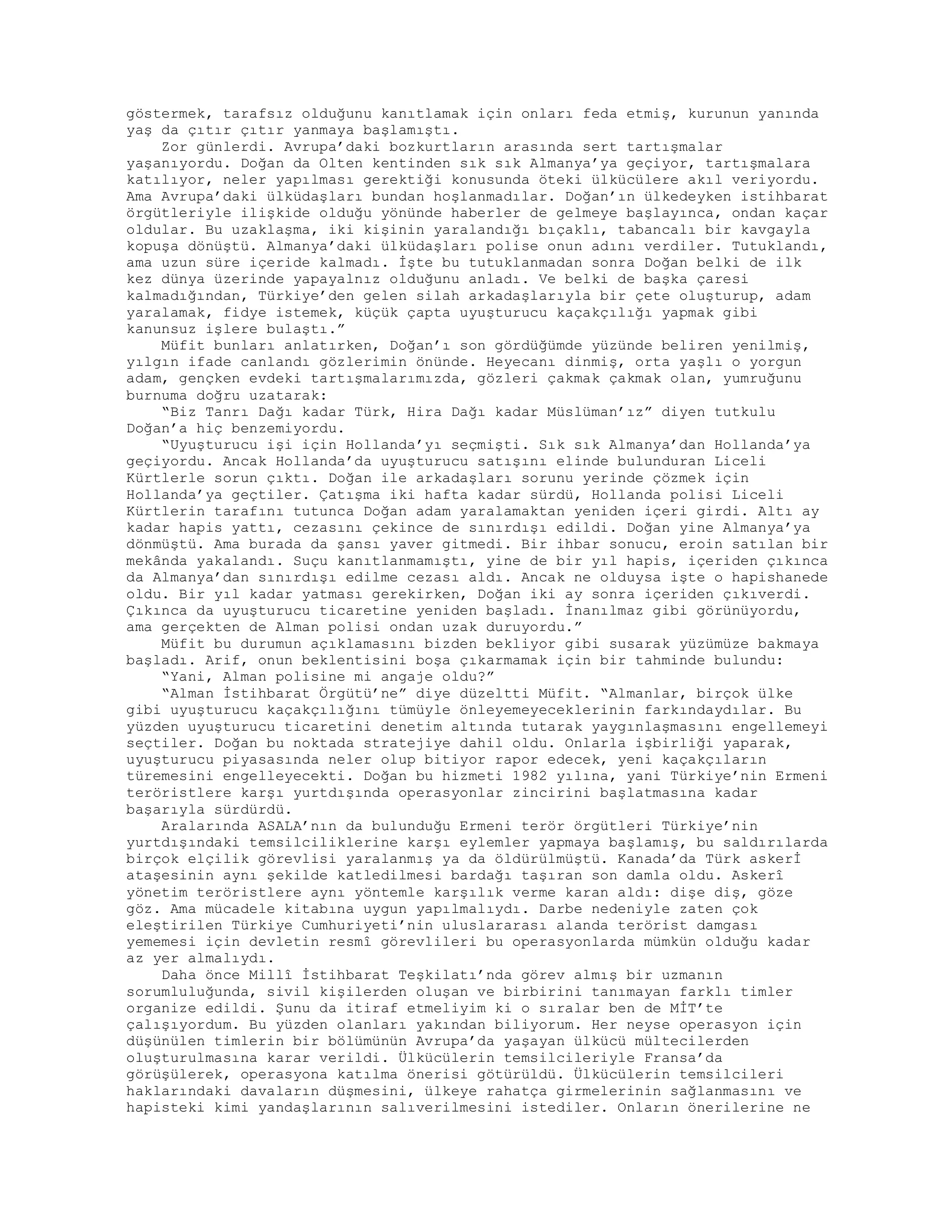 göstermek, tarafsız olduğunu kanıtlamak için onları feda etmiş, kurunun yanında
yaş da çıtır çıtır yanmaya başlamıştı.
Zor günlerdi. Avrupa’daki bozkurtların arasında sert tartışmalar
yaşanıyordu. Doğan da Olten kentinden sık sık Almanya’ya geçiyor, tartışmalara
katılıyor, neler yapılması gerektiği konusunda öteki ülkücülere akıl veriyordu.
Ama Avrupa’daki ülküdaşları bundan hoşlanmadılar. Doğan’ın ülkedeyken istihbarat
örgütleriyle ilişkide olduğu yönünde haberler de gelmeye başlayınca, ondan kaçar
oldular. Bu uzaklaşma, iki kişinin yaralandığı bıçaklı, tabancalı bir kavgayla
kopuşa dönüştü. Almanya’daki ülküdaşları polise onun adını verdiler. Tutuklandı,
ama uzun süre içeride kalmadı. İşte bu tutuklanmadan sonra Doğan belki de ilk
kez dünya üzerinde yapayalnız olduğunu anladı. Ve belki de başka çaresi
kalmadığından, Türkiye’den gelen silah arkadaşlarıyla bir çete oluşturup, adam
yaralamak, fidye istemek, küçük çapta uyuşturucu kaçakçılığı yapmak gibi
kanunsuz işlere bulaştı.”
Müfit bunları anlatırken, Doğan’ı son gördüğümde yüzünde beliren yenilmiş,
yılgın ifade canlandı gözlerimin önünde. Heyecanı dinmiş, orta yaşlı o yorgun
adam, gençken evdeki tartışmalarımızda, gözleri çakmak çakmak olan, yumruğunu
burnuma doğru uzatarak:
“Biz Tanrı Dağı kadar Türk, Hira Dağı kadar Müslüman’ız” diyen tutkulu
Doğan’a hiç benzemiyordu.
“Uyuşturucu işi için Hollanda’yı seçmişti. Sık sık Almanya’dan Hollanda’ya
geçiyordu. Ancak Hollanda’da uyuşturucu satışını elinde bulunduran Liceli
Kürtlerle sorun çıktı. Doğan ile arkadaşları sorunu yerinde çözmek için
Hollanda’ya geçtiler. Çatışma iki hafta kadar sürdü, Hollanda polisi Liceli
Kürtlerin tarafını tutunca Doğan adam yaralamaktan yeniden içeri girdi. Altı ay
kadar hapis yattı, cezasını çekince de sınırdışı edildi. Doğan yine Almanya’ya
dönmüştü. Ama burada da şansı yaver gitmedi. Bir ihbar sonucu, eroin satılan bir
mekânda yakalandı. Suçu kanıtlanmamıştı, yine de bir yıl hapis, içeriden çıkınca
da Almanya’dan sınırdışı edilme cezası aldı. Ancak ne olduysa işte o hapishanede
oldu. Bir yıl kadar yatması gerekirken, Doğan iki ay sonra içeriden çıkıverdi.
Çıkınca da uyuşturucu ticaretine yeniden başladı. İnanılmaz gibi görünüyordu,
ama gerçekten de Alman polisi ondan uzak duruyordu.”
Müfit bu durumun açıklamasını bizden bekliyor gibi susarak yüzümüze bakmaya
başladı. Arif, onun beklentisini boşa çıkarmamak için bir tahminde bulundu:
“Yani, Alman polisine mi angaje oldu?”
“Alman İstihbarat Örgütü’ne” diye düzeltti Müfit. “Almanlar, birçok ülke
gibi uyuşturucu kaçakçılığını tümüyle önleyemeyeceklerinin farkındaydılar. Bu
yüzden uyuşturucu ticaretini denetim altında tutarak yaygınlaşmasını engellemeyi
seçtiler. Doğan bu noktada stratejiye dahil oldu. Onlarla işbirliği yaparak,
uyuşturucu piyasasında neler olup bitiyor rapor edecek, yeni kaçakçıların
türemesini engelleyecekti. Doğan bu hizmeti 1982 yılına, yani Türkiye’nin Ermeni
teröristlere karşı yurtdışında operasyonlar zincirini başlatmasına kadar
başarıyla sürdürdü.
Aralarında ASALA’nın da bulunduğu Ermeni terör örgütleri Türkiye’nin
yurtdışındaki temsilciliklerine karşı eylemler yapmaya başlamış, bu saldırılarda
birçok elçilik görevlisi yaralanmış ya da öldürülmüştü. Kanada’da Türk askerİ
ataşesinin aynı şekilde katledilmesi bardağı taşıran son damla oldu. Askerî
yönetim teröristlere aynı yöntemle karşılık verme karan aldı: dişe diş, göze
göz. Ama mücadele kitabına uygun yapılmalıydı. Darbe nedeniyle zaten çok
eleştirilen Türkiye Cumhuriyeti’nin uluslararası alanda terörist damgası
yememesi için devletin resmî görevlileri bu operasyonlarda mümkün olduğu kadar
az yer almalıydı.
Daha önce Millî İstihbarat Teşkilatı’nda görev almış bir uzmanın
sorumluluğunda, sivil kişilerden oluşan ve birbirini tanımayan farklı timler
organize edildi. Şunu da itiraf etmeliyim ki o sıralar ben de MİT’te
çalışıyordum. Bu yüzden olanları yakından biliyorum. Her neyse operasyon için
düşünülen timlerin bir bölümünün Avrupa’da yaşayan ülkücü mültecilerden
oluşturulmasına karar verildi. Ülkücülerin temsilcileriyle Fransa’da
görüşülerek, operasyona katılma önerisi götürüldü. Ülkücülerin temsilcileri
haklarındaki davaların düşmesini, ülkeye rahatça girmelerinin sağlanmasını ve
hapisteki kimi yandaşlarının salıverilmesini istediler. Onların önerilerine ne
 