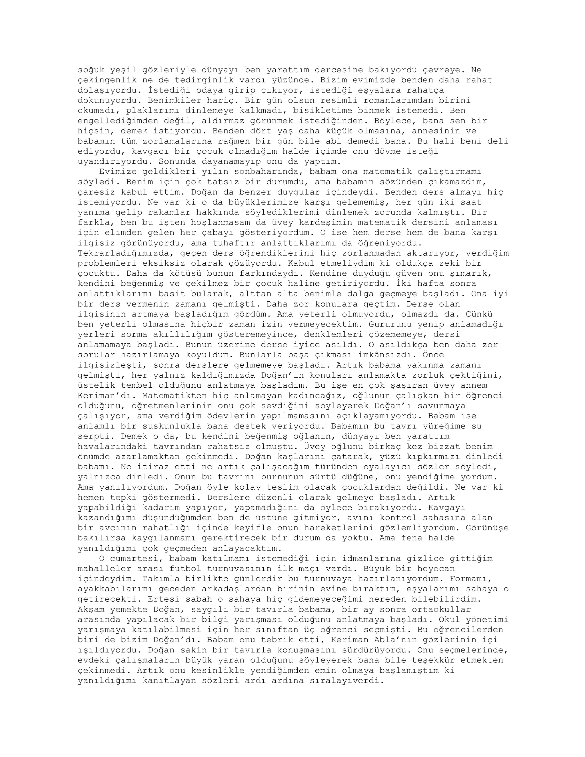 soğuk yeşil gözleriyle dünyayı ben yarattım dercesine bakıyordu çevreye. Ne
çekingenlik ne de tedirginlik vardı yüzünde. Bizim evimizde benden daha rahat
dolaşıyordu. İstediği odaya girip çıkıyor, istediği eşyalara rahatça
dokunuyordu. Benimkiler hariç. Bir gün olsun resimli romanlarımdan birini
okumadı, plaklarımı dinlemeye kalkmadı, bisikletime binmek istemedi. Ben
engellediğimden değil, aldırmaz görünmek istediğinden. Böylece, bana sen bir
hiçsin, demek istiyordu. Benden dört yaş daha küçük olmasına, annesinin ve
babamın tüm zorlamalarına rağmen bir gün bile abi demedi bana. Bu hali beni deli
ediyordu, kavgacı bir çocuk olmadığım halde içimde onu dövme isteği
uyandırıyordu. Sonunda dayanamayıp onu da yaptım.
Evimize geldikleri yılın sonbaharında, babam ona matematik çalıştırmamı
söyledi. Benim için çok tatsız bir durumdu, ama babamın sözünden çıkamazdım,
çaresiz kabul ettim. Doğan da benzer duygular içindeydi. Benden ders almayı hiç
istemiyordu. Ne var ki o da büyüklerimize karşı gelememiş, her gün iki saat
yanıma gelip rakamlar hakkında söylediklerimi dinlemek zorunda kalmıştı. Bir
farkla, ben bu işten hoşlanmasam da üvey kardeşimin matematik dersini anlaması
için elimden gelen her çabayı gösteriyordum. O ise hem derse hem de bana karşı
ilgisiz görünüyordu, ama tuhaftır anlattıklarımı da öğreniyordu.
Tekrarladığımızda, geçen ders öğrendiklerini hiç zorlanmadan aktarıyor, verdiğim
problemleri eksiksiz olarak çözüyordu. Kabul etmeliydim ki oldukça zeki bir
çocuktu. Daha da kötüsü bunun farkındaydı. Kendine duyduğu güven onu şımarık,
kendini beğenmiş ve çekilmez bir çocuk haline getiriyordu. İki hafta sonra
anlattıklarımı basit bularak, alttan alta benimle dalga geçmeye başladı. Ona iyi
bir ders vermenin zamanı gelmişti. Daha zor konulara geçtim. Derse olan
ilgisinin artmaya başladığım gördüm. Ama yeterli olmuyordu, olmazdı da. Çünkü
ben yeterli olmasına hiçbir zaman izin vermeyecektim. Gururunu yenip anlamadığı
yerleri sorma akıllılığım gösteremeyince, denklemleri çözememeye, dersi
anlamamaya başladı. Bunun üzerine derse iyice asıldı. O asıldıkça ben daha zor
sorular hazırlamaya koyuldum. Bunlarla başa çıkması imkânsızdı. Önce
ilgisizleşti, sonra derslere gelmemeye başladı. Artık babama yakınma zamanı
gelmişti, her yalnız kaldığımızda Doğan’ın konuları anlamakta zorluk çektiğini,
üstelik tembel olduğunu anlatmaya başladım. Bu işe en çok şaşıran üvey annem
Keriman’dı. Matematikten hiç anlamayan kadıncağız, oğlunun çalışkan bir öğrenci
olduğunu, öğretmenlerinin onu çok sevdiğini söyleyerek Doğan’ı savunmaya
çalışıyor, ama verdiğim ödevlerin yapılmamasını açıklayamıyordu. Babam ise
anlamlı bir suskunlukla bana destek veriyordu. Babamın bu tavrı yüreğime su
serpti. Demek o da, bu kendini beğenmiş oğlanın, dünyayı ben yarattım
havalarındaki tavrından rahatsız olmuştu. Üvey oğlunu birkaç kez bizzat benim
önümde azarlamaktan çekinmedi. Doğan kaşlarını çatarak, yüzü kıpkırmızı dinledi
babamı. Ne itiraz etti ne artık çalışacağım türünden oyalayıcı sözler söyledi,
yalnızca dinledi. Onun bu tavrını burnunun sürtüldüğüne, onu yendiğime yordum.
Ama yanılıyordum. Doğan öyle kolay teslim olacak çocuklardan değildi. Ne var ki
hemen tepki göstermedi. Derslere düzenli olarak gelmeye başladı. Artık
yapabildiği kadarım yapıyor, yapamadığını da öylece bırakıyordu. Kavgayı
kazandığımı düşündüğümden ben de üstüne gitmiyor, avını kontrol sahasına alan
bir avcının rahatlığı içinde keyifle onun hareketlerini gözlemliyordum. Görünüşe
bakılırsa kaygılanmamı gerektirecek bir durum da yoktu. Ama fena halde
yanıldığımı çok geçmeden anlayacaktım.
O cumartesi, babam katılmamı istemediği için idmanlarına gizlice gittiğim
mahalleler arası futbol turnuvasının ilk maçı vardı. Büyük bir heyecan
içindeydim. Takımla birlikte günlerdir bu turnuvaya hazırlanıyordum. Formamı,
ayakkabılarımı geceden arkadaşlardan birinin evine bıraktım, eşyalarımı sahaya o
getirecekti. Ertesi sabah o sahaya hiç gidemeyeceğimi nereden bilebilirdim.
Akşam yemekte Doğan, saygılı bir tavırla babama, bir ay sonra ortaokullar
arasında yapılacak bir bilgi yarışması olduğunu anlatmaya başladı. Okul yönetimi
yarışmaya katılabilmesi için her sınıftan üç öğrenci seçmişti. Bu öğrencilerden
biri de bizim Doğan’dı. Babam onu tebrik etti, Keriman Abla’nın gözlerinin içi
ışıldıyordu. Doğan sakin bir tavırla konuşmasını sürdürüyordu. Onu seçmelerinde,
evdeki çalışmaların büyük yaran olduğunu söyleyerek bana bile teşekkür etmekten
çekinmedi. Artık onu kesinlikle yendiğimden emin olmaya başlamıştım ki
yanıldığımı kanıtlayan sözleri ardı ardına sıralayıverdi.
 