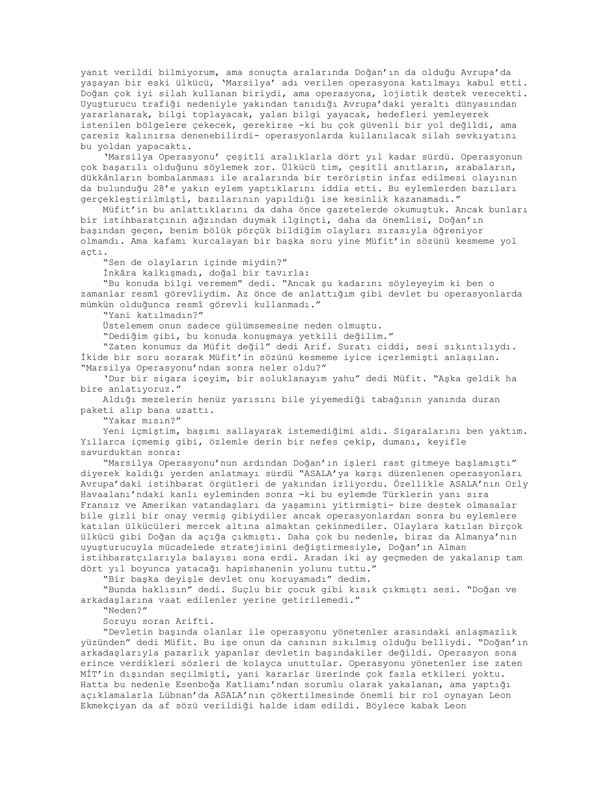 yanıt verildi bilmiyorum, ama sonuçta aralarında Doğan’ın da olduğu Avrupa’da
yaşayan bir eski ülkücü, ‘Marsilya’ adı verilen operasyona katılmayı kabul etti.
Doğan çok iyi silah kullanan biriydi, ama operasyona, lojistik destek verecekti.
Uyuşturucu trafiği nedeniyle yakından tanıdığı Avrupa’daki yeraltı dünyasından
yararlanarak, bilgi toplayacak, yalan bilgi yayacak, hedefleri yemleyerek
istenilen bölgelere çekecek, gerekirse -ki bu çok güvenli bir yol değildi, ama
çaresiz kalınırsa denenebilirdi- operasyonlarda kullanılacak silah sevkıyatını
bu yoldan yapacaktı.
‘Marsilya Operasyonu’ çeşitli aralıklarla dört yıl kadar sürdü. Operasyonun
çok başarılı olduğunu söylemek zor. Ülkücü tim, çeşitli anıtların, arabaların,
dükkânların bombalanması ile aralarında bir teröristin infaz edilmesi olayının
da bulunduğu 28’e yakın eylem yaptıklarını iddia etti. Bu eylemlerden bazıları
gerçekleştirilmişti, bazılarının yapıldığı ise kesinlik kazanamadı.”
Müfit’in bu anlattıklarını da daha önce gazetelerde okumuştuk. Ancak bunları
bir istihbaratçının ağzından duymak ilginçti, daha da önemlisi, Doğan’ın
başından geçen, benim bölük pörçük bildiğim olayları sırasıyla öğreniyor
olmamdı. Ama kafamı kurcalayan bir başka soru yine Müfit’in sözünü kesmeme yol
açtı.
“Sen de olayların içinde miydin?”
İnkâra kalkışmadı, doğal bir tavırla:
“Bu konuda bilgi veremem” dedi. “Ancak şu kadarını söyleyeyim ki ben o
zamanlar resmî görevliydim. Az önce de anlattığım gibi devlet bu operasyonlarda
mümkün olduğunca resmî görevli kullanmadı.”
“Yani katılmadın?”
Üstelemem onun sadece gülümsemesine neden olmuştu.
“Dediğim gibi, bu konuda konuşmaya yetkili değilim.”
“Zaten konumuz da Müfit değil” dedi Arif. Suratı ciddi, sesi sıkıntılıydı.
İkide bir soru sorarak Müfit’in sözünü kesmeme iyice içerlemişti anlaşılan.
“Marsilya Operasyonu’ndan sonra neler oldu?”
‘Dur bir sigara içeyim, bir soluklanayım yahu” dedi Müfit. “Aşka geldik ha
bire anlatıyoruz.”
Aldığı mezelerin henüz yarısını bile yiyemediği tabağının yanında duran
paketi alıp bana uzattı.
“Yakar mısın?”
Yeni içmiştim, başımı sallayarak istemediğimi aldı. Sigaralarını ben yaktım.
Yıllarca içmemiş gibi, özlemle derin bir nefes çekip, dumanı, keyifle
savurduktan sonra:
“Marsilya Operasyonu’nun ardından Doğan’ın işleri rast gitmeye başlamıştı”
diyerek kaldığı yerden anlatmayı sürdü “ASALA’ya karşı düzenlenen operasyonları
Avrupa’daki istihbarat örgütleri de yakından izliyordu. Özellikle ASALA’nın Orly
Havaalanı’ndaki kanlı eyleminden sonra -ki bu eylemde Türklerin yanı sıra
Fransız ve Amerikan vatandaşları da yaşamını yitirmişti- bize destek olmasalar
bile gizli bir onay vermiş gibiydiler ancak operasyonlardan sonra bu eylemlere
katılan ülkücüleri mercek altına almaktan çekinmediler. Olaylara katılan birçok
ülkücü gibi Doğan da açığa çıkmıştı. Daha çok bu nedenle, biraz da Almanya’nın
uyuşturucuyla mücadelede stratejisini değiştirmesiyle, Doğan’ın Alman
istihbaratçılarıyla balayısı sona erdi. Aradan iki ay geçmeden de yakalanıp tam
dört yıl boyunca yatacağı hapishanenin yolunu tuttu.”
“Bir başka deyişle devlet onu koruyamadı” dedim.
“Bunda haklısın” dedi. Suçlu bir çocuk gibi kısık çıkmıştı sesi. “Doğan ve
arkadaşlarına vaat edilenler yerine getirilemedi.”
“Neden?”
Soruyu soran Arifti.
“Devletin başında olanlar ile operasyonu yönetenler arasındaki anlaşmazlık
yüzünden” dedi Müfit. Bu işe onun da canının sıkılmış olduğu belliydi. “Doğan’ın
arkadaşlarıyla pazarlık yapanlar devletin başındakiler değildi. Operasyon sona
erince verdikleri sözleri de kolayca unuttular. Operasyonu yönetenler ise zaten
MİT’in dışından seçilmişti, yani kararlar üzerinde çok fazla etkileri yoktu.
Hatta bu nedenle Esenboğa Katliamı’ndan sorumlu olarak yakalanan, ama yaptığı
açıklamalarla Lübnan’da ASALA’nın çökertilmesinde önemli bir rol oynayan Leon
Ekmekçiyan da af sözü verildiği halde idam edildi. Böylece kabak Leon
 