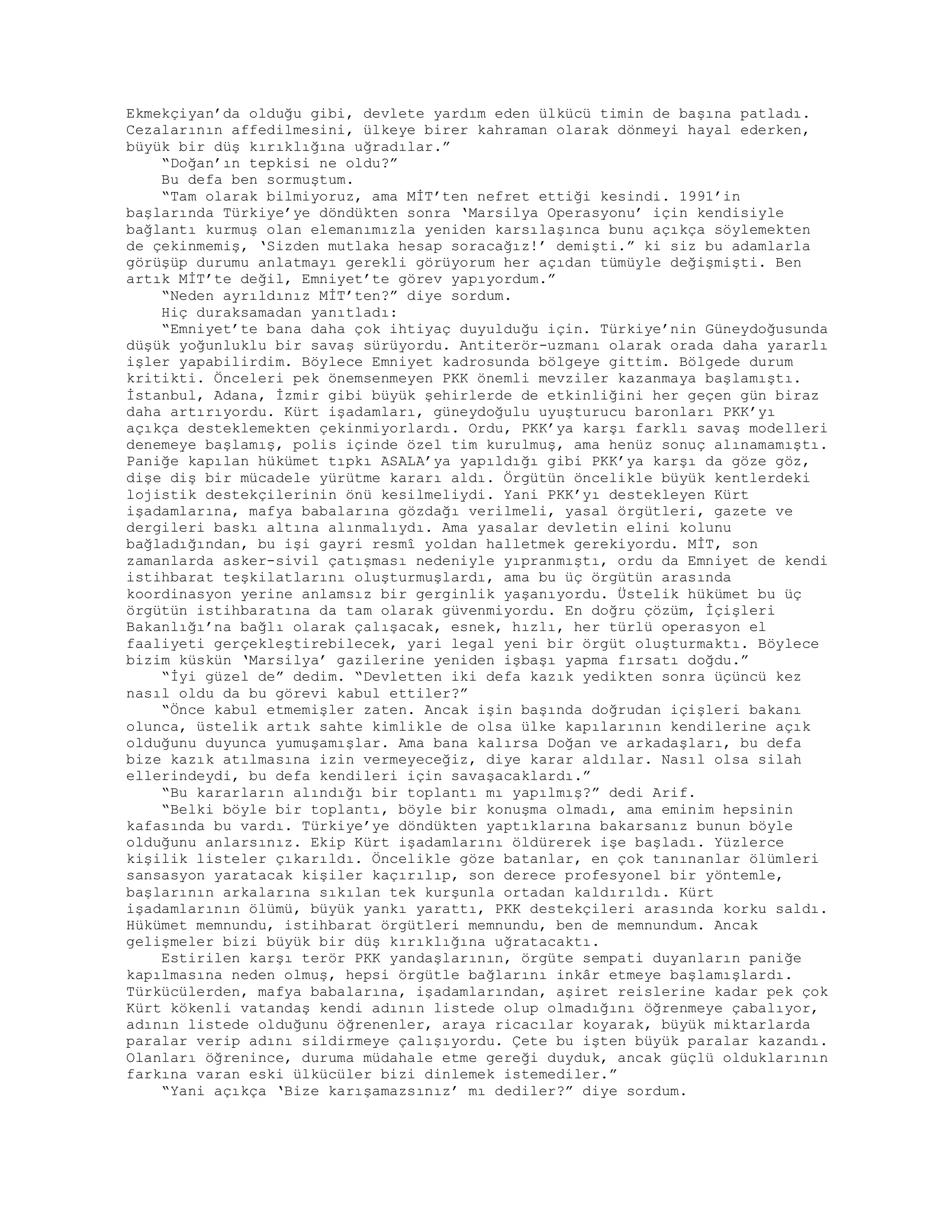 Ekmekçiyan’da olduğu gibi, devlete yardım eden ülkücü timin de başına patladı.
Cezalarının affedilmesini, ülkeye birer kahraman olarak dönmeyi hayal ederken,
büyük bir düş kırıklığına uğradılar.”
“Doğan’ın tepkisi ne oldu?”
Bu defa ben sormuştum.
“Tam olarak bilmiyoruz, ama MİT’ten nefret ettiği kesindi. 1991’in
başlarında Türkiye’ye döndükten sonra ‘Marsilya Operasyonu’ için kendisiyle
bağlantı kurmuş olan elemanımızla yeniden karsılaşınca bunu açıkça söylemekten
de çekinmemiş, ‘Sizden mutlaka hesap soracağız!’ demişti.” ki siz bu adamlarla
görüşüp durumu anlatmayı gerekli görüyorum her açıdan tümüyle değişmişti. Ben
artık MİT’te değil, Emniyet’te görev yapıyordum.”
“Neden ayrıldınız MİT’ten?” diye sordum.
Hiç duraksamadan yanıtladı:
“Emniyet’te bana daha çok ihtiyaç duyulduğu için. Türkiye’nin Güneydoğusunda
düşük yoğunluklu bir savaş sürüyordu. Antiterör-uzmanı olarak orada daha yararlı
işler yapabilirdim. Böylece Emniyet kadrosunda bölgeye gittim. Bölgede durum
kritikti. Önceleri pek önemsenmeyen PKK önemli mevziler kazanmaya başlamıştı.
İstanbul, Adana, İzmir gibi büyük şehirlerde de etkinliğini her geçen gün biraz
daha artırıyordu. Kürt işadamları, güneydoğulu uyuşturucu baronları PKK’yı
açıkça desteklemekten çekinmiyorlardı. Ordu, PKK’ya karşı farklı savaş modelleri
denemeye başlamış, polis içinde özel tim kurulmuş, ama henüz sonuç alınamamıştı.
Paniğe kapılan hükümet tıpkı ASALA’ya yapıldığı gibi PKK’ya karşı da göze göz,
dişe diş bir mücadele yürütme kararı aldı. Örgütün öncelikle büyük kentlerdeki
lojistik destekçilerinin önü kesilmeliydi. Yani PKK’yı destekleyen Kürt
işadamlarına, mafya babalarına gözdağı verilmeli, yasal örgütleri, gazete ve
dergileri baskı altına alınmalıydı. Ama yasalar devletin elini kolunu
bağladığından, bu işi gayri resmî yoldan halletmek gerekiyordu. MİT, son
zamanlarda asker-sivil çatışması nedeniyle yıpranmıştı, ordu da Emniyet de kendi
istihbarat teşkilatlarını oluşturmuşlardı, ama bu üç örgütün arasında
koordinasyon yerine anlamsız bir gerginlik yaşanıyordu. Üstelik hükümet bu üç
örgütün istihbaratına da tam olarak güvenmiyordu. En doğru çözüm, İçişleri
Bakanlığı’na bağlı olarak çalışacak, esnek, hızlı, her türlü operasyon el
faaliyeti gerçekleştirebilecek, yari legal yeni bir örgüt oluşturmaktı. Böylece
bizim küskün ‘Marsilya’ gazilerine yeniden işbaşı yapma fırsatı doğdu.”
“İyi güzel de” dedim. “Devletten iki defa kazık yedikten sonra üçüncü kez
nasıl oldu da bu görevi kabul ettiler?”
“Önce kabul etmemişler zaten. Ancak işin başında doğrudan içişleri bakanı
olunca, üstelik artık sahte kimlikle de olsa ülke kapılarının kendilerine açık
olduğunu duyunca yumuşamışlar. Ama bana kalırsa Doğan ve arkadaşları, bu defa
bize kazık atılmasına izin vermeyeceğiz, diye karar aldılar. Nasıl olsa silah
ellerindeydi, bu defa kendileri için savaşacaklardı.”
“Bu kararların alındığı bir toplantı mı yapılmış?” dedi Arif.
“Belki böyle bir toplantı, böyle bir konuşma olmadı, ama eminim hepsinin
kafasında bu vardı. Türkiye’ye döndükten yaptıklarına bakarsanız bunun böyle
olduğunu anlarsınız. Ekip Kürt işadamlarını öldürerek işe başladı. Yüzlerce
kişilik listeler çıkarıldı. Öncelikle göze batanlar, en çok tanınanlar ölümleri
sansasyon yaratacak kişiler kaçırılıp, son derece profesyonel bir yöntemle,
başlarının arkalarına sıkılan tek kurşunla ortadan kaldırıldı. Kürt
işadamlarının ölümü, büyük yankı yarattı, PKK destekçileri arasında korku saldı.
Hükümet memnundu, istihbarat örgütleri memnundu, ben de memnundum. Ancak
gelişmeler bizi büyük bir düş kırıklığına uğratacaktı.
Estirilen karşı terör PKK yandaşlarının, örgüte sempati duyanların paniğe
kapılmasına neden olmuş, hepsi örgütle bağlarını inkâr etmeye başlamışlardı.
Türkücülerden, mafya babalarına, işadamlarından, aşiret reislerine kadar pek çok
Kürt kökenli vatandaş kendi adının listede olup olmadığını öğrenmeye çabalıyor,
adının listede olduğunu öğrenenler, araya ricacılar koyarak, büyük miktarlarda
paralar verip adını sildirmeye çalışıyordu. Çete bu işten büyük paralar kazandı.
Olanları öğrenince, duruma müdahale etme gereği duyduk, ancak güçlü olduklarının
farkına varan eski ülkücüler bizi dinlemek istemediler.”
“Yani açıkça ‘Bize karışamazsınız’ mı dediler?” diye sordum.
 