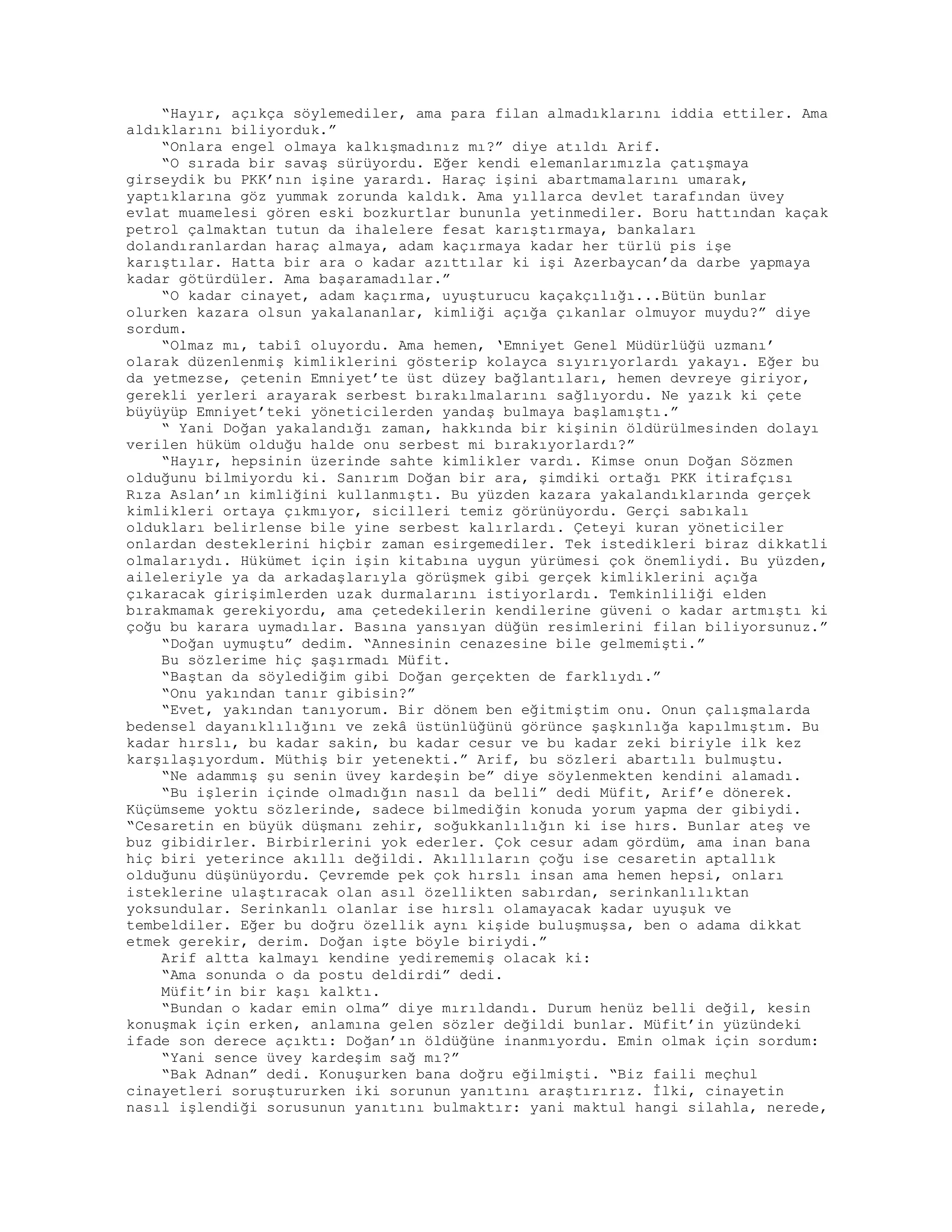 “Hayır, açıkça söylemediler, ama para filan almadıklarını iddia ettiler. Ama
aldıklarını biliyorduk.”
“Onlara engel olmaya kalkışmadınız mı?” diye atıldı Arif.
“O sırada bir savaş sürüyordu. Eğer kendi elemanlarımızla çatışmaya
girseydik bu PKK’nın işine yarardı. Haraç işini abartmamalarını umarak,
yaptıklarına göz yummak zorunda kaldık. Ama yıllarca devlet tarafından üvey
evlat muamelesi gören eski bozkurtlar bununla yetinmediler. Boru hattından kaçak
petrol çalmaktan tutun da ihalelere fesat karıştırmaya, bankaları
dolandıranlardan haraç almaya, adam kaçırmaya kadar her türlü pis işe
karıştılar. Hatta bir ara o kadar azıttılar ki işi Azerbaycan’da darbe yapmaya
kadar götürdüler. Ama başaramadılar.”
“O kadar cinayet, adam kaçırma, uyuşturucu kaçakçılığı...Bütün bunlar
olurken kazara olsun yakalananlar, kimliği açığa çıkanlar olmuyor muydu?” diye
sordum.
“Olmaz mı, tabiî oluyordu. Ama hemen, ‘Emniyet Genel Müdürlüğü uzmanı’
olarak düzenlenmiş kimliklerini gösterip kolayca sıyırıyorlardı yakayı. Eğer bu
da yetmezse, çetenin Emniyet’te üst düzey bağlantıları, hemen devreye giriyor,
gerekli yerleri arayarak serbest bırakılmalarını sağlıyordu. Ne yazık ki çete
büyüyüp Emniyet’teki yöneticilerden yandaş bulmaya başlamıştı.”
“ Yani Doğan yakalandığı zaman, hakkında bir kişinin öldürülmesinden dolayı
verilen hüküm olduğu halde onu serbest mi bırakıyorlardı?”
“Hayır, hepsinin üzerinde sahte kimlikler vardı. Kimse onun Doğan Sözmen
olduğunu bilmiyordu ki. Sanırım Doğan bir ara, şimdiki ortağı PKK itirafçısı
Rıza Aslan’ın kimliğini kullanmıştı. Bu yüzden kazara yakalandıklarında gerçek
kimlikleri ortaya çıkmıyor, sicilleri temiz görünüyordu. Gerçi sabıkalı
oldukları belirlense bile yine serbest kalırlardı. Çeteyi kuran yöneticiler
onlardan desteklerini hiçbir zaman esirgemediler. Tek istedikleri biraz dikkatli
olmalarıydı. Hükümet için işin kitabına uygun yürümesi çok önemliydi. Bu yüzden,
aileleriyle ya da arkadaşlarıyla görüşmek gibi gerçek kimliklerini açığa
çıkaracak girişimlerden uzak durmalarını istiyorlardı. Temkinliliği elden
bırakmamak gerekiyordu, ama çetedekilerin kendilerine güveni o kadar artmıştı ki
çoğu bu karara uymadılar. Basına yansıyan düğün resimlerini filan biliyorsunuz.”
“Doğan uymuştu” dedim. “Annesinin cenazesine bile gelmemişti.”
Bu sözlerime hiç şaşırmadı Müfit.
“Baştan da söylediğim gibi Doğan gerçekten de farklıydı.”
“Onu yakından tanır gibisin?”
“Evet, yakından tanıyorum. Bir dönem ben eğitmiştim onu. Onun çalışmalarda
bedensel dayanıklılığını ve zekâ üstünlüğünü görünce şaşkınlığa kapılmıştım. Bu
kadar hırslı, bu kadar sakin, bu kadar cesur ve bu kadar zeki biriyle ilk kez
karşılaşıyordum. Müthiş bir yetenekti.” Arif, bu sözleri abartılı bulmuştu.
“Ne adammış şu senin üvey kardeşin be” diye söylenmekten kendini alamadı.
“Bu işlerin içinde olmadığın nasıl da belli” dedi Müfit, Arif’e dönerek.
Küçümseme yoktu sözlerinde, sadece bilmediğin konuda yorum yapma der gibiydi.
“Cesaretin en büyük düşmanı zehir, soğukkanlılığın ki ise hırs. Bunlar ateş ve
buz gibidirler. Birbirlerini yok ederler. Çok cesur adam gördüm, ama inan bana
hiç biri yeterince akıllı değildi. Akıllıların çoğu ise cesaretin aptallık
olduğunu düşünüyordu. Çevremde pek çok hırslı insan ama hemen hepsi, onları
isteklerine ulaştıracak olan asıl özellikten sabırdan, serinkanlılıktan
yoksundular. Serinkanlı olanlar ise hırslı olamayacak kadar uyuşuk ve
tembeldiler. Eğer bu doğru özellik aynı kişide buluşmuşsa, ben o adama dikkat
etmek gerekir, derim. Doğan işte böyle biriydi.”
Arif altta kalmayı kendine yedirememiş olacak ki:
“Ama sonunda o da postu deldirdi” dedi.
Müfit’in bir kaşı kalktı.
“Bundan o kadar emin olma” diye mırıldandı. Durum henüz belli değil, kesin
konuşmak için erken, anlamına gelen sözler değildi bunlar. Müfit’in yüzündeki
ifade son derece açıktı: Doğan’ın öldüğüne inanmıyordu. Emin olmak için sordum:
“Yani sence üvey kardeşim sağ mı?”
“Bak Adnan” dedi. Konuşurken bana doğru eğilmişti. “Biz faili meçhul
cinayetleri soruştururken iki sorunun yanıtını araştırırız. İlki, cinayetin
nasıl işlendiği sorusunun yanıtını bulmaktır: yani maktul hangi silahla, nerede,
 