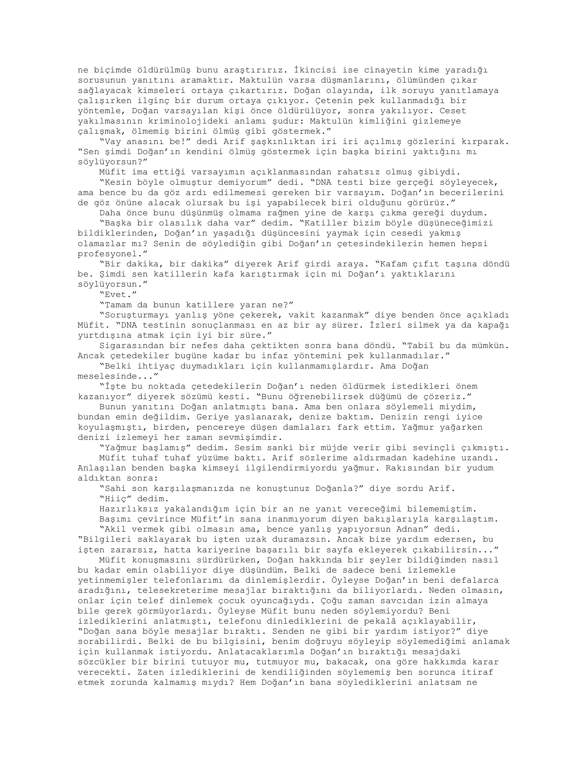 ne biçimde öldürülmüş bunu araştırırız. İkincisi ise cinayetin kime yaradığı
sorusunun yanıtını aramaktır. Maktulün varsa düşmanlarını, ölümünden çıkar
sağlayacak kimseleri ortaya çıkartırız. Doğan olayında, ilk soruyu yanıtlamaya
çalışırken ilginç bir durum ortaya çıkıyor. Çetenin pek kullanmadığı bir
yöntemle, Doğan varsayılan kişi önce öldürülüyor, sonra yakılıyor. Ceset
yakılmasının kriminolojideki anlamı şudur: Maktulün kimliğini gizlemeye
çalışmak, ölmemiş birini ölmüş gibi göstermek.”
“Vay anasını be!” dedi Arif şaşkınlıktan iri iri açılmış gözlerini kırparak.
“Sen şimdi Doğan’ın kendini ölmüş göstermek için başka birini yaktığını mı
söylüyorsun?”
Müfit ima ettiği varsayımın açıklanmasından rahatsız olmuş gibiydi.
“Kesin böyle olmuştur demiyorum” dedi. “DNA testi bize gerçeği söyleyecek,
ama bence bu da göz ardı edilmemesi gereken bir varsayım. Doğan’ın becerilerini
de göz önüne alacak olursak bu işi yapabilecek biri olduğunu görürüz.”
Daha önce bunu düşünmüş olmama rağmen yine de karşı çıkma gereği duydum.
“Başka bir olasılık daha var” dedim. “Katiller bizim böyle düşüneceğimizi
bildiklerinden, Doğan’ın yaşadığı düşüncesini yaymak için cesedi yakmış
olamazlar mı? Senin de söylediğin gibi Doğan’ın çetesindekilerin hemen hepsi
profesyonel.”
“Bir dakika, bir dakika” diyerek Arif girdi araya. “Kafam çıfıt taşına döndü
be. Şimdi sen katillerin kafa karıştırmak için mi Doğan’ı yaktıklarını
söylüyorsun.”
“Evet.”
“Tamam da bunun katillere yaran ne?”
“Soruşturmayı yanlış yöne çekerek, vakit kazanmak” diye benden önce açıkladı
Müfit. “DNA testinin sonuçlanması en az bir ay sürer. İzleri silmek ya da kapağı
yurtdışına atmak için iyi bir süre.”
Sigarasından bir nefes daha çektikten sonra bana döndü. “Tabiî bu da mümkün.
Ancak çetedekiler bugüne kadar bu infaz yöntemini pek kullanmadılar.”
“Belki ihtiyaç duymadıkları için kullanmamışlardır. Ama Doğan
meselesinde...”
“İşte bu noktada çetedekilerin Doğan’ı neden öldürmek istedikleri önem
kazanıyor” diyerek sözümü kesti. “Bunu öğrenebilirsek düğümü de çözeriz.”
Bunun yanıtını Doğan anlatmıştı bana. Ama ben onlara söylemeli miydim,
bundan emin değildim. Geriye yaslanarak, denize baktım. Denizin rengi iyice
koyulaşmıştı, birden, pencereye düşen damlaları fark ettim. Yağmur yağarken
denizi izlemeyi her zaman sevmişimdir.
“Yağmur başlamış” dedim. Sesim sanki bir müjde verir gibi sevinçli çıkmıştı.
Müfit tuhaf tuhaf yüzüme baktı. Arif sözlerime aldırmadan kadehine uzandı.
Anlaşılan benden başka kimseyi ilgilendirmiyordu yağmur. Rakısından bir yudum
aldıktan sonra:
“Sahi son karşılaşmanızda ne konuştunuz Doğanla?” diye sordu Arif.
“Hiiç” dedim.
Hazırlıksız yakalandığım için bir an ne yanıt vereceğimi bilememiştim.
Başımı çevirince Müfit’in sana inanmıyorum diyen bakışlarıyla karşılaştım.
“Akil vermek gibi olmasın ama, bence yanlış yapıyorsun Adnan” dedi.
“Bilgileri saklayarak bu işten uzak duramazsın. Ancak bize yardım edersen, bu
işten zararsız, hatta kariyerine başarılı bir sayfa ekleyerek çıkabilirsin...”
Müfit konuşmasını sürdürürken, Doğan hakkında bir şeyler bildiğimden nasıl
bu kadar emin olabiliyor diye düşündüm. Belki de sadece beni izlemekle
yetinmemişler telefonlarımı da dinlemişlerdir. Öyleyse Doğan’ın beni defalarca
aradığını, telesekreterime mesajlar bıraktığını da biliyorlardı. Neden olmasın,
onlar için telef dinlemek çocuk oyuncağıydı. Çoğu zaman savcıdan izin almaya
bile gerek görmüyorlardı. Öyleyse Müfit bunu neden söylemiyordu? Beni
izlediklerini anlatmıştı, telefonu dinlediklerini de pekalâ açıklayabilir,
“Doğan sana böyle mesajlar bıraktı. Senden ne gibi bir yardım istiyor?” diye
sorabilirdi. Belki de bu bilgisini, benim doğruyu söyleyip söylemediğimi anlamak
için kullanmak istiyordu. Anlatacaklarımla Doğan’ın bıraktığı mesajdaki
sözcükler bir birini tutuyor mu, tutmuyor mu, bakacak, ona göre hakkımda karar
verecekti. Zaten izlediklerini de kendiliğinden söylememiş ben sorunca itiraf
etmek zorunda kalmamış mıydı? Hem Doğan’ın bana söylediklerini anlatsam ne
 