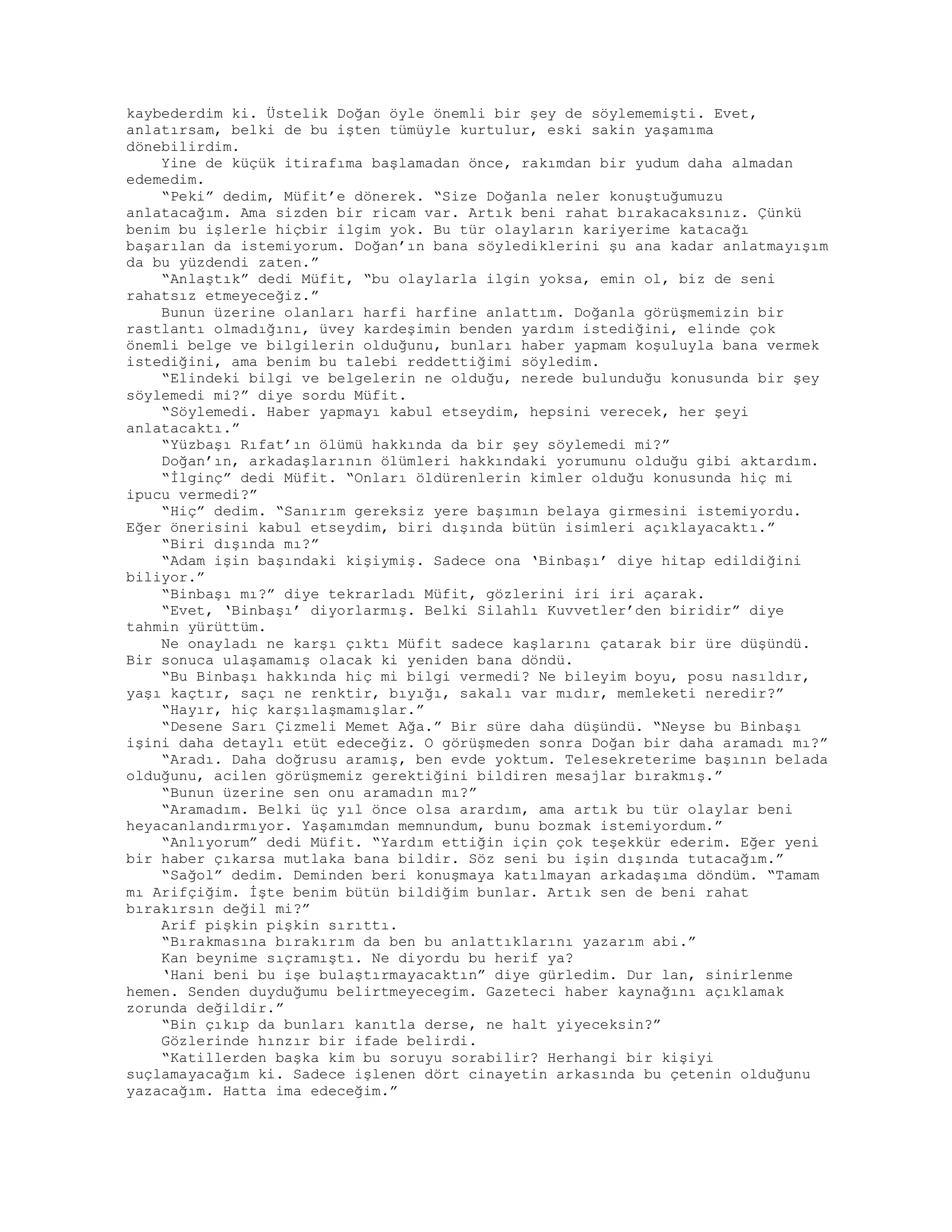 kaybederdim ki. Üstelik Doğan öyle önemli bir şey de söylememişti. Evet,
anlatırsam, belki de bu işten tümüyle kurtulur, eski sakin yaşamıma
dönebilirdim.
Yine de küçük itirafıma başlamadan önce, rakımdan bir yudum daha almadan
edemedim.
“Peki” dedim, Müfit’e dönerek. “Size Doğanla neler konuştuğumuzu
anlatacağım. Ama sizden bir ricam var. Artık beni rahat bırakacaksınız. Çünkü
benim bu işlerle hiçbir ilgim yok. Bu tür olayların kariyerime katacağı
başarılan da istemiyorum. Doğan’ın bana söylediklerini şu ana kadar anlatmayışım
da bu yüzdendi zaten.”
“Anlaştık” dedi Müfit, “bu olaylarla ilgin yoksa, emin ol, biz de seni
rahatsız etmeyeceğiz.”
Bunun üzerine olanları harfi harfine anlattım. Doğanla görüşmemizin bir
rastlantı olmadığını, üvey kardeşimin benden yardım istediğini, elinde çok
önemli belge ve bilgilerin olduğunu, bunları haber yapmam koşuluyla bana vermek
istediğini, ama benim bu talebi reddettiğimi söyledim.
“Elindeki bilgi ve belgelerin ne olduğu, nerede bulunduğu konusunda bir şey
söylemedi mi?” diye sordu Müfit.
“Söylemedi. Haber yapmayı kabul etseydim, hepsini verecek, her şeyi
anlatacaktı.”
“Yüzbaşı Rıfat’ın ölümü hakkında da bir şey söylemedi mi?”
Doğan’ın, arkadaşlarının ölümleri hakkındaki yorumunu olduğu gibi aktardım.
“İlginç” dedi Müfit. “Onları öldürenlerin kimler olduğu konusunda hiç mi
ipucu vermedi?”
“Hiç” dedim. “Sanırım gereksiz yere başımın belaya girmesini istemiyordu.
Eğer önerisini kabul etseydim, biri dışında bütün isimleri açıklayacaktı.”
“Biri dışında mı?”
“Adam işin başındaki kişiymiş. Sadece ona ‘Binbaşı’ diye hitap edildiğini
biliyor.”
“Binbaşı mı?” diye tekrarladı Müfit, gözlerini iri iri açarak.
“Evet, ‘Binbaşı’ diyorlarmış. Belki Silahlı Kuvvetler’den biridir” diye
tahmin yürüttüm.
Ne onayladı ne karşı çıktı Müfit sadece kaşlarını çatarak bir üre düşündü.
Bir sonuca ulaşamamış olacak ki yeniden bana döndü.
“Bu Binbaşı hakkında hiç mi bilgi vermedi? Ne bileyim boyu, posu nasıldır,
yaşı kaçtır, saçı ne renktir, bıyığı, sakalı var mıdır, memleketi neredir?”
“Hayır, hiç karşılaşmamışlar.”
“Desene Sarı Çizmeli Memet Ağa.” Bir süre daha düşündü. “Neyse bu Binbaşı
işini daha detaylı etüt edeceğiz. O görüşmeden sonra Doğan bir daha aramadı mı?”
“Aradı. Daha doğrusu aramış, ben evde yoktum. Telesekreterime başının belada
olduğunu, acilen görüşmemiz gerektiğini bildiren mesajlar bırakmış.”
“Bunun üzerine sen onu aramadın mı?”
“Aramadım. Belki üç yıl önce olsa arardım, ama artık bu tür olaylar beni
heyacanlandırmıyor. Yaşamımdan memnundum, bunu bozmak istemiyordum.”
“Anlıyorum” dedi Müfit. “Yardım ettiğin için çok teşekkür ederim. Eğer yeni
bir haber çıkarsa mutlaka bana bildir. Söz seni bu işin dışında tutacağım.”
“Sağol” dedim. Deminden beri konuşmaya katılmayan arkadaşıma döndüm. “Tamam
mı Arifçiğim. İşte benim bütün bildiğim bunlar. Artık sen de beni rahat
bırakırsın değil mi?”
Arif pişkin pişkin sırıttı.
“Bırakmasına bırakırım da ben bu anlattıklarını yazarım abi.”
Kan beynime sıçramıştı. Ne diyordu bu herif ya?
‘Hani beni bu işe bulaştırmayacaktın” diye gürledim. Dur lan, sinirlenme
hemen. Senden duyduğumu belirtmeyecegim. Gazeteci haber kaynağını açıklamak
zorunda değildir.”
“Bin çıkıp da bunları kanıtla derse, ne halt yiyeceksin?”
Gözlerinde hınzır bir ifade belirdi.
“Katillerden başka kim bu soruyu sorabilir? Herhangi bir kişiyi
suçlamayacağım ki. Sadece işlenen dört cinayetin arkasında bu çetenin olduğunu
yazacağım. Hatta ima edeceğim.”
 