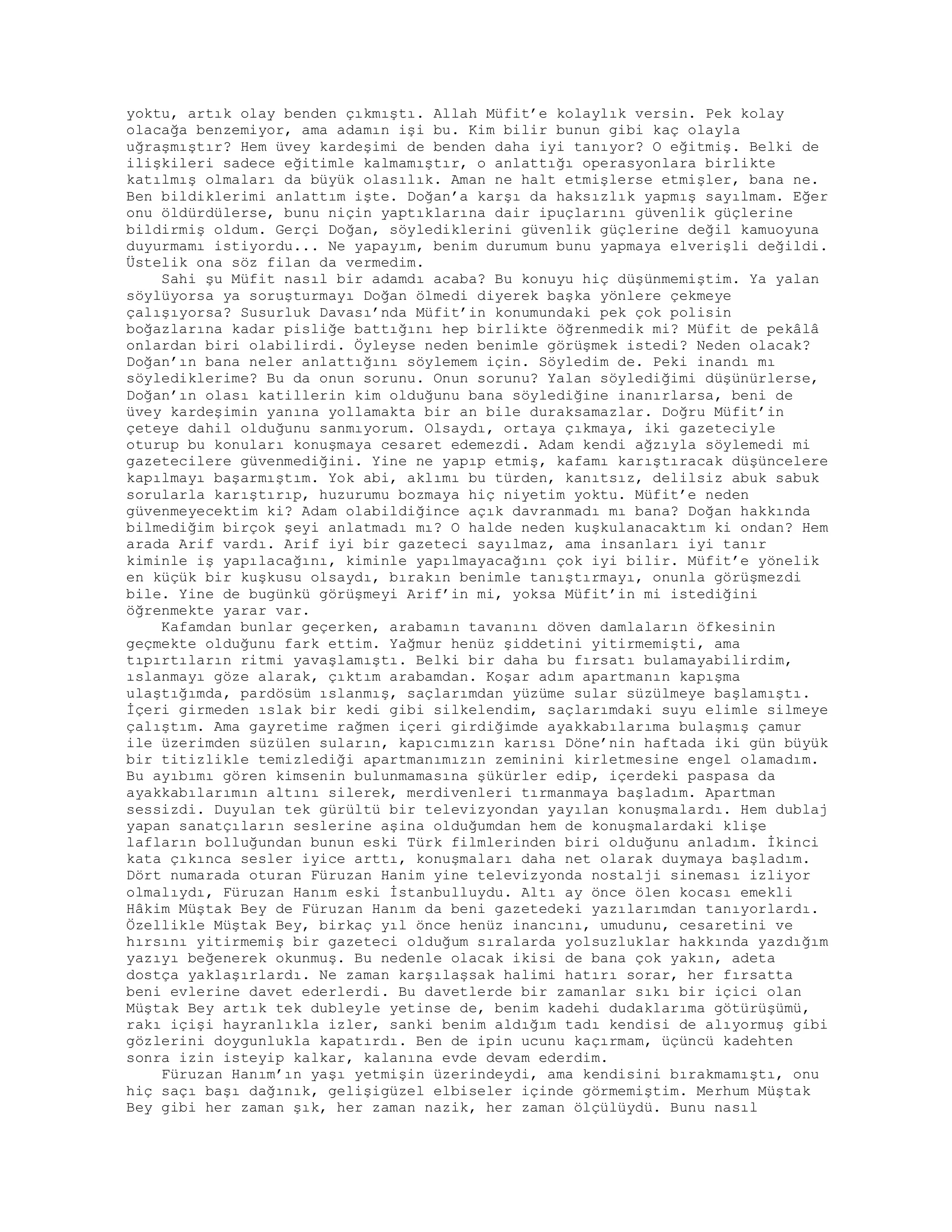 yoktu, artık olay benden çıkmıştı. Allah Müfit’e kolaylık versin. Pek kolay
olacağa benzemiyor, ama adamın işi bu. Kim bilir bunun gibi kaç olayla
uğraşmıştır? Hem üvey kardeşimi de benden daha iyi tanıyor? O eğitmiş. Belki de
ilişkileri sadece eğitimle kalmamıştır, o anlattığı operasyonlara birlikte
katılmış olmaları da büyük olasılık. Aman ne halt etmişlerse etmişler, bana ne.
Ben bildiklerimi anlattım işte. Doğan’a karşı da haksızlık yapmış sayılmam. Eğer
onu öldürdülerse, bunu niçin yaptıklarına dair ipuçlarını güvenlik güçlerine
bildirmiş oldum. Gerçi Doğan, söylediklerini güvenlik güçlerine değil kamuoyuna
duyurmamı istiyordu... Ne yapayım, benim durumum bunu yapmaya elverişli değildi.
Üstelik ona söz filan da vermedim.
Sahi şu Müfit nasıl bir adamdı acaba? Bu konuyu hiç düşünmemiştim. Ya yalan
söylüyorsa ya soruşturmayı Doğan ölmedi diyerek başka yönlere çekmeye
çalışıyorsa? Susurluk Davası’nda Müfit’in konumundaki pek çok polisin
boğazlarına kadar pisliğe battığını hep birlikte öğrenmedik mi? Müfit de pekâlâ
onlardan biri olabilirdi. Öyleyse neden benimle görüşmek istedi? Neden olacak?
Doğan’ın bana neler anlattığını söylemem için. Söyledim de. Peki inandı mı
söylediklerime? Bu da onun sorunu. Onun sorunu? Yalan söylediğimi düşünürlerse,
Doğan’ın olası katillerin kim olduğunu bana söylediğine inanırlarsa, beni de
üvey kardeşimin yanına yollamakta bir an bile duraksamazlar. Doğru Müfit’in
çeteye dahil olduğunu sanmıyorum. Olsaydı, ortaya çıkmaya, iki gazeteciyle
oturup bu konuları konuşmaya cesaret edemezdi. Adam kendi ağzıyla söylemedi mi
gazetecilere güvenmediğini. Yine ne yapıp etmiş, kafamı karıştıracak düşüncelere
kapılmayı başarmıştım. Yok abi, aklımı bu türden, kanıtsız, delilsiz abuk sabuk
sorularla karıştırıp, huzurumu bozmaya hiç niyetim yoktu. Müfit’e neden
güvenmeyecektim ki? Adam olabildiğince açık davranmadı mı bana? Doğan hakkında
bilmediğim birçok şeyi anlatmadı mı? O halde neden kuşkulanacaktım ki ondan? Hem
arada Arif vardı. Arif iyi bir gazeteci sayılmaz, ama insanları iyi tanır
kiminle iş yapılacağını, kiminle yapılmayacağını çok iyi bilir. Müfit’e yönelik
en küçük bir kuşkusu olsaydı, bırakın benimle tanıştırmayı, onunla görüşmezdi
bile. Yine de bugünkü görüşmeyi Arif’in mi, yoksa Müfit’in mi istediğini
öğrenmekte yarar var.
Kafamdan bunlar geçerken, arabamın tavanını döven damlaların öfkesinin
geçmekte olduğunu fark ettim. Yağmur henüz şiddetini yitirmemişti, ama
tıpırtıların ritmi yavaşlamıştı. Belki bir daha bu fırsatı bulamayabilirdim,
ıslanmayı göze alarak, çıktım arabamdan. Koşar adım apartmanın kapışma
ulaştığımda, pardösüm ıslanmış, saçlarımdan yüzüme sular süzülmeye başlamıştı.
İçeri girmeden ıslak bir kedi gibi silkelendim, saçlarımdaki suyu elimle silmeye
çalıştım. Ama gayretime rağmen içeri girdiğimde ayakkabılarıma bulaşmış çamur
ile üzerimden süzülen suların, kapıcımızın karısı Döne’nin haftada iki gün büyük
bir titizlikle temizlediği apartmanımızın zeminini kirletmesine engel olamadım.
Bu ayıbımı gören kimsenin bulunmamasına şükürler edip, içerdeki paspasa da
ayakkabılarımın altını silerek, merdivenleri tırmanmaya başladım. Apartman
sessizdi. Duyulan tek gürültü bir televizyondan yayılan konuşmalardı. Hem dublaj
yapan sanatçıların seslerine aşina olduğumdan hem de konuşmalardaki klişe
lafların bolluğundan bunun eski Türk filmlerinden biri olduğunu anladım. İkinci
kata çıkınca sesler iyice arttı, konuşmaları daha net olarak duymaya başladım.
Dört numarada oturan Füruzan Hanim yine televizyonda nostalji sineması izliyor
olmalıydı, Füruzan Hanım eski İstanbulluydu. Altı ay önce ölen kocası emekli
Hâkim Müştak Bey de Füruzan Hanım da beni gazetedeki yazılarımdan tanıyorlardı.
Özellikle Müştak Bey, birkaç yıl önce henüz inancını, umudunu, cesaretini ve
hırsını yitirmemiş bir gazeteci olduğum sıralarda yolsuzluklar hakkında yazdığım
yazıyı beğenerek okunmuş. Bu nedenle olacak ikisi de bana çok yakın, adeta
dostça yaklaşırlardı. Ne zaman karşılaşsak halimi hatırı sorar, her fırsatta
beni evlerine davet ederlerdi. Bu davetlerde bir zamanlar sıkı bir içici olan
Müştak Bey artık tek dubleyle yetinse de, benim kadehi dudaklarıma götürüşümü,
rakı içişi hayranlıkla izler, sanki benim aldığım tadı kendisi de alıyormuş gibi
gözlerini doygunlukla kapatırdı. Ben de ipin ucunu kaçırmam, üçüncü kadehten
sonra izin isteyip kalkar, kalanına evde devam ederdim.
Füruzan Hanım’ın yaşı yetmişin üzerindeydi, ama kendisini bırakmamıştı, onu
hiç saçı başı dağınık, gelişigüzel elbiseler içinde görmemiştim. Merhum Müştak
Bey gibi her zaman şık, her zaman nazik, her zaman ölçülüydü. Bunu nasıl
 