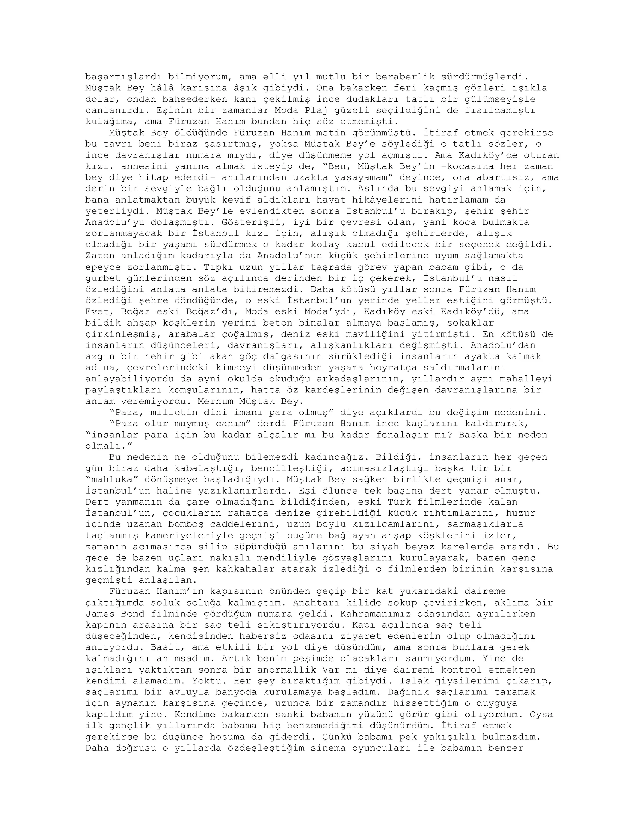 başarmışlardı bilmiyorum, ama elli yıl mutlu bir beraberlik sürdürmüşlerdi.
Müştak Bey hâlâ karısına âşık gibiydi. Ona bakarken feri kaçmış gözleri ışıkla
dolar, ondan bahsederken kanı çekilmiş ince dudakları tatlı bir gülümseyişle
canlanırdı. Eşinin bir zamanlar Moda Plaj güzeli seçildiğini de fısıldamıştı
kulağıma, ama Füruzan Hanım bundan hiç söz etmemişti.
Müştak Bey öldüğünde Füruzan Hanım metin görünmüştü. İtiraf etmek gerekirse
bu tavrı beni biraz şaşırtmış, yoksa Müştak Bey’e söylediği o tatlı sözler, o
ince davranışlar numara mıydı, diye düşünmeme yol açmıştı. Ama Kadıköy’de oturan
kızı, annesini yanına almak isteyip de, “Ben, Müştak Bey’in -kocasına her zaman
bey diye hitap ederdi- anılarından uzakta yaşayamam” deyince, ona abartısız, ama
derin bir sevgiyle bağlı olduğunu anlamıştım. Aslında bu sevgiyi anlamak için,
bana anlatmaktan büyük keyif aldıkları hayat hikâyelerini hatırlamam da
yeterliydi. Müştak Bey’le evlendikten sonra İstanbul’u bırakıp, şehir şehir
Anadolu’yu dolaşmıştı. Gösterişli, iyi bir çevresi olan, yani koca bulmakta
zorlanmayacak bir İstanbul kızı için, alışık olmadığı şehirlerde, alışık
olmadığı bir yaşamı sürdürmek o kadar kolay kabul edilecek bir seçenek değildi.
Zaten anladığım kadarıyla da Anadolu’nun küçük şehirlerine uyum sağlamakta
epeyce zorlanmıştı. Tıpkı uzun yıllar taşrada görev yapan babam gibi, o da
gurbet günlerinden söz açılınca derinden bir iç çekerek, İstanbul’u nasıl
özlediğini anlata anlata bitiremezdi. Daha kötüsü yıllar sonra Füruzan Hanım
özlediği şehre döndüğünde, o eski İstanbul’un yerinde yeller estiğini görmüştü.
Evet, Boğaz eski Boğaz’dı, Moda eski Moda’ydı, Kadıköy eski Kadıköy’dü, ama
bildik ahşap köşklerin yerini beton binalar almaya başlamış, sokaklar
çirkinleşmiş, arabalar çoğalmış, deniz eski maviliğini yitirmişti. En kötüsü de
insanların düşünceleri, davranışları, alışkanlıkları değişmişti. Anadolu’dan
azgın bir nehir gibi akan göç dalgasının sürüklediği insanların ayakta kalmak
adına, çevrelerindeki kimseyi düşünmeden yaşama hoyratça saldırmalarını
anlayabiliyordu da ayni okulda okuduğu arkadaşlarının, yıllardır aynı mahalleyi
paylaştıkları komşularının, hatta öz kardeşlerinin değişen davranışlarına bir
anlam veremiyordu. Merhum Müştak Bey.
“Para, milletin dini imanı para olmuş” diye açıklardı bu değişim nedenini.
“Para olur muymuş canım” derdi Füruzan Hanım ince kaşlarını kaldırarak,
“insanlar para için bu kadar alçalır mı bu kadar fenalaşır mı? Başka bir neden
olmalı.”
Bu nedenin ne olduğunu bilemezdi kadıncağız. Bildiği, insanların her geçen
gün biraz daha kabalaştığı, bencilleştiği, acımasızlaştığı başka tür bir
“mahluka” dönüşmeye başladığıydı. Müştak Bey sağken birlikte geçmişi anar,
İstanbul’un haline yazıklanırlardı. Eşi ölünce tek başına dert yanar olmuştu.
Dert yanmanın da çare olmadığını bildiğinden, eski Türk filmlerinde kalan
İstanbul’un, çocukların rahatça denize girebildiği küçük rıhtımlarını, huzur
içinde uzanan bomboş caddelerini, uzun boylu kızılçamlarını, sarmaşıklarla
taçlanmış kameriyeleriyle geçmişi bugüne bağlayan ahşap köşklerini izler,
zamanın acımasızca silip süpürdüğü anılarını bu siyah beyaz karelerde arardı. Bu
gece de bazen uçları nakışlı mendiliyle gözyaşlarını kurulayarak, bazen genç
kızlığından kalma şen kahkahalar atarak izlediği o filmlerden birinin karşısına
geçmişti anlaşılan.
Füruzan Hanım’ın kapısının önünden geçip bir kat yukarıdaki daireme
çıktığımda soluk soluğa kalmıştım. Anahtarı kilide sokup çevirirken, aklıma bir
James Bond filminde gördüğüm numara geldi. Kahramanımız odasından ayrılırken
kapının arasına bir saç teli sıkıştırıyordu. Kapı açılınca saç teli
düşeceğinden, kendisinden habersiz odasını ziyaret edenlerin olup olmadığını
anlıyordu. Basit, ama etkili bir yol diye düşündüm, ama sonra bunlara gerek
kalmadığını anımsadım. Artık benim peşimde olacakları sanmıyordum. Yine de
ışıkları yaktıktan sonra bir anormallik Var mı diye dairemi kontrol etmekten
kendimi alamadım. Yoktu. Her şey bıraktığım gibiydi. Islak giysilerimi çıkarıp,
saçlarımı bir avluyla banyoda kurulamaya başladım. Dağınık saçlarımı taramak
için aynanın karşısına geçince, uzunca bir zamandır hissettiğim o duyguya
kapıldım yine. Kendime bakarken sanki babamın yüzünü görür gibi oluyordum. Oysa
ilk gençlik yıllarımda babama hiç benzemediğimi düşünürdüm. İtiraf etmek
gerekirse bu düşünce hoşuma da giderdi. Çünkü babamı pek yakışıklı bulmazdım.
Daha doğrusu o yıllarda özdeşleştiğim sinema oyuncuları ile babamın benzer
 