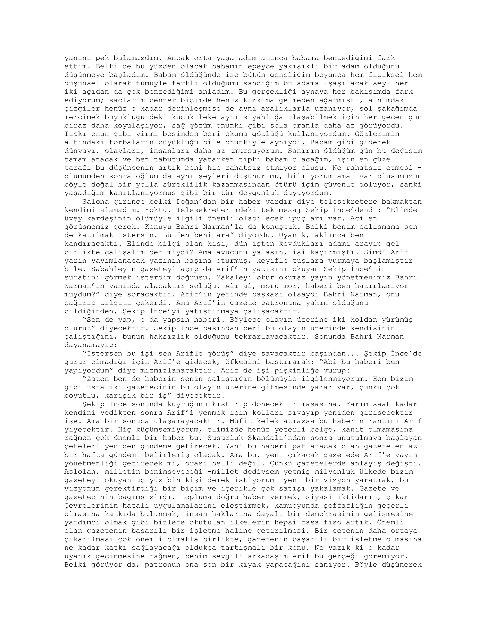 yanını pek bulamazdım. Ancak orta yaşa adım atınca babama benzediğimi fark
ettim. Belki de bu yüzden olacak babamın epeyce yakışıklı bir adam olduğunu
düşünmeye başladım. Babam öldüğünde ise bütün gençliğim boyunca hem fiziksel hem
düşünsel olarak tümüyle farklı olduğumu sandığım bu adama -şaşılacak şey- her
iki açıdan da çok benzediğimi anladım. Bu gerçekliği aynaya her bakışımda fark
ediyorum; saçlarım benzer biçimde henüz kırkıma gelmeden ağarmıştı, alnımdaki
çizgiler henüz o kadar derinleşmese de aynı aralıklarla uzanıyor, sol şakağımda
mercimek büyüklüğündeki küçük leke aynı siyahlığa ulaşabilmek için her geçen gün
biraz daha koyulaşıyor, sağ gözüm onunki gibi sola oranla daha az görüyordu.
Tıpkı onun gibi yirmi beşimden beri okuma gözlüğü kullanıyordum. Gözlerimin
altındaki torbaların büyüklüğü bile onunkiyle aynıydı. Babam gibi giderek
dünyayı, olayları, insanları daha az umursuyorum. Sanırım öldüğüm gün bu değişim
tamamlanacak ve ben tabutumda yatarken tıpkı babam olacağım, işin en güzel
tarafı bu düşüncenin artık beni hiç rahatsız etmiyor oluşu. Ne rahatsız etmesi -
ölümümden sonra oğlum da aynı şeyleri düşünür mü, bilmiyorum ama- var oluşumuzun
böyle doğal bir yolla süreklilik kazanmasından ötürü içim güvenle doluyor, sanki
yaşadığım kanıtlanıyormuş gibi bir tür doygunluk duyuyordum.
Salona girince belki Doğan’dan bir haber vardır diye telesekretere bakmaktan
kendimi alamadım. Yoktu. Telesekreterimdeki tek mesaj Şekip İnce’dendi: “Elimde
üvey kardeşinin ölümüyle ilgili önemli olabilecek ipuçları var. Acilen
görüşmemiz gerek. Konuyu Bahri Narman’la da konuştuk. Belki benim çalışmama sen
de katılmak istersin. Lütfen beni ara” diyordu. Uyanık, aklınca beni
kandıracaktı. Elinde bilgi olan kişi, dün işten kovdukları adamı arayıp gel
birlikte çalışalım der miydi? Ama avucunu yalasın, işi kaçırmıştı. Şimdi Arif
yarın yayımlanacak yazının başına oturmuş, keyifle tuşlara vurmaya başlamıştır
bile. Sabahleyin gazeteyi açıp da Arif’in yazısını okuyan Şekip İnce’nin
suratını görmek isterdim doğrusu. Makaleyi okur okumaz yayın yönetmenimiz Bahri
Narman’ın yanında alacaktır soluğu. Alı al, moru mor, haberi ben hazırlamıyor
muydum?” diye soracaktır. Arif’in yerinde başkası olsaydı Bahri Narman, onu
çağırıp zılgıtı çekerdi. Ama Arif’in gazete patronuna yakın olduğunu
bildiğinden, Şekip İnce’yi yatıştırmaya çalışacaktır.
“Sen de yap, o da yapsın haberi. Böylece olayın üzerine iki koldan yürümüş
oluruz” diyecektir. Şekip İnce başından beri bu olayın üzerinde kendisinin
çalıştığını, bunun haksızlık olduğunu tekrarlayacaktır. Sonunda Bahri Narman
dayanamayıp:
“İstersen bu işi sen Arifle görüş” diye savacaktır başından... Şekip İnce’de
gurur olmadığı için Arif’e gidecek, öfkesini bastırarak: “Abi bu haberi ben
yapıyordum” diye mızmızlanacaktır. Arif de işi pişkinliğe vurup:
“Zaten ben de haberin senin çalıştığın bölümüyle ilgilenmiyorum. Hem bizim
gibi usta iki gazetecinin bu olayın üzerine gitmesinde yarar var, çünkü çok
boyutlu, karışık bir iş” diyecektir.
Şekip İnce sonunda kuyruğunu kıstırıp dönecektir masasına. Yarım saat kadar
kendini yedikten sonra Arif’i yenmek için kolları sıvayıp yeniden girişecektir
işe. Ama bir sonuca ulaşamayacaktır. Müfit kelek atmazsa bu haberin rantını Arif
yiyecektir. Hiç küçümsemiyorum, elimizde henüz yeterli belge, kanıt olmamasına
rağmen çok önemli bir haber bu. Susurluk Skandalı’ndan sonra unutulmaya başlayan
çeteleri yeniden gündeme getirecek. Yani bu haberi patlatacak olan gazete en az
bir hafta gündemi belirlemiş olacak. Ama bu, yeni çıkacak gazetede Arif’e yayın
yönetmenliği getirecek mi, orası belli değil. Çünkü gazetelerde anlayış değişti.
Aslolan, milletin benimseyeceği -millet dediysem yetmiş milyonluk ülkede bizim
gazeteyi okuyan üç yüz bin kişi demek istiyorum- yeni bir vizyon yaratmak, bu
vizyonun gerektirdiği bir biçim ve içerikle çok satışı yakalamak. Gazete ve
gazetecinin bağımsızlığı, topluma doğru haber vermek, siyasî iktidarın, çıkar
Çevrelerinin hatalı uygulamalarını eleştirmek, kamuoyunda şeffaflığın geçerli
olmasına katkıda bulunmak, insan haklarına dayalı bir demokrasinin gelişmesine
yardımcı olmak gibi bizlere okutulan ilkelerin hepsi fasa fiso artık. Önemli
olan gazetenin başarılı bir işletme haline getirilmesi. Bir çetenin daha ortaya
çıkarılması çok önemli olmakla birlikte, gazetenin başarılı bir işletme olmasına
ne kadar katkı sağlayacağı oldukça tartışmalı bir konu. Ne yazık ki o kadar
uyanık geçinmesine rağmen, benim sevgili arkadaşım Arif bu gerçeği göremiyor.
Belki görüyor da, patronun ona son bir kıyak yapacağını sanıyor. Böyle düşünerek
 